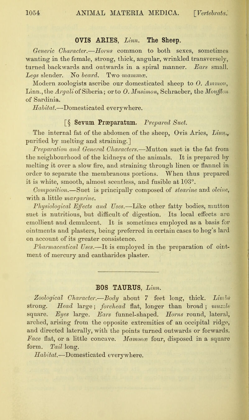 OVIS ARIES, Linn. The Sheep. Generic Character.—Horns common to both sexes, sometimes wanting in the female, strong, thick, angular, wrinkled transversely, turned backwards and outwards in a spiral manner. Bars small. Legs slender. No beard. Two mammae. Modern zoologists ascribe our domesticated sheep to 0. Amnion, Linn., the Argali of Siberia; or to 0. Mnsimon, Schraeber, the Moufflon of Sardinia. Habitat.—Domesticated everywhere. [§ Sevum Preparation. Prepared Suet. The internal fat of the abdomen of the sheep, Ovis Aries, Linn., purified by melting and straining'.] Preparation and General Characters.—-Mutton suet is the fat from the neighbourhood of the kidneys of the animals. It is prepared by melting it over a slow fire, and straining through linen or flannel in order to separate the membranous portions. When thus prepared it is white, smooth, almost scentless, and fusible at 103°. Composition.—Suet is principally composed of stearine and oleine, with a little margarine. Physiological Effects and Uses.—Like other fatty bodies, mutton suet is nutritious, but difficult of digestion. Its local effects arc, emollient and demulcent. It is sometimes employed as a basis for ointments and plasters, being preferred in certain cases to hog's lard on account of its greater consistence. Pharmaceutical Uses.—It is employed in the preparation of oint- ment of mercury and cantharides plaster. BOS TAURUS, Linn. Zoological Character.—Body about 7 feet long, thick. Limbs strong. Head large; forehead flat, longer than broad ; niuzrfe square. Eyes large. Ears funnel-shaped. Horns round, lateral, arched, arising from the opposite extremities of an occipital ridge, and directed laterally, with the points turned outwards or forwards. Face flat, or a little concave. Mammal four, disposed in a square form. Tail long. Habitat.—Domesticated everywhere.