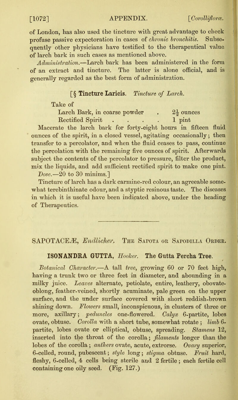 of London, has also used the tincture with great advantage to check profuse passive expectoration in cases of chronic bronchitis. Subse- quently other physicians have testified to the therapeutical value of larch bark in such cases as mentioned above. Administration.—Larch bark has been administered in the form of an extract and tincture. The latter is alone official, and is generally regarded as the best form of administration. [§ Tincture Laricis. Tincture of Larch. Take of Larch Bark, in coarse powder . 2J ounces Rectified Spirit .... 1 pint Macerate the larch bark for forty-eight hours in fifteen fluid ounces of the spirit, in a closed vessel, agitating occasionally; then transfer to a percolator, and when the fluid ceases to pass, continue the percolation with the remaining five ounces of spirit. Afterwards subject the contents of the percolator to pressure, filter the product, mix the liquids, and add sufficient rectified spirit to make one pint. Dose.—20 to 30 minims.] Tincture of larch has a dark carmine-red colour, an agreeable some- what terebinthinate odour, and a styptic resinous taste. The diseases in which it is useful have been indicated above, under the heading of Therapeutics. SAPOTACE^E, Endlicher. The Safota or Sapodilla Order. ISONANDRA GTJTTA, Hooker. The Gutta Percha Tree. Botanical Character.—A tall tree, growing 60 or 70 feet high, having a trunk two or three feet in diameter, and abounding in a milky juice. Leaves alternate, petiolate, entire, leathery, obovate- oblong, feather-veined, shortly acuminate, pale green on the upper surface, and the under surface covered with short reddish-brown shining down. Flowers small, inconspicuous, in clusters of three or more, axillary; peduncles one-flowered. Calyx 6-partite, lobes ovate, obtuse. Corolla with a short tube, somewhat rotate ; limb 6- partite, lobes ovate or elliptical, obtuse, spreading. Stamens 12, inserted into the throat of the corolla; filaments longer than the lobes of the corolla ; anthers ovate, acute, extrorse. Ovary superior, 6-celled, round, pubescent; style long; stigma obtuse. Fruit hard, fleshy, 6-celled, 4 cells being sterile and 2 fertile; each fertile cell containing one oily seed. (Fig. 127.)