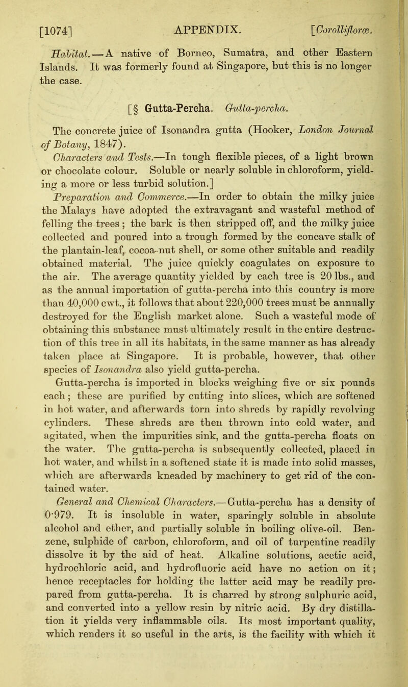 [1074] Habitat.—A native of Borneo, Sumatra, and other Eastern Islands. It was formerly found at Singapore, but this is no longer the case. [§ Gutta-Percha. Gutta-percha. The concrete juice of Isonandra gutta (Hooker, London Journal of Botany, 1847). Characters and Tests.—In tough flexible pieces, of a light brown or chocolate colour. Soluble or nearly soluble in chloroform, yield- ing a more or less turbid solution.] Preparation and Commerce.—In order to obtain the milky juice the Malays have adopted the extravagant and wasteful method of felling the trees ; the bark is then stripped off, and the milky juice collected and poured into a trough formed by the concave stalk of the plantain-leaf, cocoa- nut shell, or some other suitable and readily obtained material. The juice quickly coagulates on exposure to the air. The average quantity yielded by each tree is 20 lbs., and as the annual importation of gutta-percha into this country is more than 40,000 cwt., it follows that about 220,000 trees must be annually destroyed for the English market alone. Such a wasteful mode of obtaining this substance must ultimately result in the entire destruc- tion of this tree in all its habitats, in the same manner as has already taken place at Singapore. It is probable, however, that other species of Isonandra also yield gutta-percha. Gutta-percha is imported in blocks weighing five or six pounds each; these are purified by cutting into slices, which are softened in hot water, and afterwards torn into shreds by rapidly revolving cylinders. These shreds are then thrown into cold water, and agitated, when the impurities sink, and the gutta-percha floats on the water. The gutta-percha is subsequently collected, placed in hot water, and whilst in a softened state it is made into solid masses, which are afterwards kneaded by machinery to get rid of the con- tained water. General and Chemical Characters.—Gutta-percha has a density of 0*979. It is insoluble in water, sparingly soluble in absolute alcohol and ether, and partially soluble in boiling olive-oil. Ben- zene, sulphide of carbon, chloroform, and oil of turpentine readily dissolve it by the aid of heat. Alkaline solutions, acetic acid, hydrochloric acid, and hydrofluoric acid have no action on it; hence receptacles for holding the latter acid may be readily pre- pared from gutta-percha. It is charred by strong sulphuric acid, and converted into a yellow resin by nitric acid. By dry distilla- tion it yields very inflammable oils. Its most important quality, which renders it so useful in the arts, is the facility with which it