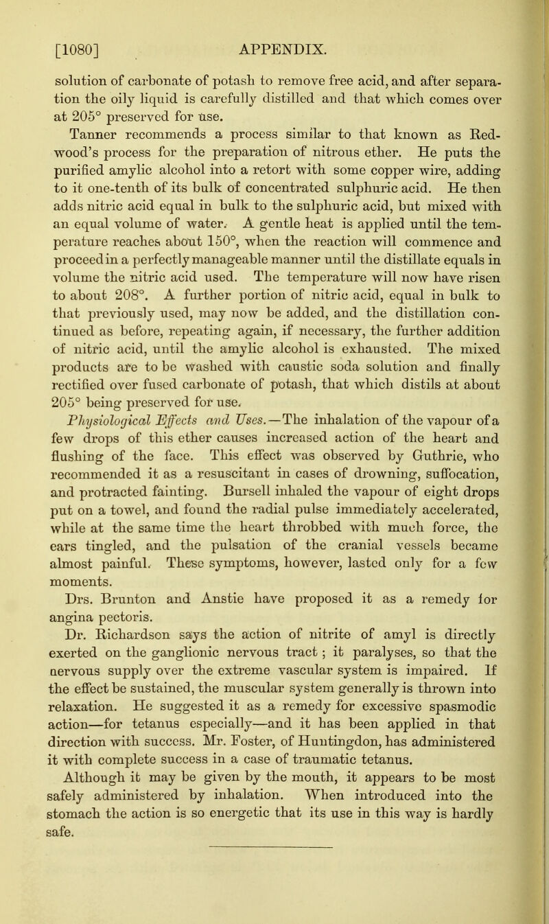 solution of carbonate of potash to remove free acid, and after separa- tion the oily liquid is carefully distilled and that which comes over at 205° preserved for use. Tanner recommends a process similar to that known as Red- wood's process for the preparation of nitrous ether. He puts the purified amylic alcohol into a retort with some copper wire, adding to it one-tenth of its bulk of concentrated sulphuric acid. He then adds nitric acid equal in bulk to the sulphuric acid, but mixed with an equal volume of water. A gentle heat is applied until the tem- perature reaches about 150°, when the reaction will commence and proceed in a perfectly manageable manner until the distillate equals in volume the nitric acid used. The temperature will now have risen to about 208°. A further portion of nitric acid, equal in bulk to that previously used, may now be added, and the distillation con- tinued as before, repeating again, if necessary, the further addition of nitric acid, until the amylic alcohol is exhausted. The mixed products are to be washed with caustic soda solution and finally rectified over fused carbonate of potash, that which distils at about 205° being preserved for use. Physiological Effects and Uses. — The inhalation of the vapour of a few drops of this ether causes increased action of the heart and flushing of the face. This effect was observed by Guthrie, who recommended it as a resuscitant in cases of drowning, suffocation, and protracted fainting. Bursell inhaled the vapour of eight drops put on a towel, and found the radial pulse immediately accelerated, while at the same time the heart throbbed with much force, the ears tingled, and the pulsation of the cranial vessels became almost painful. These symptoms, however, lasted only for a few- moments. Drs. Brunton and Anstie have proposed it as a remedy for angina pectoris. Dr. Richardson says the action of nitrite of amyl is directly exerted on the ganglionic nervous tract; it paralyses, so that the aervous supply over the extreme vascular system is impaired. If the effect be sustained, the muscular system generally is thrown into relaxation. He suggested it as a remedy for excessive spasmodic action—for tetanus especially—and it has been applied in that direction with success. Mr. Foster, of Huntingdon, has administered it with complete success in a case of traumatic tetanus. Although it may be given by the mouth, it appears to be most safely administered by inhalation. When introduced into the stomach the action is so energetic that its use in this way is hardly safe.