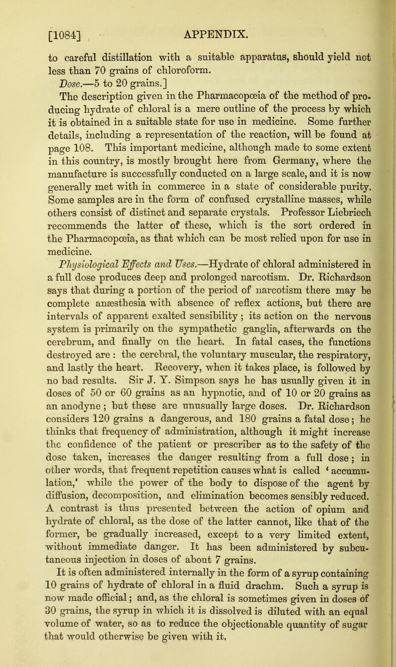 [1084] to careful distillation with a suitable apparatus, should yield not less than 70 grains of chloroform. Dose.—5 to 20 grains.] The description given in the Pharmacopoeia of the method of pro- ducing hydrate of chloral is a mere outline of the process by which it is obtained in a suitable state for use in medicine. Some further details, including a representation of the reaction, will be found at page 108. This important medicine, although made to some extent in this country, is mostly brought here from Germany, where the manufacture is successfully conducted on a large scale, and it is now generally met with in commerce in a state of considerable purity. Some samples are in the form of confused crystalline masses, while others consist of distinct and separate crystals. Professor Liebriech recommends the latter of these, which is the sort ordered in the Pharmacopoeia, as that which can be most relied upon for use in medicine. Physiological Effects and Uses.—Hydrate of chloral administered in a full dose produces deep and prolonged narcotism. Dr. Richardson says that during a portion of the period of narcotism there may be complete anaesthesia with absence of reflex actions, but there are intervals of apparent exalted sensibility; its action on the nervous system is primarily on the sympathetic ganglia, afterwards on the cerebrum, and finally on the heart. In fatal cases, the functions destroyed are : the cerebral, the voluntary muscular, the respiratory, and lastly the heart. Recovery, when it takes place, is followed by no bad results. Sir J. Y. Simpson says he has usually given it in doses of 50 or 60 grains as an hypnotic, and of 10 or 20 grains as an anodyne ; but these are unusually large doses. Dr. Richardson considers 120 grains a dangerous, and 180 grains a fatal dose; he thinks that frequency of administration, although it might increase the confidence of the patient or prescriber as to the safety of the dose taken, increases the danger resulting from a full dose; in other words, that frequent repetition causes what is called ' accumu- lation,' while the power of the body to dispose of the agent by diffusion, decomposition, and elimination becomes sensibly reduced. A contrast is thus presented between the action of opium and hydrate of chloral, as the dose of the latter cannot, like that of the former, be gradually increased, except to a very limited extent, without immediate danger. It has been administered by subcu- taneous injection in doses of about 7 grains. It is often administered internally in the form of a syrup containing 10 grains of hydrate of chloral in a fluid drachm. Such a syrup is now made official; and, as the chloral is sometimes given in doses of 30 grains, the syrup in which it is dissolved is diluted with an equal volume of water, so as to reduce the objectionable quantity of sugar that would otherwise be given with it,