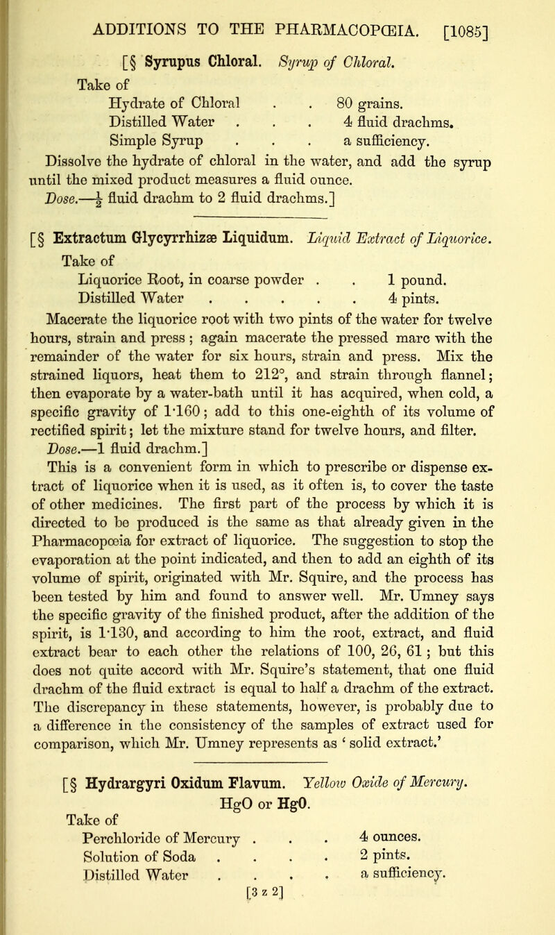 [§ Syrupus Chloral. Syrwp of Chloral. Take of Hydrate of Chloral . . 80 grains. Distilled Water ... 4 fluid drachms. Simple Syrup ... a sufficiency. Dissolve the hydrate of chloral in the water, and add the syrup until the mixed product measures a fluid ounce. Dose.—J fluid- drachm to 2 fluid drachms.] [§ Extractum Glycyrrhizae Liquidum. Liquid Extract of Liquorice. Take of Liquorice Root, in coarse powder . . 1 pound. Distilled Water 4 pints. Macerate the liquorice root with two pints of the water for twelve hours, strain and press ; again macerate the pressed marc with the remainder of the water for six hours, strain and press. Mix the strained liquors, heat them to 212°, and strain through flannel; then evaporate by a water-bath until it has acquired, when cold, a specific gravity of 1*160; add to this one-eighth of its volume of rectified spirit; let the mixture stand for twelve hours, and filter. Lose.—1 fluid drachm.] This is a convenient form in which to prescribe or dispense ex- tract of liquorice when it is used, as it often is, to cover the taste of other medicines. The first part of the process by which it is directed to be produced is the same as that already given in the Pharmacopoeia for extract of liquorice. The suggestion to stop the evaporation at the point indicated, and then to add an eighth of its volume of spirit, originated with Mr. Squire, and the process has been tested by him and found to answer well. Mr. Umney says the specific gravity of the finished product, after the addition of the spirit, is 1*130, and according to him the root, extract, and fluid extract bear to each other the relations of 100, 26, 61; but this does not quite accord with Mr. Squire's statement, that one fluid drachm of the fluid extract is equal to half a drachm of the extract. The discrepancy in these statements, however, is probably due to a difference iu the consistency of the samples of extract used for comparison, which Mr. Umney represents as ■ solid extract.' [§ Hydrargyri Oxidum Flavum. Yellow Oxide of Mercury. HgO or HgO. Take of Perchloride of Mercury ... 4 ounces. Solution of Soda .... 2 pints. Distilled Water .... a sufficiency.