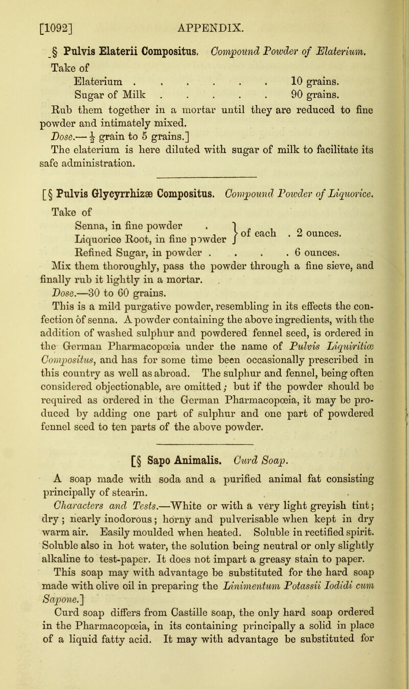 _§ Pnlvis Elaterii Compositus. Compound Powder of Elaterium. Take of Elaterium ...... 10 grains. Sugar of Milk 90 grains. Rub them together in a mortar until they are reduced to fine powder and intimately mixed. Dose.— \ grain to 5 grains.] The elaterium is here diluted with sugar of milk to facilitate its safe administration. \ of each . 2 ounces. [§ Pulvis Glyeyrrhizae Compositus. Compound Poivder of Liquorice. Take of Senna, in fine powder Liquorice Root, in fine powder Refined Sugar, in powder . . . .6 ounces. Mix them thoroughly, pass the powder through a fine sieve, and finally rub it lightly in a mortar. Dose.—30 to 60 grains. This is a mild purgative powder, resembling in its effects the con- fection of senna. A powder containing the above ingredients, wdth the addition of washed sulphur and powdered fennel seed, is ordered in the German Pharmacopoeia under the name of Pulvis Liquiritiai Compositus, and has for some time been occasionally prescribed in this country as well as abroad. The sulphur and fennel, being often considered objectionable, are omitted; but if the powder should be required as ordered in the German Pharmacopoeia, it may be pro- duced by adding one part of sulphur and one part of powdered fennel seed to ten parts of the above powder. [§ Sapo Animalis. Curd Soap. A soap made with soda and a purified animal fat consisting principally of stearin. Characters and Tests.—White or with a very light greyish tint; dry ; nearly inodorous; horny and pulverisable when kept in dry warm air. Easily moulded when heated. Soluble in rectified spirit. Soluble also in hot water, the solution being neutral or only slightly alkaline to test-paper. It does not impart a greasy stain to paper. This soap may with advantage be substituted for the hard soap made with olive oil in preparing the Linimentum Potassii Iodidi cum Sapone.~\ Curd soap differs from Oastille soap, the only hard soap ordered in the Pharmacopoeia, in its containing principally a solid in place of a liquid fatty acid. It may with advantage be substituted for