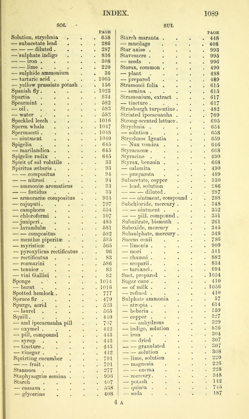 SOL PAGE SUL PAGE Solution, strychnia . 658 Starch maranta . . 448 — subacetate lead . 286 —■ mucilage . 408 diluted . ... . 287 Star anise .... . 993 — sulphate indigo . 836 Stavesacre .... . 995 iron .... . 308 — seeds .... . 996 lime .... . 220 Storax, common . . 490 — sulphide ammonium 36 — plant .... . 488 — tartaric acid . . 1065 — prepared . 489 — yellow prussiate potash . . 156 Stramonii folia . * . 615 Spanish fly. . 1023 — semina .... . 615 Spartia .... . 834 Stramonium, extract . . 617 Spearmint .... . 582 — tincture .... . 617 — oil. . 583 Strasburgh turpentine . Striated ipecacuanha . . 482 — water .  . 583 . 709 Speckled leech , . 1016 Strong-scented lettuce. . 695 Sperm whale . 1017 Strychnia . . . 654 Spermaceti .... . 1048 — solution .... . 658 — ointment . 1049 Strychnos Ignatia . 659 Spigelia .... . 645 — Nux vomica . . 646 — marilandica . . 645 Styracaceae . . . . 668 Spigelian radix . 645 Styracme . . . . . 490 Spirit of sal volatile . 33 Styrax, benzoin . . 668 Spiritus aetheris . 93 — calamita . 490 compositus 94 — praeparata . 489 nitrosi 94 Subacetate, copper . 330 — ammoniae aromaticus 33 1 1 7 i * — lead, solution . 286 fcetidus Q O OO diluted. . 287 — armoraciae compositus . 934 ointment, compound . . 288 — cajuputi.... . 797 Subchloride, mercury . . 348 — camphorae . 554 ointment . . 352 — chlorotormi . . 107 —■ — pill, compound . on 351 — juniperi .... . 485 Subnitrate, bismuth . . 261 — lavandulse . 581 Suboxide, mercury . 345 compositus . 582 Subsulphate, mercury . . 348 — menthae piperitae . . 585 Succus conii . 786 — myristicae . 565 —■ limoms .... 909 — pyroxylicus rectificatus . 96 — mori . . . . 511 — rectificatus 83 — rhamni .... . 882 — rosmarini . 586 — scoparii.... . 834 — tcnuior .... . 83 — taraxaci.... . 694 — vini Gfallici . 82 n j i Suet, prepared . 10o4 Sponge .  . . 1014 Sugar cane .... . 410 — burnt .... . 1016 — of milk .... . 1056 Spotted hemlock . . 777 — refined .... . 410 Spruce fir . . 479 Sulphate ammonia 37 Spurge, acrid . 523 — atropia .... f* 1 A 614 — laurel .... . 565 — beberia .... 550 Squill . 440 — copper .... . 327 — and ipecacuanha pill . 707 auhydrous o o c\ 329 — oxymel .... . 442 — indigo, solution . 836 — pilJ, compound . 443 — iron . . . 304 — syrup .... . 443 dried 307 — tincture .... . 4-13 granulated . 307 — vinegar .... . 442 solution . 308 Squirting cucumber . 791 — lime, solution . 220 fruit .... . 791 — magnesia lib Stannum .... . 277 enema . 228 Staphysagriae semina . r> r\ f* 9Jo — mercury. • o o Starch .... . 407 — potash •. . . . . 142 — cassava .... . 538 — quinia . . . . . 745 — glycerine . 408 — soda . . . . 187 4 A