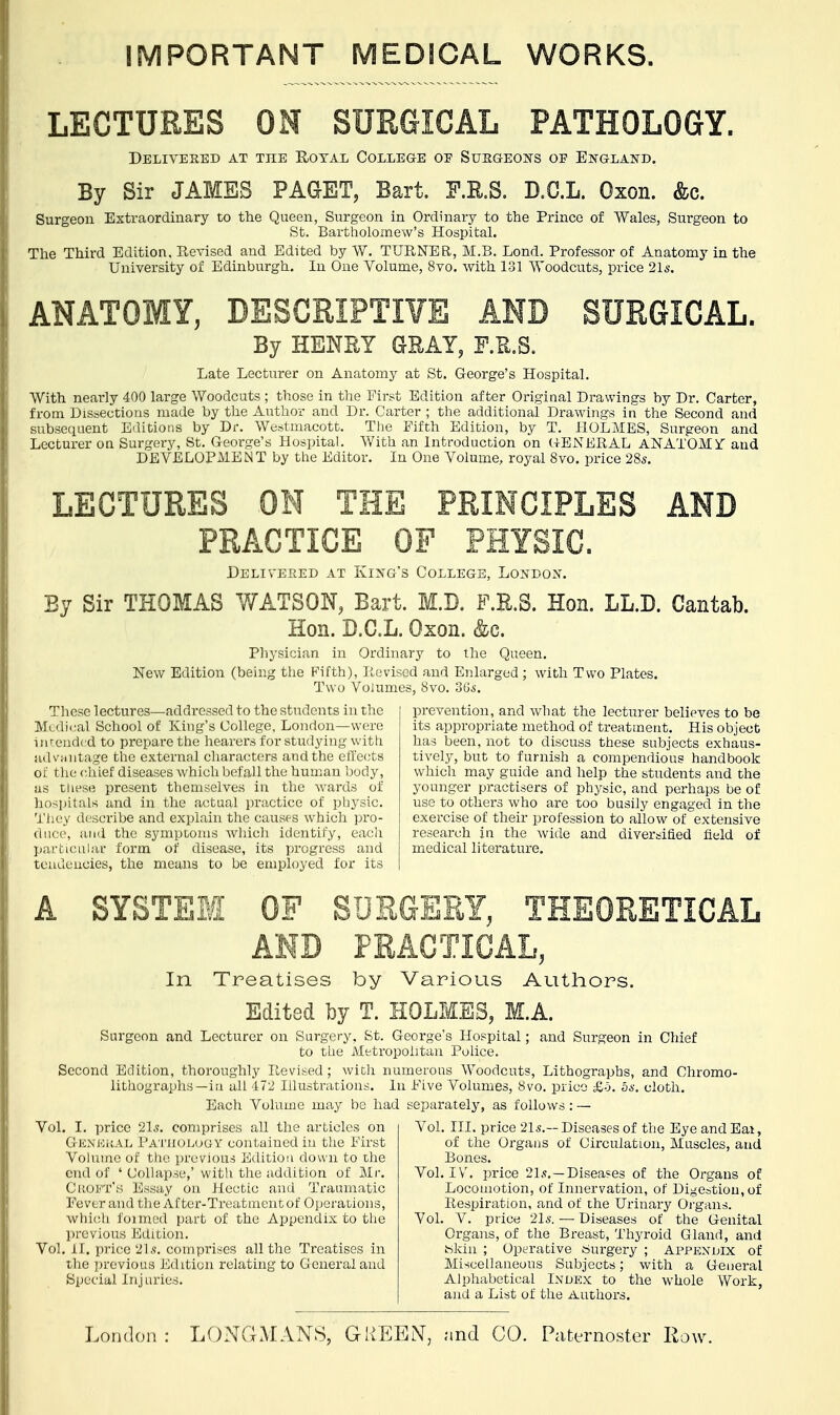 IMPORTANT MEDICAL WORKS. LECTURES ON SURGICAL PATHOLOGY. Delivered at the Royal College oe Surgeons oe England. By Sir JAMBS PAGET, Bart. F.B.S. D.C.L. Oxon. &c. Surgeon Extraordinary to the Queen, Surgeon in Ordinary to the Prince of Wales, Surgeon to St. Bartholomew's Hospital. The Third Edition, Revised and Edited by W. TURNER, M.B. Lond. Professor of Anatomy in the University of Edinburgh. In One Volume, 8vo. with 131 Woodcuts, price 21s. ANATOMY, DESCRIPTIVE AND SURGICAL. By HENRY GRAY, F.S.S. Late Lecturer on Anatomy at St. George's Hospital. With nearly 400 large Woodcuts ; those in the First Edition after Original Drawings by Dr. Carter, from Dissections made by the Author and Dr. Carter ; the additional Drawings in the Second and subsequent Editions by Dr. Westmacott. The Fifth Edition, by T. HOLMES, Surgeon and Lecturer on Surgery, St. George's Hospital. With an Introduction on (iENERAL ANATOMif and DEVELOPMENT by the Editor. In One Volume, royal 8vo. price 28s. ,CTURES ON THE PRINCIPLES AND Delivered at King's College, London. By Sir THOMAS WATSON, Bart. M.D. F.R.S. Hon. LL.D. Cantab. Hon. D.C.L. Oxon. &c. Physician in Ordinary to the Queen. New Edition (being the Fifth), Revised and Enlarged ; with Two Plates. Two Volumes, 8vo. 36s. prevention, and what the lecturer believes to be its appropriate method of treatment. His object has been, not to discuss these subjects exhaus- tively, but to furnish a compendious handbook which may guide and help the students and the younger practisers of physic, and perhaps be of use to others who are too busily engaged in the exercise of their profession to allow of extensive research in the wide and diversified field of medical literature. These lectures—addressed to the students in the Medical School of King's College, London—were intended to prepare the hearers for studying with advantage the external characters and the effects of the chief diseases which befall the human body, as these present themselves in the wards of hospitals and in the actual practice of physic. They describe and explain the causes which pro- duce, and the symptoms which identify, each particular form of disease, its progress and tendencies, the means to be employed for its A SYSTEM OF SDR In Treatises by Various Authors. Edited by T. HOLMES, M.A. Surgeon and Lecturer on Surgery. St. George's Hospital; and Surgeon in Chief to the Metropolitan Police. Second Edition, thoroughly Revised ; with numerous Woodcuts, Lithographs, and Chromo- lithographs—iu all 472 Illustrations. In Eive Volumes, 8vo. price £o. 5*. cloth. Each Volume may be had separately, as follows: — Vol. III. price 21s.— Diseases of the Eye and Eat, of the Organs of Circulation, Muscles, and Bones. Vol. IV. price 21s.—Diseases of the Organs of Vol. I. price 2ls. comprises all the articles on Gestural Pathology contained in the First Volume of the previous Edition down to the end of ' Collapse,' with the addition of Mr. CROFT'S Essay on Hectic and Traumatic Fever and the After-Treatment of Operations, which foimed part of the Appendix to the previous Edition. Vol. II. price 21s. comprises all the Treatises in the previous Edition relating to General and Special Inj ories. Locomotion, of Innervation, of Digestion, of Eespiration, and of the Urinary Organs. Vol. V. price 21s. — Diseases of the Genital Organs, of the Breast, Thyroid Gland, and Skin ; Operative Surgery ; Appendix of Miscellaneous Subjects; with a General Alphabetical Index to the whole Work, and a List of the Authors.