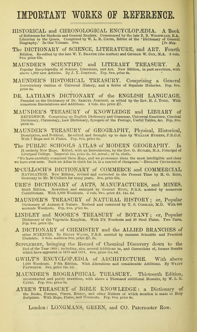 IMPORTANT WORKS OF REFERENCE. HISTORICAL and CHRONOLOGICAL ENCYCLOPEDIA. A Book of Reference for Students and General Readers. Commenced by the late B. B. Woodward, B.A. Librarian to the Queen. Completed by W. L. R. Cates, Editor of the ' Dictionary of General Biography.' In One Volume. Svo. lln May. The DICTIONARY of SCIENCE, LITERATURE, and ART. Fourth Edition. Re-edited by the late W. T. Brands (the Author) and George W. Cox, M.A. 3 vols. 8vo. price 63s. MAUNDER'S SCIENTIFIC and LITERARY TREASURY. A Popular Encyclopaedia of Science, Literature, and Art. New Edition, in part rewritten, with above 1,000 new Articles. By J. Y. Johnson. Fcp. 8vo. price 6s. MAUNDER'S HISTORICAL TREASURY. Comprising a General Introductory Outline of Universal History, and a Series of Separate Histories. Fcp. 8vo. price 6s. DR. LATHAM'S DICTIONARY of the ENGLISH LANGUAGE. Pounded on the Dictionary of Dr. Samuel Johnson, as edited by the Rev. H. J. Todd. With numerous Emendations and Additions. 4 vols. 4to. price £7. MAUNDER'S TREASURY of KNOWLEDGE and LIBRARY of REFERENCE. Comprising an English Dictionary and Grammar, Universal Gazetteer, Classical Dictionary, Chronology, Law Dictionary, Synopsis of the Peerage, Useful Tables, &c. Pep. Svo. price 6s. MAUNDER'S TREASURY of GEOGRAPHY, Physical, Historical, Descriptive, and Political. Re-edited and brought up to date by William Hughes, P.R.G.S. With 7 Maps and 16 Plates. Pep. Svo. price 6s. The PUBLIC SCHOOLS ATLAS of MODERN GEOGRAPHY. In 31 entirely New Maps. Edited, with an Introduction, by the Rev. G. Butler, M.A. Principal of Liverpool College. Imperial 4to. price 3s. (id. sewed ; or 5s. cloth. 'We have carefully examined these Maps, and we pronounce them the most intelligible and clear we have ever seen. Such an Atlas in cloth for 5s. is a marvel of cheapness.'—English Churchman. M'CULLOCH'S DICTIONARY of COMMERCE and COMMERCIAL NAVIGATION. New Edition, revised and corrected to the Present Time by H. G. Reid, Secretary to Mr. M'Culloch for many years, 8vo. price 63s. URE'S DICTIONARY of ARTS, MANUFACTURES, and MINES. Sixth Edition. Rewritten and enlarged by Robrrt Hunt, P.R.S. assisted by numerous Contributors. With 2,000 Woodcuts. 3 vols. Svo. price £4. 14s. 6d. MAUNDER'S TREASURY of NATURAL HISTORY; or, Popular Dictionary of Animated Nature. Revised and corrected by T. S. Cobbold, M.D. With 900 accurate Woodcuts. Fcp. Svo. pTice 6s. LINDLEY and MOORE'S TREASURY of BOTANY; or, Popular Dictionary of the Vegetable Kingdom. With 274 Woodcuts and 20 Steel Plates. Two Parts, Pep. Svo. price 12s. A DICTIONARY of CHEMISTRY and the ALLIED BRANCHES of other SCIENCES. By Henry Waits, F.R.S. assisted by eminent Scientific and Practical Chemists. 5 vols, medium Svo. price £7. 3s. Supplement, bringing the Record of Chemical Discovery down to the End of the Year I86y ; including, also, several Additions to, and Corrections of, former Results which have appeared m 1870 and 1871. Svo. price :Jls. dd. GWILT'S ENCYCLOPEDIA of ARCHITECTURE. With above 1,600 Woodcuts. F f th Edition. With Alterations and considerable Additions. By Wyatt Papworth. Svo. price 52s. 6<i. MAUNDER'S BIOGRAPHICAL TREASURY. Thirteenth Edition, reconstructed and partly rewritten, with above a Thousand additional Memoirs, by W. L. R. Cates. Fcp. Svo. price 6s. AYRE'S TREASURY of BIBLE KNOWLEDGE : a Dictionary of the Books, Persons, Places, Event-*, and other Matters of which mention is made in Holy Scripture. With Maps, Plates, and AVoodcats. Fcp. Svo. price 6s.