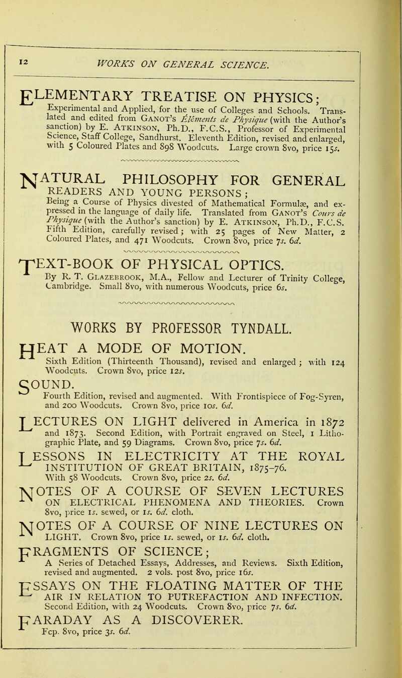 £LEMENTARY TREATISE ON PHYSICS; Experimental and Applied, for the use of Colleges and Schools. Trans- lated and edited from Ganot's Elements de Physique (with the Author's sanction) by E. AtkinsOxN, Ph.D., F.C.S., Professor of Experimental Science, Staff College, Sandhurst. Eleventh Edition, revised and enlarged, with 5 Coloured Plates and 898 Woodcuts. Large crown 8vo, price i^s. NATURAL PHILOSOPHY FOR GENERAL READERS AND YOUNG PERSONS ; Being a Course of Physics divested of Mathematical Formulae, and ex- pressed in the language of daily life. Translated from Ganot's Cows de Physique (with the Author's sanction) by E. Atkinson, Ph.D., F.C.S. Fifth Edition, carefully revised; with 25 pages of New Matter, 2 Coloured Plates, and 471 Woodcuts. Crown 8vo, price Js: 6d. ^TEXT-BOOK OF PHYSICAL OPTICS. By R. T. Glazebrook, M.A., Fellow and Lecturer of Trinity College, Cambridge. Small 8vo, with numerous Woodcuts, price 6s. WORKS BY PROFESSOR TYNDALL. £JEAT A MODE OF MOTION. Sixth Edition (Thirteenth Thousand), revised and enlarged ; with 124 Woodcuts. Crown 8vo, price 12s. gOUND. Fourth Edition, revised and augmented. With Frontispiece of Fog-Syren, and 200 Woodcuts. Crown 8vo, price 10s. 6d. J^ECTURES ON LIGHT delivered in America in 1872 and 1873. Second Edition, with Portrait engraved on Steel, I Litho- graphic Plate, and 59 Diagrams. Crown 8vo, price Js. 6d. T ESSONS IN ELECTRICITY AT THE ROYAL INSTITUTION OF GREAT BRITAIN, 1875-76. With 58 Woodcuts. Crown 8vo, price 2s. 6d. TSJOTES OF A COURSE OF SEVEN LECTURES X>l ON ELECTRICAL PHENOMENA AND THEORIES. Crown 8vo, price is. sewed, or is. 6d. cloth. T\TOTES OF A COURSE OF NINE LECTURES ON LIGHT. Crown 8vo, price is. sewed, or is. 6d. cloth. pRAGMENTS OF SCIENCE; A Series of Detached Essays, Addresses, and Reviews. Sixth Edition, revised and augmented. 2 vols, post 8vo, price 16s. T7SSAYS ON THE FLOATING MATTER OF THE ^ AIR IN RELATION TO PUTREFACTION AND INFECTION. Second Edition, with 24 Woodcuts. Crown 8vo, price Js. 6d. pARADAY AS A DISCOVERER. Fcp. 8vo, price 2s- 6d.