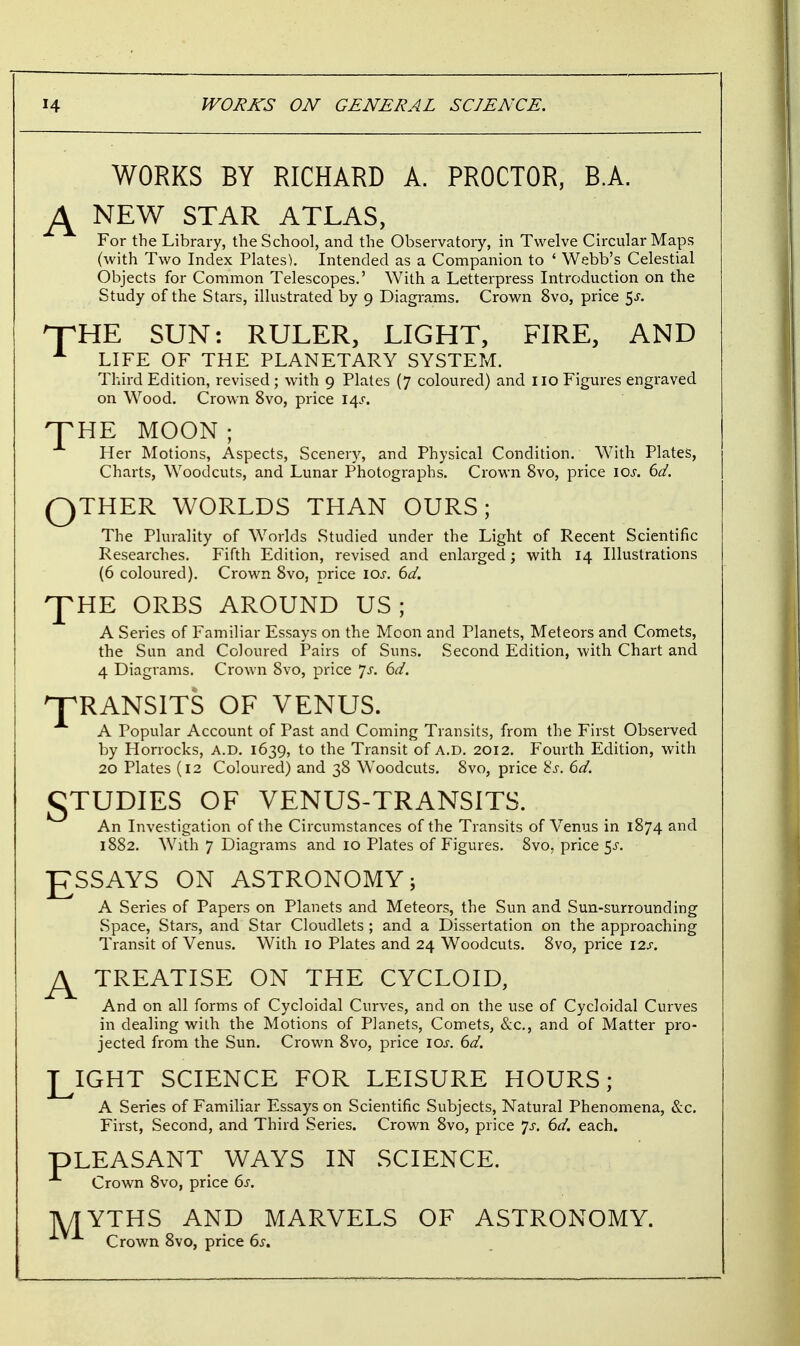 A WORKS BY RICHARD A. PROCTOR, BA. NEW STAR ATLAS, For the Library, the School, and the Observatory, in Twelve Circular Maps (with Two Index Plates). Intended as a Companion to ' Webb's Celestial Objects for Common Telescopes.' With a Letterpress Introduction on the Study of the Stars, illustrated by 9 Diagrams. Crown 8vo, price $s. HpHE SUN: RULER, LIGHT, FIRE, AND L LIFE OF THE PLANETARY SYSTEM. Third Edition, revised; with 9 Plates (7 coloured) and 110 Figures engraved on Wood. Crown 8vo, price l/\s. HTHE MOON; Her Motions, Aspects, Scenery, and Physical Condition. With Plates, Charts, Woodcuts, and Lunar Photographs. Crown 8vo, price 10s. 6d. QTHER WORLDS THAN OURS; The Plurality of Worlds Studied under the Light of Recent Scientific Researches. Fifth Edition, revised and enlarged; with 14 Illustrations (6 coloured). Crown 8vo, price 10s. 6d. HE ORBS AROUND US; A Series of Familiar Essays on the Moon and Planets, Meteors and Comets, the Sun and Coloured Pairs of Suns. Second Edition, with Chart and 4 Diagrams. Crown 8vo, price Js. 6d. T T RANSITS OF VENUS. A Popular Account of Past and Coming Transits, from the First Observed by Horrocks, A.D. 1639, to the Transit of A.D. 2012. Fourth Edition, with 20 Plates (12 Coloured) and 38 Woodcuts. 8vo, price 8s. 6d. gTUDIES OF VENUS-TRANSITS. An Investigation of the Circumstances of the Transits of Venus in 1874 and 1882. With 7 Diagrams and 10 Plates of Figures. 8vo, price $s. ESSAYS ON ASTRONOMY; A Series of Papers on Planets and Meteors, the Sun and Sun-surrounding Space, Stars, and Star Cloudlets ; and a Dissertation on the approaching Transit of Venus. With 10 Plates and 24 Woodcuts. 8vo, price 12s. A TREATISE ON THE CYCLOID, And on all forms of Cycloidal Curves, and on the use of Cycloidal Curves in dealing with the Motions of Planets, Comets, &c, and of Matter pro- jected from the Sun. Crown 8vo, price 10s. 6d. LIGHT SCIENCE FOR LEISURE HOURS; A Series of Familiar Essays on Scientific Subjects, Natural Phenomena, &c. First, Second, and Third Series. Crown 8vo, price Js. 6d. each. pLEASANT WAYS IN SCIENCE. Crown 8vo, price 6s. M YTHS AND MARVELS OF ASTRONOMY. Crown 8vo, price 6s.