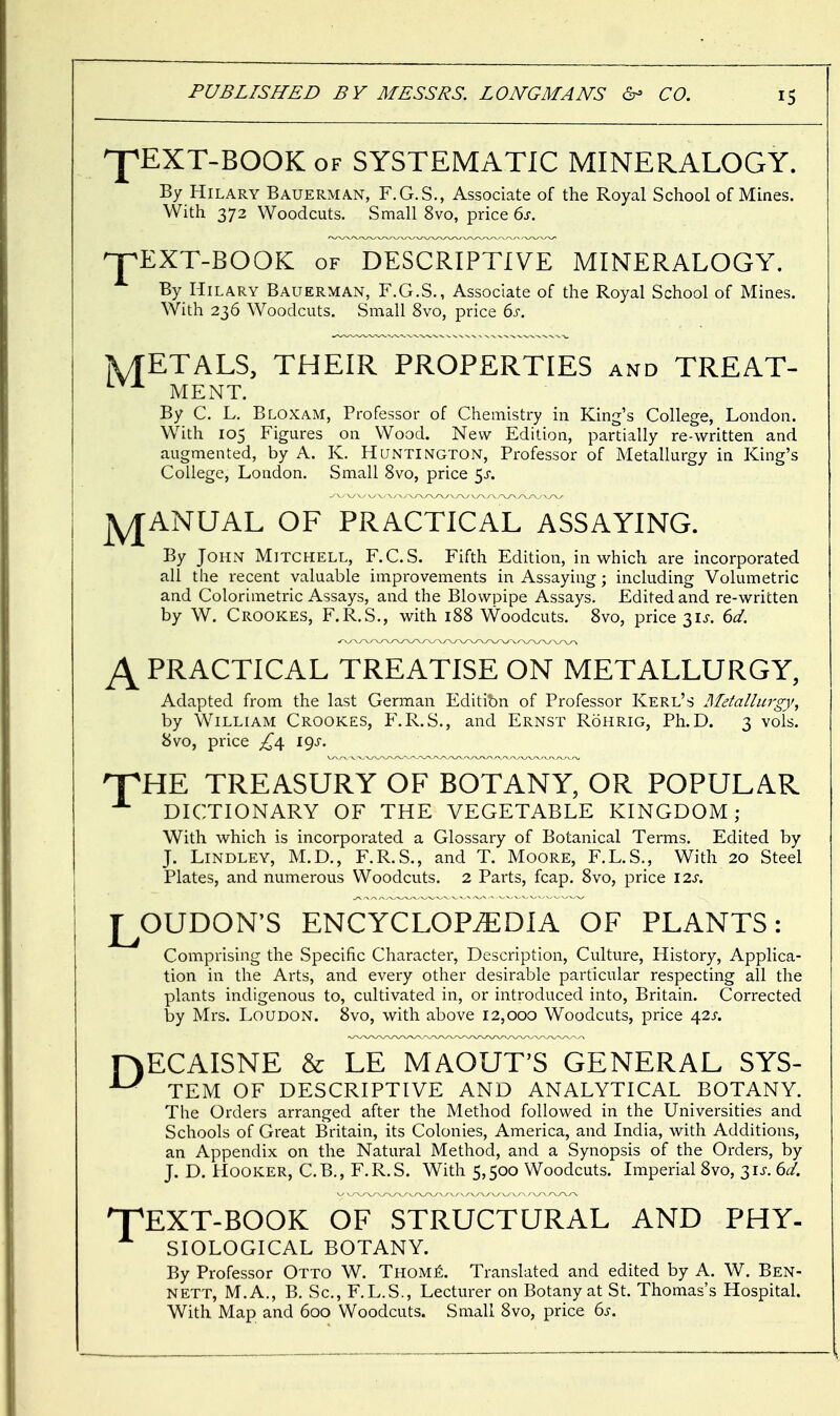 ^pEXT-BOOK of SYSTEMATIC MINERALOGY. By Hilary Bauerman, F.G.S., Associate of the Royal School of Mines. With 372 Woodcuts. Small 8vo, price 6s. '-jpEXT-BOOK of DESCRIPTIVE MINERALOGY. By Hilary Bauerman, F.G.S., Associate of the Royal School of Mines. With 236 Woodcuts. Small 8vo, price 6s. jWTETALS, THEIR PROPERTIES and TREAT- MENT. By C. L. Bloxam, Professor of Chemistry in King's College, London. With 105 Figures on Wood. New Edition, partially re-written and augmented, by A. K. Huntington, Professor of Metallurgy in King's College, London. Small 8vo, price $s. jyjANUAL OF PRACTICAL ASSAYING. By John Mitchell, F.C.S. Fifth Edition, in which are incorporated all the recent valuable improvements in Assaying; including Volumetric and Colorimetric Assays, and the Blowpipe Assays. Edited and re-written by W. Crookes, F.R.S., with 188 Woodcuts. 8vo, price 3U. 6d. A PRACTICAL TREATISE ON METALLURGY, Adapted from the last German Editibn of Professor Kerl's Metallurgy, by William Crookes, F.R.S., and Ernst Rohrig, Ph.D. 3 vols. 8vo, price £\ i^s. HPHE TREASURY OF BOTANY, OR POPULAR DICTIONARY OF THE VEGETABLE KINGDOM; With which is incorporated a Glossary of Botanical Terms. Edited by J. Lindley, M.D., F.R.S., and T. Moore, F.L.S., With 20 Steel Plates, and numerous Woodcuts. 2 Parts, fcap. 8vo, price \2s. LOUDON'S ENCYCLOPEDIA OF PLANTS: Comprising the Specific Character, Description, Culture, History, Applica- tion in the Arts, and every other desirable particular respecting all the plants indigenous to, cultivated in, or introduced into, Britain. Corrected by Mrs. Loudon. 8vo, with above 12,000 Woodcuts, price 42s. PjECAISNE & LE MAOUT'S GENERAL SYS- T?* TEM OF DESCRIPTIVE AND ANALYTICAL BOTANY. The Orders arranged after the Method followed in the Universities and Schools of Great Britain, its Colonies, America, and India, with Additions, an Appendix on the Natural Method, and a Synopsis of the Orders, by J. D. Hooker, C.B., F.R.S. With 5,500 Woodcuts. Imperial 8vo, 31J. 6d. 'TEXT-BOOK OF STRUCTURAL AND PHY- SIOLOGICAL BOTANY. By Professor Otto W. Thome. Translated and edited by A. W. Ben- nett, M.A., B. Sc., F.L.S., Lecturer on Botany at St. Thomas's Hospital. With Map and 600 Woodcuts. Small 8vo, price 6s.