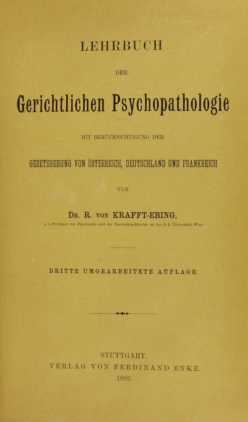 LEHRBUCH DER Gerichtlichen Psychopatholog MIT BERÜCKSICHTIGUNG DER GESETZGEBUNG VON ÖSTERREICH, DEUTSCHLAND UND FRANKREICH VON Dr. R. von KRAFFT-EBING, o. ü. Professor der Psychiatrie und der Nervenkrankheiten an der k. k. Universität Wien.' DRITTE UMGEARBEITETE AUFLAGE. VERLAG STUTTGART. VON FERDINAND 1802. ENKE.