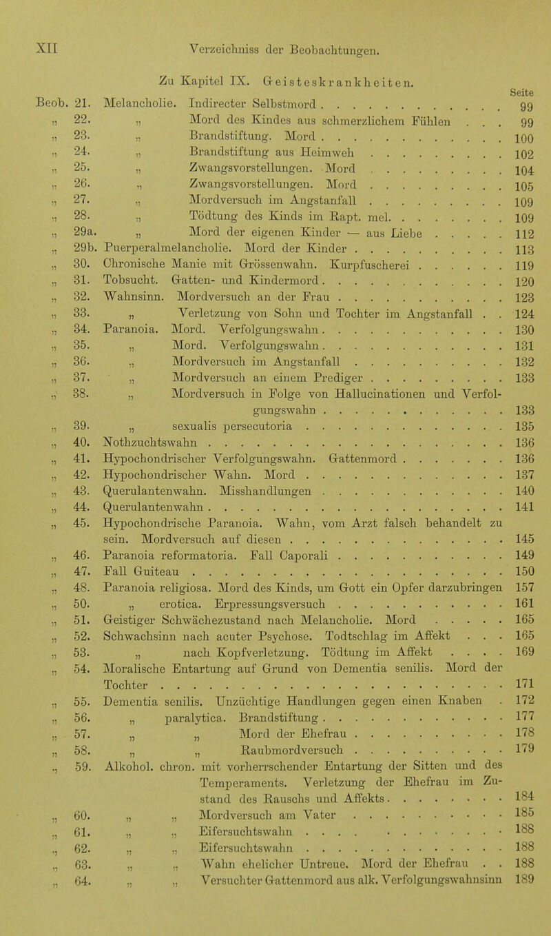 Zu Kapitel IX. Geisteskrankheiten. Seite Beob. 21. Melancholie. Indirecter Selbstmoi-d 99 22. „ Mord des Kindes aus schmerzlichem Fühlen ... 99 „ 23. „ Brandstiftung. Mord 100 ,, 24. „ Brandstiftung aus Heimweh 102 „ 25. „ Zwangsvorstellungen. Mord 104 „ 26. „ Zwangsvorstellungen. Mord 105 „ 27. „ Mordversuch im Angstanfall 109 „ 28. ., Tödtung des Kinds im Rapt. mel 109 „ 29a. „ Mord der eigenen Kinder ■— aus Diebe 112 „ 29b. Puerperahnelancholie. Mord der Kinder 113 „ 30. Chronische Manie mit Grössenwahn. Kurpfuscherei 119 „ 31. Tobsucht. Gatten- und Kindermord 120 32. Wahnsinn. Mordversuch an der Frau 123 „ 33. „ Verletzung von Sohn und Tochter im Angstanfall . . 124 34. Paranoia. Mord. Verfolgungswahn 130 „ 35. „ Mord. Verfolgungswahn 131 36. „ Mordversuch im Angstanfall 132 „ 37. „ Mordversuch an einem Prediger 133 38. „ Mordversuch in Folge von Hallucinationen und Verfol- gungswahn 133 ., 39. „ sexualis persecutoria 135 „ 40. Nothzuchtswahn 136 41. Hypochondrischer Verfolgungswahn. Gattenmord 136 „ 42. Hypochondrischer Wahn. Mord 137 43. Querulantenwahn. Misshandlungen 140 „ 44. Querulantenwahn 141 „ 45. Hypochondrische Paranoia. Wahn, vom Arzt falsch behandelt zu sein. Mordversuch auf diesen 145 „ 46. Paranoia reformatoria. Fall Caporali 149 „ 47. Fall Guiteau 150 ,, 48. Paranoia religiosa. Mord des Kinds, um Gott ein Opfer darzubringen 157 „ 50. „ erotica. Erpressungsversuch 161 „ 51. Geistiger Schwächezustand nach Melancholie. Mord 165 „ 52. Schwachsinn nach acuter Psychose. Todtschlag im Affekt . . . 165 „ 53. „ nach Kopfverletzung. Tödtung im Affekt .... 169 „ 54. Moralische Entartung auf Grund von Dementia senilis. Mord der Tochter ■ 171 „ 55. Dementia senilis. Unzüchtige Handlungen gegen einen Knaben . 172 ,, 56. „ paralytica. Brandstiftung 177 „ 57. „ „ Mord der Ehefrau 178 „ 58. „ „ Raubmordversuch 179 ., 59. Alkohol, chron. mit vorherrschender Entartung der Sitten und des Temperaments. Verletzung der Ehefrau im Zu- stand des Rauschs und Affekts 184 „ 60. „ „ Mordversuch am Vater 185 „ 61. „ „ Eifersuchtswahn .... . .188 ., 62. „ „ Eifersuchtswahn 188 „ 63. „ „ Wahn ehelicher Untreue. Mord der Ehefrau . . 188 „ 64. ., „ Versuchter Gattenmord aus alk. Verfolgungswahnsinn 189