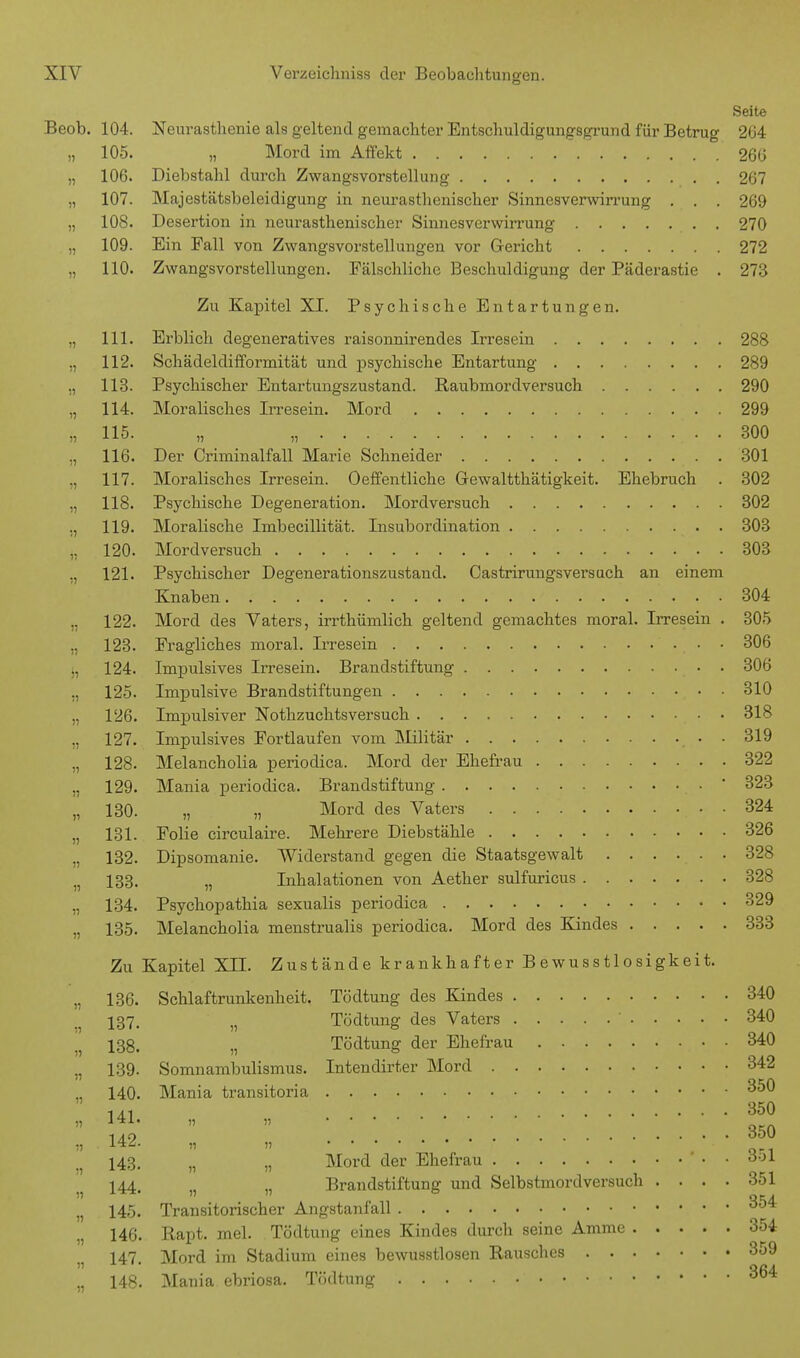 Seite Beob. 104. Neurasthenie als geltend gemachter Entschuldigungsgrund für Betrug 264 „ 105. „ Mord im Affekt 26(5 „ 106. Diebstahl durch Zwangsvorstellung 267 „ 107. Majestätsbeleidigung in neurasthenischer Sinnesverwirrung . . . 269 „ 10S. Desertion in neurasthenischer Sinnesverwirrung 270 „ 109. Ein Fall von Zwangsvorstellungen vor Gericht 272 „ 110. Zwangsvorstellungen. Ftälschliche Beschuldigung der Päderastie . 273 Zu Kapitel XI. Psychische Entartungen. „ 111. Erblich degeneratives raisonnirendes Irresein 288 „ 112. Schädeldifformität und psychische Entartung 289 „ 113. Psychischer Entartungszustand. Raubmordversuch 290 „ 114. Moralisches Irresein. Mord 299 ä, 115. „ „ ; . . 300 ,, 116. Der Criminalfall Marie Schneider 301 117. Moralisches Irresein. Oeffentliche Grewaltthätigkeit. Ehebruch . 302 „ 118. Psychische Degeneration. Mordversuch 302 ., 119. Moralische Imbecillität. Insubordination 303 „ 120. Mordversuch 303 ., 121. Psychischer Degenerationszustand. Castrirungsversuch an einem Knaben . 304 ,, 122. Mord des Yaters, irrthümlich geltend gemachtes moral. Irresein . 305 „ 123. Fragliches moral. Irresein 306 „ 124. Impulsives Irresein. Brandstiftung . 306 „ 125. Impulsive Brandstiftungen 310 ., 126. Impulsiver Nothzuchtsversuch 318 127. Impulsives Fortlaufen vom Militär • • 319 „ 128. Melancholia periodica. Mord der Ehefrau 322 „ 129. Mania periodica. Brandstiftung ' 323 „ 130. „ „ Mord des Vaters . 324 131. Folie circulaire. Mehrere Diebstähle 326 ,, 132. Dipsomanie. Widerstand gegen die Staatsgewalt 328 . 133. „ Inhalationen von Aether sulfuricus 328 „ 134. Psychopathia sexualis periodica 329 „ 135. Melancholia menstrualis periodica. Mord des Kindes 333 Zu Kapitel XII. Zustände krankhafter B ewusstlosigkeit. „ 136. Schlaftrunkenheit. Tödtung des Kindes 340 ■ 137. n Tödtung des Vaters ' 340 i5 138. „ Tödtung der Ehefrau 340 „ 139. Somnambulismus. Intendirter Mord 342 „ 140. Mania transitoria 350 U1 350  \f2   350 143. „ „ Mord der Ehefrau ö*>* f 144, n n Brandstiftung und Selbstmordversuch .... 351 „ 145. Transitorischer Angstanfall 354 146. Rapt. mel. Tödtung eines Kindes durch seine Amme 354 147. Mord im Stadium eines bewusstlosen Rausches 359 „ 148. Mania ebriosa. Tödtung 364