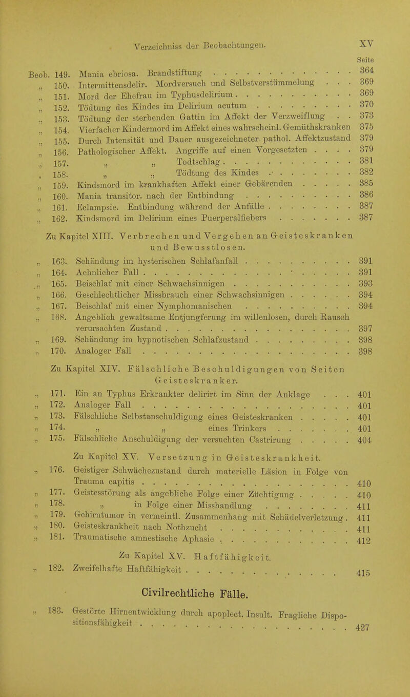 Seite Beob. 149. Mania ebriosa. Brandstiftung 364 150. Intermittensdelir. Mordversuch und Selbstverstümmelung ... 369 „ 151. Mord der Ehefrau im Typhusdelirium 369 152. Tödtung des Kindes im Delirium acutum 370 153. Tödtung der sterbenden Gattin im Affekt der Verzweiflung . . 373 154. Vierfacher Kindernion I im Affekt eines wahrscheinl. Gemüthskranken 375 155. Durch Intensität und Dauer ausgezeichneter pathol. Affektzustand 379 156. Pathologischer Affekt. Angriffe auf einen Vorgesetzten .... 379 „ 157. „ » Todtschlag 381 158. n „ Tödtung des Kindes .■ 382 159. Kindsmord im krankhaften Affekt einer Gebärenden 385 160. Mania transitor. nach der Entbindung 386 161. Eclampsie. Entbindung während der Anfälle 387 ., 162. Kindsmord im Delirium eines Puerperalfiebers 387 Zu Kapitel XIII. Verbrechen und Vergehen an Geisteskranken und Bewusstlosen. „ 163. Schändung im hysterischen Schlafanfall 391 „ 164. Aehnlicher Fall r 391 165. Beischlaf mit einer Schwachsinnigen 393 „ 166. Geschlechtlicher Missbrauch einer Schwachsinnigen 394 „ 167. Beischlaf mit einer Nymphomanischen 394 168. Angeblich gewaltsame Entjungferung im willenlosen, durch Rausch verursachten Zustand 397 „ 169. Schändung im hypnotischen Schlafzustand 398 ,, 170. Analoger Fall 398 Zu Kapitel XIV. Fälschliche Beschuldigungen von Seiten Geisteskranker. 171. Ein an Typhus Erkrankter delirirt im Sinn der Anklage . . . 401 „ 172. Analoger Fall 401 ,, 173. Fälschliche Selbstanschuldigung eines Geisteskranken 401 ii 174. „ „ eines Trinkers 401 175. Fälschliche Anschuldigung der versuchten Castrirung 404 Zu Kapitel XV. Verset zung in Geisteskrankheit. „ 176. Geistiger Schwächezustand durch materielle Läsion in Folge von Trauma capitis 410 „ 177. Geistesstörung als angebliche Folge einer Züchtigung 410 ii 178. „ in Folge einer Misshandlung 411 179. Gehirntumor in vermeintl. Zusammenhang mit Schädelverletzung . 411 „ 180. Geisteskrankheit nach Nothzucht 411 „ 181. Traumatische amnestische Aphasie 412 Zu Kapitel XV. Haftfähigkeit. „ 182. Zweifelhafte Haftfähigkeit 415 Civilrechtliche Fälle. „ 183. Gestörte Hirnentwicklung durch apoplect. Insult. Fragliche Dispo- sitionsfähigkeit ,97