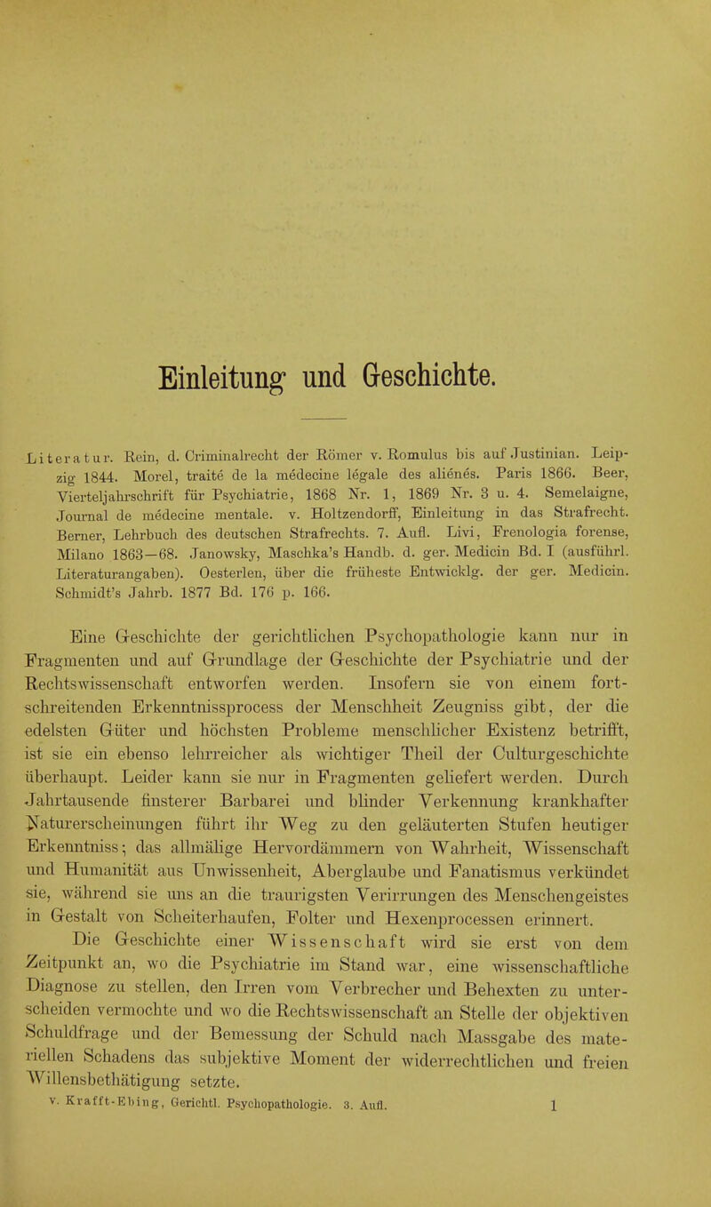 Einleitung und Geschichte. Literatur. Rein, d. Criminalrecht der Römer v. Romulus bis auf Juatinian. Leip- zig 1844. Morel, traite de la medecine legale des alienes. Paris 1866. Beer, Vierteljahrschrift für Psychiatrie, 1868 Nr. 1, 1869 Nr. 3 u. 4. Semelaigne, Journal de medecine mentale, v. Holtzendorff, Einleitung in das Strafrecht. Berner, Lehrbuch des deutschen Strafrechts. 7. Aufl. Livi, Frenologia forense, Milano 1863—68. Janowsky, Maschka's Handb. d. ger. Medicin Bd. I (ausführl. Literaturangaben). Oesterlen, über die früheste Entwickig. der ger. Medicin. Schmidt's Jahrb. 1877 Bd. 176 p. 166. Eine Geschichte der gerichtlichen Psychopathologie kann nur in Fragmenten und auf Grundlage der Geschichte der Psychiatrie und der Rechtswissenschaft entworfen werden. Insofern sie von einem fort- schreitenden Erkenntnissprocess der Menschheit Zeugniss gibt, der die edelsten Güter und höchsten Probleme menschlicher Existenz betrifft, ist sie ein ebenso lehrreicher als wichtiger Theil der Culturgeschichte überhaupt. Leider kann sie nur in Fragmenten geliefert werden. Durch Jahrtausende finsterer Barbarei und blinder Verkennung krankhafter Naturerscheinungen führt ihr Weg zu den geläuterten Stufen heutiger Erkenntniss; das allmälige Hervordänimern von Wahrheit, Wissenschaft und Humanität aus Unwissenheit, Aberglaube und Fanatismus verkündet sie, während sie uns an die traurigsten Verirrungen des Menschengeistes in Gestalt von Scheiterhaufen, Folter und Hexenprocessen erinnert. Die Geschichte einer Wissenschaft wird sie erst von dem Zeitpunkt an, wo die Psychiatrie im Stand war, eine wissenschaftliche Diagnose zu stellen, den Irren vom Verbrecher und Behexten zu unter- scheiden vermochte und wo die Rechtswissenschaft an Stelle der objektiven Schuldfrage und der Bemessung der Schuld nach Massgabe des mate- riellen Schadens das subjektive Moment der widerrechtlichen und freien W illensbethätigung setzte.