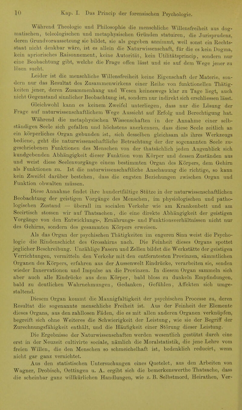 Kap. I. Das Princip der forensischen Psychologie. Während Theologie und Philosophie die menschliche Willensfreiheit aus dog- matischen, teleologischen und metaphysischen Gründen statuiren, die Jurisprudenz, deren Grundvoraussetzung sie bildet, sie als gegeben annimmt, weil sonst ein Rechts- staat nicht denkbar wäre, ist es allein die Naturwissenschaft, für die es kein Dogma, kein apriorisches Raisonnenient, keine Autorität, kein Utilitätsprincip, sondern nur eine Beobachtung gibt, welche die Frage offen lässt und sie auf dem AVege jeiier zu lösen sucht. Leider ist die menschliche Willensfreiheit keine Eigenschaft der Materie, son- dern nur das Resultat des Zusammenwirkens einer Reihe von funktionellen Tätig- keiten jener, deren Zusammenhang und Wesen keineswegs klar zu Tage liegt, auch nicht Gegenstand sinnlicher Beobachtung ist, sondern nur indirekt sich erschliessen lässt. Gleichwohl kann es keinem Zweifel unterliegen, dass nur die Lösung der Frage auf naturwissenschaftlichem Wege Aussicht auf Erfolg und Berechtigung hat. Während die metaphysischen Wissenschaften in der Annahme einer selb- ständigen Seele sich gefallen und höchstens anerkennen, dass diese Seele zeitlich an ein körperliches Organ gebunden ist, sich desselben gleichsam als ihres Werkzeugs bediene, geht die naturwissenschaftliche Betrachtung der der sogenannten Seele zu- geschriebenen Funktionen des Menschen von der thatsächlich jeden Augenblick sich kundgebenden Abhängigkeit dieser Funktion vom Körper und dessen Zuständen aus und weist diese Seelenvorgänge einem bestimmten Organ des Körpers, dem Gehirn als Funktionen zu. Ist die naturwissenschaftliche Anschauung die richtige, so kann kein Zweifel darüber bestehen, dass die engsten Beziehungen zwischen Organ und Funktion obwalten müssen. Diese Annahme findet ihre hundertfältige Stütze in der naturwissenschaftlichen Beobachtung der geistigen Vorgänge des Menschen, im physiologischen und patho- logischen Zustand — überall im socialen Verkehr wie am Krankenbett und am Secirtisch stossen wir auf Thatsachen, die eine direkte Abhängigkeit der geistigen Vorgänge von den Entwicklungs-, Ernährungs- und Funktionsverhältnissen nicht nur des Gehirns, sondern des gesammten Körpers erweisen. Als das Organ der psychischen Thätigkeiten im engeren Sinn weist die Psycho- logie die Rindenschicht des Grosshirns nach. Die Feinheit dieses Organs spottet jeglicher Beschreibung. Unzählige Fasern und Zellen bildet die Werkstätte der geistigen Verrichtungen, vermitteln den Verkehr mit den entferntesten Provinzen, sämmtlichen Organen des Körpers, erfahren aus der Aussenwelt Eindrücke, verarbeiten sie, senden wieder Innervationen und Impulse an die Provinzen. In diesem Organ sammeln sich aber auch alle Eindrücke aus dem Körper, bald bloss zu dunkeln Empfindungen, bald zu deutlichen Wahrnehmungen, Gedanken, Gefühlen, Affekten sich umge- staltend. Diesem Organ kommt die Mannigfaltigkeit der psychischen Processe zu, deren Resultat die sogenannte menschliche Freiheit ist. Aus der Feinheit der Elemente dieses Organs, aus den zahllosen Fäden, die es mit allen anderen Organen verknüpfen, begreift sich ohne Weiteres die Schwierigkeit der Leistung, wie sie der Begriff der Zurechnungsfähigkeit enthält, und die Häufigkeit einer Störung dieser Leistung. Die Ergebnisse der Naturwissenschaften werden wesentlich gestützt durch eine erst in der Neuzeit cultivirte sociale, nämlich die Moralstatistik, die jene Lehre vom freien Willen, die den Menschen so schmeichelhaft ist, bedenklich reducirt, wenn nicht gar ganz vernichtet. Aus den statistischen Untersuchungen eines Quetelet, aus den Arbeiten von Wagner, Drobisch, Oettingen u. A. ergibt sich die bemerkenswerthe Thatsache, dass die scheinbar ganz willkürlichen Handlungen, wie z. B. Selbstmord, Heiratheu, Ver-