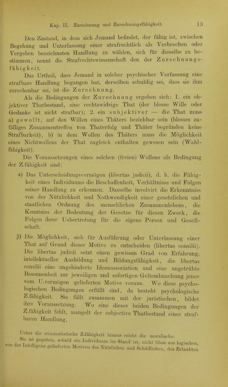 Den Zustand, in dem sich Jemand befindet, der fähig ist, zwischen Begehung und Unterlassung einer strafrechtlich als Verbrechen oder Vergehen bezeichneten Handlung zu wählen, sich für dieselbe zu be- stimmen, nennt die Strafrechtswissenschaft den der Zurechnungs- fähigkeit. Das Urtheil, dass Jemand in solcher psychischer Verfassung eine strafbare Handlung begangen hat, derselben schuldig sei, dass sie ihm zurechenbar sei, ist die Zurechnung. Als die Bedingungen der Zurechnung ergeben sich: 1. ein ob- jektiver Thatbestand, eine rechtswidrige That (der blosse Wille oder Gedanke ist nicht strafbar); 2. ein subjektiver — die That muss a) gewollt, auf den Willen eines Thäters beziehbar sein (blosses zu- fälliges Zusammentreffen von Thaterfolg und Thäter begründen keine Strafbarkeit), b) in dem Wollen des Thäters muss die Möglichkeit eines Nichtwollens der That zugleich enthalten gewesen sein (Wahl- fähigkeit). Die Voraussetzungen eines solchen (freien) Wollens als Bedingung der Z.fähigkeit sind: a) Das Unterscheidungsvermögen (libertas juclicii), d. h. die Fällig- keit eines Individuums die Beschaffenheit, Verhältnisse und Folgen seiner Handlung zu erkennen. Dasselbe involvirt die Erkenntniss von der Nützlichkeit und Notkwendigkeit einer gesetzlichen und staatlichen Ordnung des menschlichen Zusammenlebens, die Kenntniss der Bedeutung der Gesetze für diesen Zweck, die Folgen ihrer Uebertretung für die eigene Person und Gesell- schaft. ß) Die Möglichkeit, sich für Ausführung oder Unterlassung einer That auf Grund dieser Motive zu entscheiden (libertas consilii). Die libertas judicii setzt einen gewissen Grad von Erfahrung, intellektueller Ausbildung und Bildungsfähigkeit, che libertas consilii eine ungehinderte Ideenassociation und eine ungetrübte Besonnenheit zur jeweiligen und sofortigen Geltendmachung jener vom U.vermögen gelieferten Motive voraus. Wo diese psycho- logischen Bedingungen erfüllt sind, da besteht psychologische Z.fälugkeit. Sie fällt zusammen mit der juristischen, bildet ihre Voraussetzung. Wo eine dieser beiden Bedingungen der Z.fähigkeit fehlt, mangelt der subjective Thatbestand einer straf- baren Handlung. üeber die criminalistische Z.fähigkeit hinaus reicht die moralische. vo„H flVtgegebe*! S',,,al'1 em Cndi^uum im Stand ist, nicht bloss aus logischen, von der Intelligenz gelieferten Motiven des Nützlichen und Schädlichen, des uLmJ