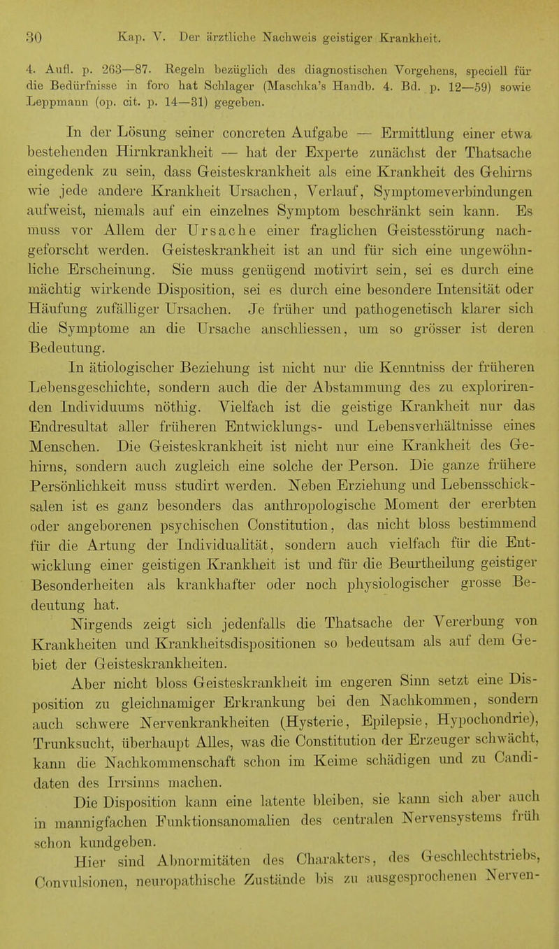 4. Aufl. p. 263—87. Regeln bezüglich des diagnostischen Vorgehens, speciell für die Bedürfnisse in foro hat Schlager (Maschka's Handb. 4. Bd. p. 12—59) sowie Leppmann (op. cit. p. 14—31) gegeben. In der Lösung seiner concreten Aufgabe — Ermittlung einer etwa bestehenden Hirnkrankheit — hat der Experte zunächst der Thatsache eingedenk zu sein, dass Geisteskrankheit als eine Krankheit des Gehirns wie jede andere Krankheit Ursachen, Verlauf, Symptomeverbindungen aufweist, niemals auf ein einzelnes Symptom beschränkt sein kann. Es muss vor Allem der Ursache einer fraglichen Geistesstörung nach- geforscht werden. Geisteskrankheit ist an und für sich eine ungewöhn- liche Erscheinung. Sie muss genügend motivirt sein, sei es durch eine mächtig wirkende Disposition, sei es durch eine besondere Intensität oder Häufung zufälliger Ursachen. Je früher und pathogenetisch klarer sich die Symptome an die Ursache anschliessen, um so grösser ist deren Bedeutung. In ätiologischer Beziehung ist nicht nur die Kenntniss der früheren Lebensgeschichte, sondern auch die der Abstammung des zu exploriren- den Individuums nöthig. Vielfach ist die geistige Krankheit nur das Endresultat aller früheren Entwicklungs- und Lebensverhältnisse eines Menschen. Die Geisteskrankheit ist nicht nur eine Krankheit des Ge- hirns, sondern auch zugleich eine solche der Person. Die ganze frühere Persönlichkeit muss studirt werden. Neben Erziehung und Lebensschick- salen ist es ganz besonders das anthropologische Moment der ererbten oder angeborenen psychischen Constitution, das nicht bloss bestimmend für die Artung der Individualität, sondern auch vielfach für die Ent- wicklung einer geistigen Krankheit ist und für die Beurtheilung geistiger Besonderheiten als krankhafter oder noch physiologischer grosse Be- deutung hat. Nirgends zeigt sich jedenfalls die Thatsache der Vererbung von Krankheiten und Krankheitsdispositionen so bedeutsam als auf dem Ge- biet der Geisteskrankheiten. Aber nicht bloss Geisteskrankheit im engeren Sinn setzt eine Dis- position zu gleichnamiger Erkrankung bei den Nachkommen, sondern auch schwere Nervenkrankheiten (Hysterie, Epilepsie, Hypochondrie), Trunksucht, überhaupt Alles, was die Constitution der Erzeuger schwächt, kann die Nachkommenschaft schon im Keime schädigen und zu Candi- daten des Irrsinns machen. Die Disposition kann eine latente bleiben, sie kann sic h aber auch in mannigfachen Funktionsanomalien des centralen Nervensystems früh schon kundgeben. Hier sind Abnormitäten des Charakters, des Geschlechtstriebs, Convulsionen, neuropathische Zustände bis zu ausgesprochenen Nerven-