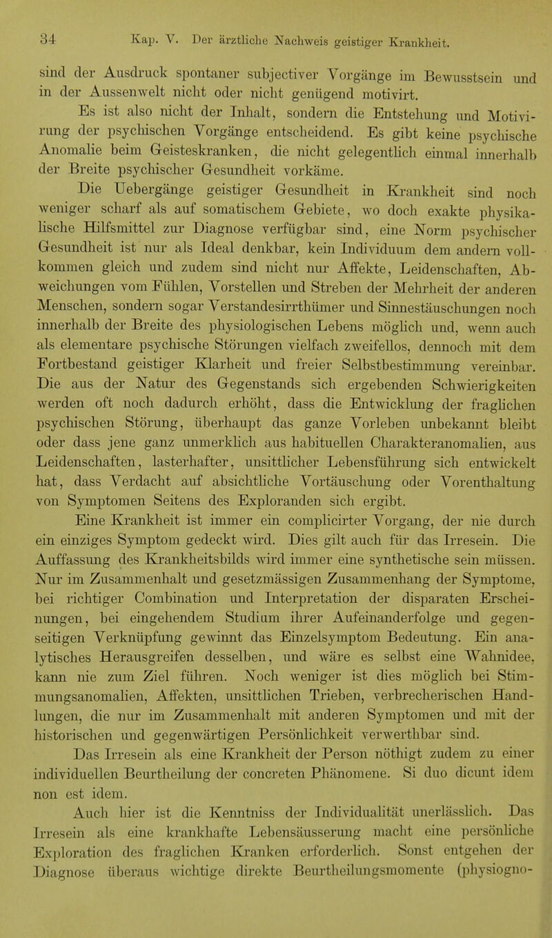 sind der Ausdruck spontaner subjectiver Vorgänge im Bewusstsein und in der Aussenwelt nicht oder nicht genügend motivirt. Es ist also nicht der Inhalt, sondern die Entstehung und Motivi- rung der psychischen Vorgänge entscheidend. Es gibt keine psychische Anomalie beim Geisteskranken, die nicht gelegentlich einmal innerhalb der Breite psychischer Gesundheit vorkäme. Die Uebergänge geistiger Gesundheit in Krankheit sind noch weniger scharf als auf somatischem Gebiete, wo doch exakte physika- lische Hilfsmittel zur Diagnose verfügbar sind, eine Norm psychischer Gesundheit ist nur als Ideal denkbar, kein Individuum dem andern voll- kommen gleich und zudem sind nicht nur Affekte, Leidenschaften, Ab- weichungen vom Fühlen, Vorstellen und Streben der Mehrheit der anderen Menschen, sondern sogar Verstandesirrthümer und Sinnestäuschungen noch innerhalb der Breite des physiologischen Lebens möglich und, wenn auch als elementare psychische Störungen vielfach zweifellos, dennoch mit dem Fortbestand geistiger Klarheit und freier Selbstbestimmung vereinbar. Die aus der Natur des Gegenstands sich ergebenden Schwierigkeiten werden oft noch dadurch erhöht, dass die Entwicklung der fraglichen psychischen Störung, überhaupt das ganze Vorleben imbekannt bleibt oder dass jene ganz unmerklich aus habituellen Charakteranomalien, aus Leidenschaften, lasterhafter, unsittlicher Lebensführung sich entwickelt hat, dass Verdacht auf absichtliche Vortäuschung oder Vorenthaltung von Symptomen Seitens des Exploranden sich ergibt. Eine Krankheit ist immer ein complicirter Vorgang, der nie durch ein einziges Symptom gedeckt wird. Dies gilt auch für das Irresein. Die Auffassung des Krankheitsbilds wird immer eine synthetische sein müssen. Nur im Zusammenhalt und gesetzmässigen Zusammenhang der Symptome, bei richtiger Combination und Interpretation der disparaten Erschei- nungen, bei eingehendem Studium ihrer Aufeinanderfolge und gegen- seitigen Verknüpfung gewinnt das Einzelsymptom Bedeutung. Ein ana- lytisches Herausgreifen desselben, und wäre es selbst eine Wahnidee, kann nie zum Ziel führen. Noch weniger ist dies möglich bei Stim- mungsanomalien, x^ffekten, unsittlichen Trieben, verbrecherischen Hand- lungen, die nur im Zusammenhalt mit anderen Symptomen und mit der historischen und gegenwärtigen Persönlichkeit verwerthbar sind. Das Irresein als eine Krankheit der Person nöthigt zudem zu einer individuellen Beurtheilung der concreten Phänomene. Si duo dicunt idem non est idem. Auch hier ist die Kenntniss der Individualität unerlässlich. Das [rresein als eine krankhafte Lebensäusserung macht eine persönliche Exploration des fraglichen Kranken erforderlich. Sonst entgehen der Diagnose überaus wichtige direkte Beurtheilungsmomente (physiogno-