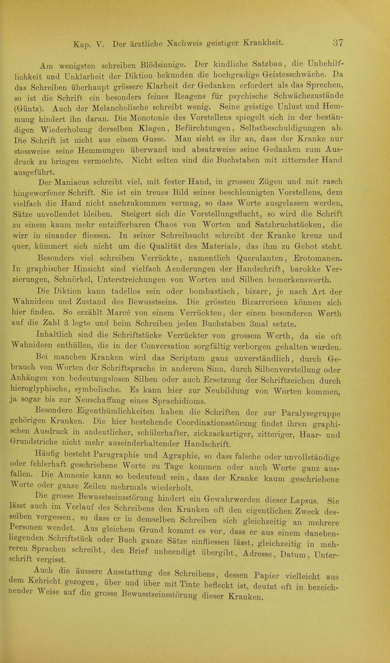 Am wenigsten schreiben Blödsinnige. Der kindliche Satzbau, die Unbehilf- lichkeit und Unklarheit der Diktion bekunden die hochgradige Geistesschwäche. Da das Schreiben überhaupt grössere Klarheit der Gedanken erfordert als das Sprechen, so ist die Schrift ein besonders feines Eeagens für psychische Schwächezustände (Güntz). Auch der Melancholische schreibt wenig. Seine geistige Unlust und Hem- nmno- hindert ihn daran. Die Monotonie des Vorstellens spiegelt sich in der bestän- digen Wiederholung derselben Klagen, Befürchtungen, Selbstbeschuldigungen ab. Die Schrift ist nicht aus einem Gusse. Man sieht es ihr an, dass der Kranke nur stossweise seine Hemmungen überwand und absatzweise seine Gedanken zum Aus- druck zu bringen vermochte. Nicht selten sind die Buchstaben mit zitternder Hand ausgeführt. Der Maniacus schreibt viel, mit fester Hand, in grossen Zügen und mit rasch hingeworfener Schrift. Sie ist ein treues Bild seines beschleunigten Vorstellens, dem vielfach die Hand nicht nachzukommen vermag, so dass Worte ausgelassen werden, Sätze unvollendet bleiben. Steigert sich die Vorstellungsflucht, so wird die Schrift zu einem kaum mehr entzifferbaren Chaos von Worten und Satzbruchstücken, die wirr in einander fliessen. In seiner Schreibsucht schreibt der Kranke kreuz und quer, kümmert sich nicht um die Qualität des Materials, das ihm zu Gebot steht. Besonders viel schreiben Verrückte, namentlich Querulanten, Erotomanen. In graphischer Hinsicht sind vielfach Aenderungen der Handschrift, barokke Ver- zierungen, Schnörkel, Unterstreichungen von Worten und Silben bemerkenswerth. Die Diktion kann tadellos sein oder bombastisch, bizarr, je nach Art der Wahnideen und Zustand des Bewusstseins. Die grössten Bizarrerieen können sich hier finden. So erzählt Marce von einem Verrückten, der einen besonderen Werth auf die Zahl 3 legte und beim Schreiben jeden Buchstaben 3mal setzte. Inhaltlich sind die Schriftstücke Verrückter von grossem Werth, da sie oft AVahnideen enthüllen, die in der Conversation sorgfältig verborgen gehalten wurden. Bei manchen Kranken wird das Scriptum ganz unverständlich, durch Ge- brauch von Worten der Schriftsprache in anderem Sinn, durch Silbenverstellung oder Anhängen von bedeutungslosen Silben oder auch Ersetzung der Schriftzeichen durch hieroglyphische, symbolische. Es kann hier zur Neubildung von Worten kommen, ja sogar bis zur Neuschaffung eines Sprachidioms. Besondere Eigenthümlichkeiten haben die Schriften der zur Paralysegruppe gehörigen Kranken. Die hier bestehende Coordinationsstörung findet ihren graphi- schen Ausdruck in undeutlicher, schülerhafter, zickzackartiger, zitteriger, Haar- und Grundstriche nicht mehr auseinderhaltender Handschrift. Häufig besteht Paragraphie und Agraphie, so dass falsche oder unvollständige oder fehlerhaft geschriebene Worte zu Tage kommen oder auch Worte ganz aus- fallen. Die Amnesie kann so bedeutend sein, dass der Kranke kaum geschriebene W orte oder ganze Zeilen mehrmals wiederholt. Die grosse Bewusstseinsstörung hindert ein Gewahrwerden dieser Lapsus Sie lasst auch im Verlauf des Schreibens den Kranken oft den eigentlichen Zweck des- selben vergessen, so dass er in demselben Schreiben sich gleichzeitig an mehrere Personen wendet . Aus gleichem Grund kommt es vor, dass er aus einem daneben- hegenden Schriftstück oder Buch ganze Sätze einfliessen lässt, gleichzeitig in meh- reren Sprachen schreibt, den Brief unbeendigt übergibt, Adresse, Datum, Unter- schritt vergisst. L /,?C\f6 äUSS6re Au8stattunS des Schreibens, dessen Papier vielleicht aus nemlefwei TP*' ^ ** ^ befleckt ist' deutet oft in *>ezeich- nendei Weise auf die grosse Bewusstseinsstörung dieser Kranken.
