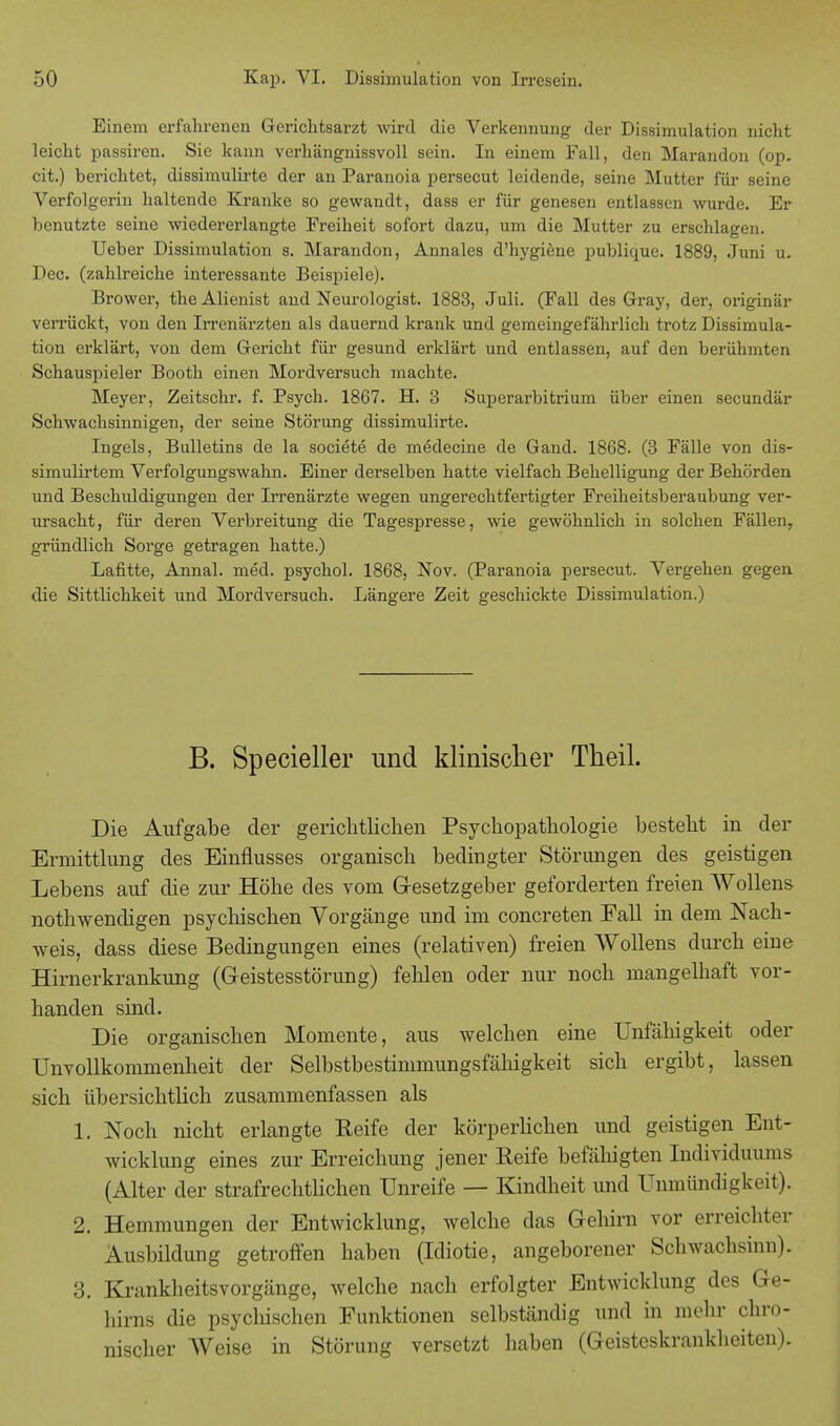 Einem erfahrenen Gerichtsarzt wird die Verkennung der Dissimulation nicht leicht passiren. Sie kann verhängnissvoll sein. In einem Fall, den Marandon (op. cit.) berichtet, dissimulirte der an Paranoia persecut leidende, seine Mutter für seine Verfolgerin haltende Kranke so gewandt, dass er für genesen entlassen wurde. Er benutzte seine wiedererlangte Freiheit sofort dazu, um die Mutter zu erschlagen. Ueber Dissimulation s. Marandon, Annales d'hygiene publique. 1889, Juni u. Dec. (zahlreiche interessante Beispiele). Brower, the Alienist and Neurologist. 1883, Juli. (Fall des Gray, der, originär verrückt, von den Irrenärzten als dauernd krank und gemeingefährlich trotz Dissimula- tion erklärt, von dem Gericht für gesund erklärt und entlassen, auf den berühmten Schauspieler Booth einen Mordversuch machte. Meyer, Zeitschr. f. Psych. 1867. H. 3 Superarbitrum über einen secundär Schwachsinnigen, der seine Störung dissimulirte. Ingels, Bulletins de la societe de medecine de Gand. 1868. (3 Fälle von dis- simulirtem Verfolgungswahn. Einer derselben hatte vielfach Behelligung der Behörden und Beschuldigungen der Irrenärzte wegen ungerechtfertigter Freiheitsberaubung ver- ursacht, für deren Verbreitung die Tagespresse, wie gewöhnlich in solchen Fällen, gründlich Sorge getragen hatte.) Lafitte, Annal. med. psychol. 1868, Nov. (Paranoia persecut. Vergehen gegen die Sittlichkeit und Mordversuch. Längere Zeit geschickte Dissimulation.) B. Specieller und klinischer Theil. Die Aufgabe der gerichtlichen Psychopathologie besteht in der Ermittlung des Einflusses organisch bedingter Störungen des geistigen Lebens auf die zur Höhe des vom Gesetzgeber geforderten freien Wollens nothwendigen psychischen Vorgänge und im concreten Fall in dem Nach- weis, dass diese Bedingungen eines (relativen) freien Wollens durch eine Hirnerkrankung (Geistesstörung) fehlen oder nur noch mangelhaft vor- handen sind. Die organischen Momente, aus welchen eine Unfähigkeit oder Unvollkommenheit der Selbstbestimmungsfähigkeit sich ergibt, lassen sich übersichtlich zusammenfassen als 1. Noch nicht erlangte Reife der körperlichen und geistigen Ent- wicklung eines zur Erreichung jener Reife befähigten Individuums (Alter der strafrechtlichen Unreife — Kindheit und Unmündigkeit). 2. Hemmungen der Entwicklung, welche das Gehirn vor erreichter Ausbildung getroffen haben (Idiotie, angeborener Schwachsinn). 3. Krankheitsvorgänge, welche nach erfolgter Entwicklung des Ge- hirns die psycliischen Funktionen selbständig und in mehr chro- nischer Weise in Störung versetzt haben (Geisteskrankheiten).