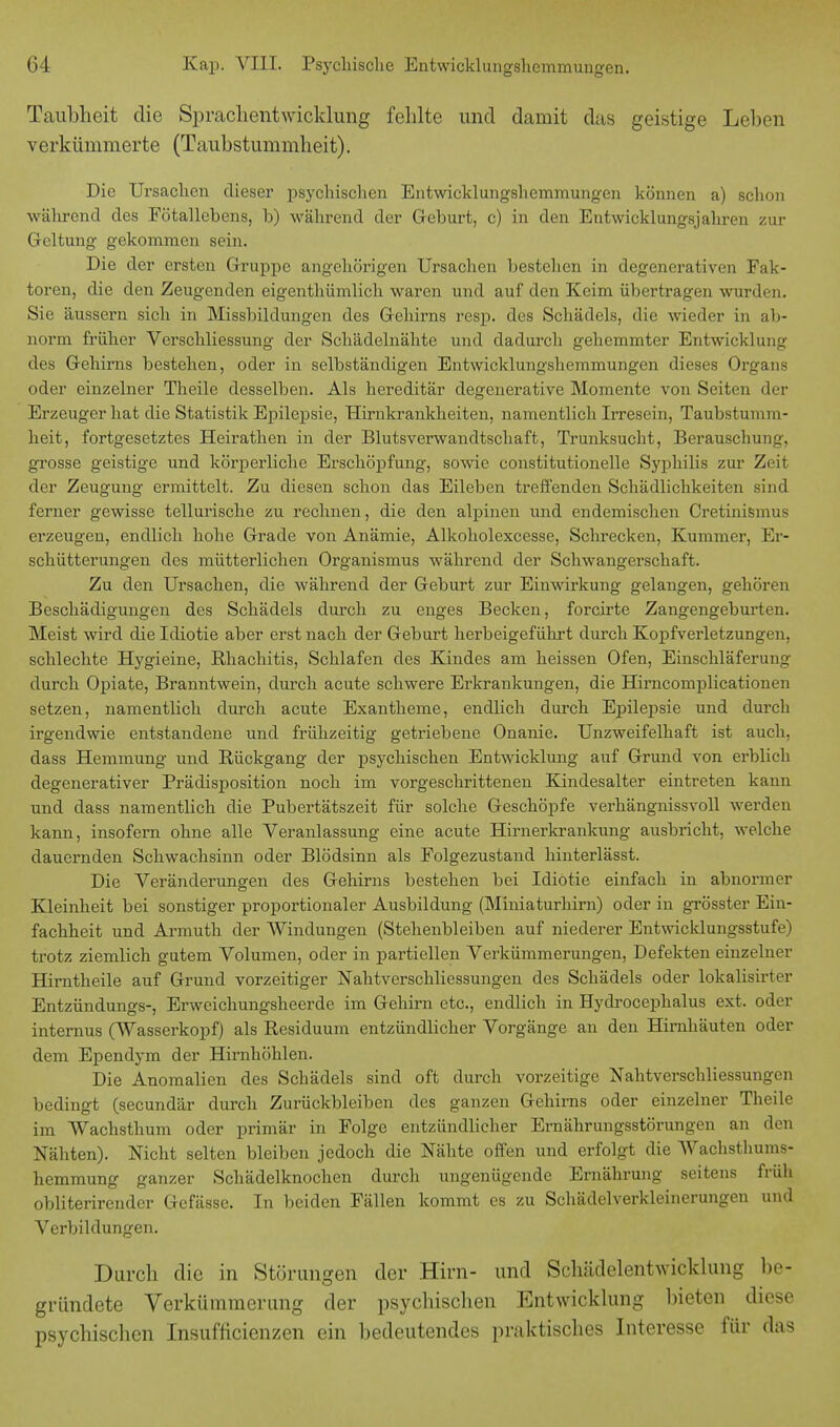 Taubheit die SprachentwicHung fehlte und damit das geistige Lehen verkümmerte (Taubstummheit). Die Ursachen dieser psychischen Entwicklungshemmungen können a) schon während des Fötallebens, b) während der Geburt, c) in den Entwicklungsjahren zur Geltung gekommen sein. Die der ersten Gruppe angehörigen Ursachen bestehen in degenerativen Fak- toren, die den Zeugenden eigentümlich waren und auf den Keim übertragen wurden, Sie äussern sich in Missbildungen des Gehirns resp. des Schädels, die wieder in ab- norm früher Verschliessung der Schädelnähte und dadurch gehemmter Entwicklung des Gehirns bestehen, oder in selbständigen Entwicklungshemmungen dieses Organs oder einzelner Theile desselben. Als hereditär degenerative Momente von Seiten der Erzeuger hat die Statistik Epilepsie, Hirnkrankheiten, namentlich Irresein, Taubstumm- heit, fortgesetztes Heirathen in der Blutsverwandtschaft, Trunksucht, Berauschung, grosse geistige und körperliche Erschöpfung, sowie constitutionelle Syphilis zur Zeit der Zeugung ermittelt. Zu diesen schon das Eileben treffenden Schädlichkeiten sind ferner gewisse tellurische zu rechnen, die den alpinen und endemischen Cretinismus erzeugen, endlich hohe Grade von Anämie, Alkoholexcesse, Schrecken, Kummer, Er- schütterungen des mütterlichen Organismus während der Schwangerschaft. Zu den Ursachen, die während der Geburt zur Einwirkung gelangen, gehören Beschädigungen des Schädels durch zu enges Becken, forcirte Zangengeburten. Meist wird die Idiotie aber erst nach der Geburt herbeigeführt durch Kopfverletzungen, schlechte Hygieine, Rhachitis, Schlafen des Kindes am heissen Ofen, Einschläferung durch Opiate, Branntwein, durch acute schwere Erkrankungen, die Hirncomplicationen setzen, namentlich durch acute Exantheme, endlich durch Epilepsie und durch irgendwie entstandene und frühzeitig getriebene Onanie. Unzweifelhaft ist auch, dass Hemmung und Rückgang der psychischen Entwicklung auf Grund von erblich degenerativer Prädisposition noch im vorgeschrittenen Kindesalter eintreten kann und dass namentlich die Pubertätszeit für solche Geschöpfe verhängnissvoll werden kann, insofern ohne alle Veranlassung eine acute Hirnerkrankung ausbricht, welche dauernden Schwachsinn oder Blödsinn als Folgezustand hinterlässt. Die Veränderungen des Gehirns bestehen bei Idiotie einfach in abnormer Kleinheit bei sonstiger proportionaler Ausbildung (Miniaturhirn) oder in grösster Ein- fachheit und Armuth der Windungen (Stehenbleiben auf niederer Entwicklungsstufe) trotz ziemlich gutem Volumen, oder in partiellen Verkümmerungen, Defekten einzelner Hirntheile auf Grund vorzeitiger Nahtverschliessungen des Schädels oder lokalisirter Entzündungs-, Erweichungsheerde im Gehirn etc., endlich in Hydrocephalus ext. oder internus (Wasserkopf) als Residuum entzündlicher Vorgänge an den Hirnhäuten oder dem Ependym der Hirnhöhlen. Die Anomalien des Schädels sind oft durch vorzeitige Nahtverschliessungen bedingt (secundär durch Zurückbleiben des ganzen Gehirns oder einzelner Theile im Wachsthum oder primär in Folge entzündlicher Ernährungsstörungen an den Nähten). Nicht selten bleiben jedoch die Nähte offen und erfolgt die Wachsthums- hemmung ganzer Schädelknochen durch ungenügende Ernährung seitens früh obliterirender Gcfässe. In beiden Fällen kommt es zu Schädelverkleinerungen und Verbildungen. Durch die in Störungen der Hirn- und Schädelentwicklung be- gründete Verkümmerung der psychischen Entwicklung bieten diese psychischen Insuffizienzen ein bedeutendes praktisches Interesse für das