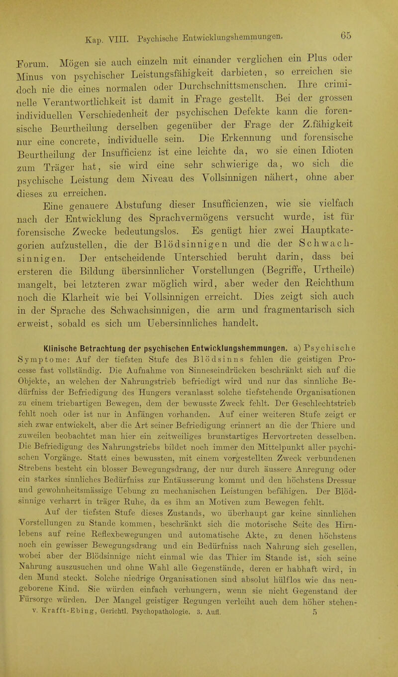 Forum Mögen sie auch einzeln mit einander verglichen ein Plus oder Minus von psychischer Leistungsfähigkeit darbieten, so erreichen sie doch nie die eines normalen oder Durchschnittsmenschen. Ihre crimi- nelle Verantwortlichkeit ist damit in Frage gestellt. Bei der grossen individuellen Verschiedenheit der psychischen Defekte kann die foren- sische Beurtheihmg derselben gegenüber der Frage der Z.fähigkeit nur eine concrete, individuelle sein. Die Erkennung und forensische Beurtheihmg der Insuffizienz ist eine leichte da, wo sie einen Idioten zum Träger hat, sie wird eine sehr schwierige da, avo sich die psychische Leistung dem Niveau des Vollsinnigen nähert, ohne aber dieses zu erreichen. Eine genauere Abstufung dieser Insuffizienzen, wie sie vielfach nach der Entwicklung des Sprachvermögens versucht wurde, ist für forensische Zwecke bedeutungslos. Es genügt hier zwei Hauptkate- gorien aufzustellen, die der Blödsinnigen und die der Schwach- sinnigen. Der entscheidende Unterschied beruht darin, dass bei ersteren die Bildung übersinnlicher Vorstellungen (Begriffe, Urtheile) mangelt, bei letzteren zwar möglich wird, aber weder den Reichthum noch die Klarheit wie bei Vollsinnigen erreicht. Dies zeigt sich auch in der Sprache des Schwachsinnigen, die arm und fragmentarisch sich erweist, sobald es sich um Uebersinnliches handelt. Klinische Betrachtung der psychischen Entwicklungshemmungen, a) Psychische Symptome: Auf der tiefsten Stufe des Blödsinns fehlen die geistigen Pro- cesse fast vollständig. Die Aufnahme von Sinneseindrücken beschränkt sich auf die Objekte, an welchen der Nahrungstrieb befriedigt wird und nur das sinnliche Be- dürfniss der Befriedigung des Hungers veranlasst solche tiefstehende Organisationen zu einem triebartigen Bewegen, dem der bewusste Zweck fehlt. Der Geschlechtstrieb fehlt noch oder ist nur in Anfängen vorhanden. Auf einer weiteren Stufe zeigt er sich zwar entwickelt, aber die Art seiner Befriedigung erinnert an die der Thiere und zuweilen beobachtet man hier ein zeitweiliges brunstartiges Hervortreten desselben. Die Befriedigung des Nahrungstriebs bildet noch immer den Mittelpunkt aller psychi- schen Vorgänge. Statt eines bewussten, mit einem vorgestellten Zweck verbundenen Strebens besteht ein blosser Bewegungsdrang, der nur durch äussere Anregung oder ein starkes sinnliches Bedürfniss zur Entäusserung kommt und den höchstens Dressur und gewohnheitsmässige Uebung zu mechanischen Leistungen befähigen. Der Blöd- sinnige verharrt in träger Ruhe, da es ihm an Motiven zum Bewegen fehlt. Auf der tiefsten Stufe dieses Zustands, wo überhaupt gar keine sinnliehen Vorstellungen zu Stande kommen, beschränkt sich die motorische Seite des Hirn- lebens auf reine Reflexbewegungen und automatische Akte, zu denen höchstens noch ein gewisser Bewegungsdrang und ein Bedürfniss nach Nahrung sich gesellen, wobei aber der Blödsinnige nicht einmal wie das Thier im Stande ist, sich seine Nahrung auszusuchen und ohne Wahl alle Gegenstände, deren er habhaft wird, in den Mund steckt. Solche niedrige Organisationen sind absolut hülflos wie das neu- geborene Kind. Sie würden einfach verhungern, wenn sie nicht Gegenstand der Fürsorge würden. Der Mangel geistiger Regungen verleiht auch dem höher stehen- v. Krafft-Ebing, Gerichtl. Psychopathologie. 3. Aufl. 5