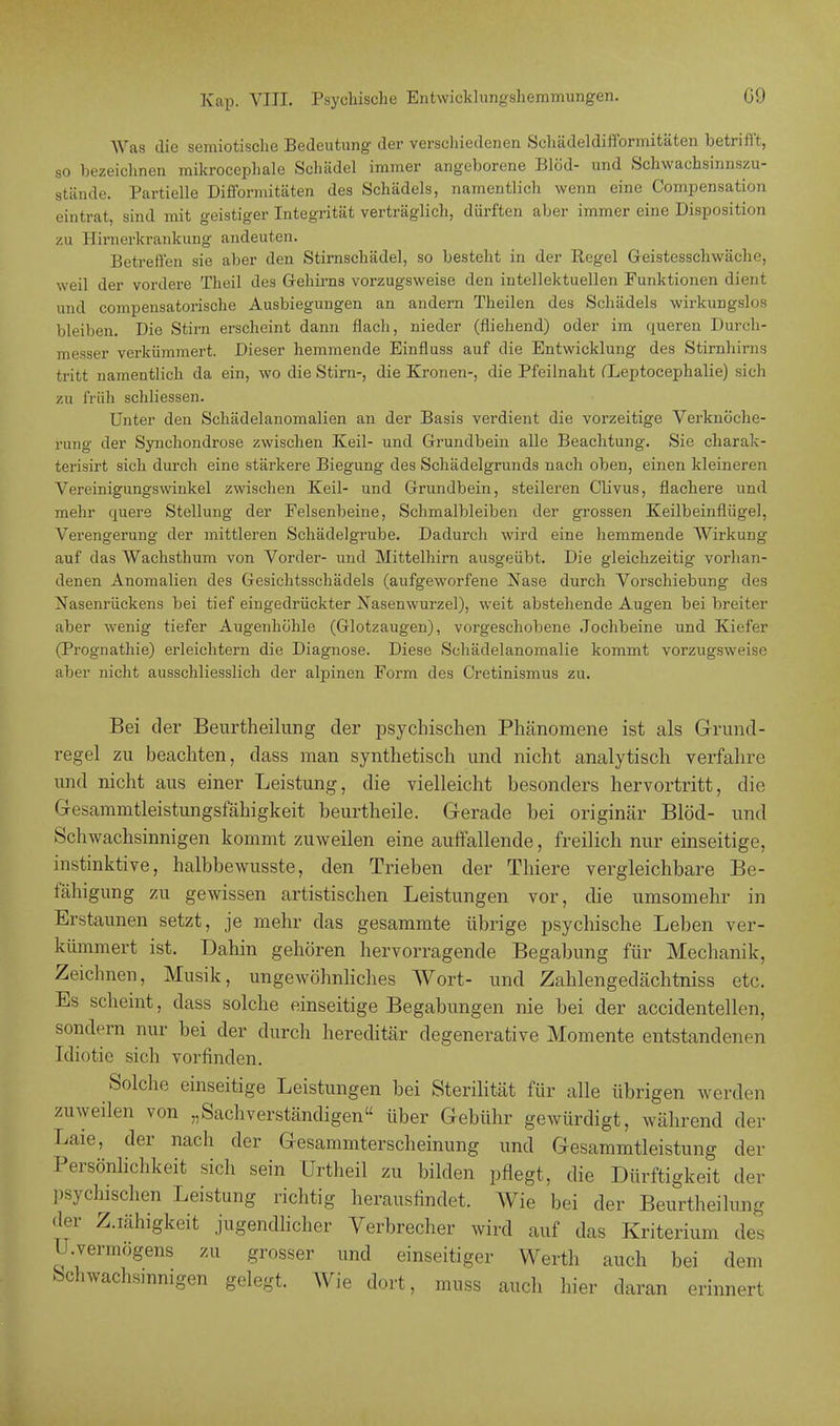 Was die semiotische Bedeutung der verschiedenen Schädeldifformitäten betrifft, so bezeichnen mikrocephale Schädel immer angeborene Blöd- und Schwachsinnszu- stände. Partielle Difformitäten des Schädels, namentlich wenn eine Compensation eintrat, sind mit geistiger Integrität verträglich, dürften aber immer eine Disposition zu Hirnerkrankung andeuten. Betreffen sie aber den Stirnschädel, so besteht in der Regel Geistesschwäche, weil der vordere Theil des Gehirns vorzugsweise den intellektuellen Funktionen dient und compensatorische Ausbiegungen an andern Theilen des Schädels wirkungslos bleiben. Die Stirn erscheint dann flach, nieder (fliehend) oder im crueren Durch- messer verkümmert. Dieser hemmende Einfluss auf die Entwicklung des Stirnhirns tritt namentlich da ein, wo die Stirn-, die Kronen-, die Pfeilnaht fLeptocephalie) sich zu früh schliessen. Unter den Schädelanomalien an der Basis verdient die vorzeitige Verknöche- rung der Synchondrose zwischen Keil- und Grundbein alle Beachtung. Sie charak- terisirt sich durch eine stärkere Biegung des Schädelgrunds nach oben, einen kleineren Vereinigungswinkel zwischen Keil- und Grundbein, steileren Clivus, flachere und mehr quere Stellung der Felsenbeine, Schmalbleiben der grossen Keilbeinflügel, Verengerung der mittleren Schädelgrube. Dadurch wird eine hemmende Wirkung auf das Wachsthum von Vorder- und Mittelhirn ausgeübt. Die gleichzeitig vorhan- denen Anomalien des Gesichtsschädels (aufgeworfene Nase durch Vorschiebung des Nasenrückens bei tief eingedrückter Nasenwurzel), weit abstehende Augen bei breiter aber wenig tiefer Augenhöhle (Glotzaugen), vorgeschobene Jochbeine und Kiefer (Prognathie) erleichtern die Diagnose. Diese Schädelanomalie kommt vorzugsweise alter nicht ausschliesslich der alpinen Form des Ci-etinismus zu. Bei der Beurtheilung der psychischen Phänomene ist als Grund- regel zu beachten, dass man synthetisch und nicht analytisch verfahre und nicht aus einer Leistung, die vielleicht besonders hervortritt, die Gesammtleistungsfähigkeit beurtheile. Gerade bei originär Blöd- und Schwachsinnigen kommt zuweilen eine auffallende, freilich nur einseitige, instinktive, halbbewusste, den Trieben der Thiere vergleichbare Be- fähigung zu gewissen artistischen Leistungen vor, die umsomehr in Erstaunen setzt, je mehr das gesammte übrige psychische Leben ver- kümmert ist. Dahin gehören hervorragende Begabung für Mechanik, Zeichnen, Musik, ungewöhnliches Wort- und Zahlengedächtniss etc. Es scheint, dass solche einseitige Begabungen nie bei der accidentellen, sondern nur bei der durch hereditär degenerative Momente entstandenen Idiotie sich vorfinden. Solche einseitige Leistungen bei Sterilität für alle übrigen werden zuweilen von „Sachverständigen über Gebühr gewürdigt, während der Laie, der nach der Gesammterscheinung und Gesammtleistung der Persönlichkeit sich sein Urtheil zu bilden pflegt, die Dürftigkeit der psychischen Leistung richtig herausfindet. Wie bei der Beurtheilung der Z.iähigkeit jugendlicher Verbrecher wird auf das Kriterium des U.vermögens zu grosser und einseitiger Werth auch bei dem Schwachsinnigen gelegt. Wie dort, muss auch hier daran erinnert