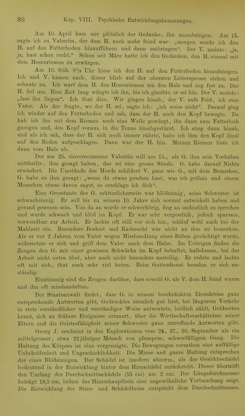 Am 10. April kam mir plötzlich der Gedanke, ihn umzubringen. Am 15. sagte ich zu Valentin, der dem H. noch mehr feind war: „morgen werde ich den H. auf den Futterboden hinaufführen und dann umbringen. Der V. meinte: „ja, ja, hast schon recht. Schon seit März hatte ich den Gedanken, den H. einmal mit dem Hosenriemen zu erwürgen. Am 16. früh 8x/2 Uhr hiess ich den H. auf den Futterboden hinaufsteigen. Ich und V. kamen nach, dieser blieb auf der obersten Leitersprosse stehen und schaute zu. Ich warf dem H. den Hosenriemen um den Hals und zog fest zu. Der H. fiel um. Eine Zeit lang würgte ich ihn, bis ich glaubte, er sei hin. Der V. meinte: „lass ihn liegen. Ich that dies. Wir gingen hinab, der V. aufs Feld, ich zum Vater. Als der fragte, wo der H. sei, sagte ich: „ich weiss nicht. Darauf ging ich wieder auf den Futterboden und sah, dass der H. noch den Kopf bewegte. Da hab ich ihn mit dem Riemen noch eine Weile gewürgt, ihn dann zum Futterloch gezogen und, den Kopf voraus, in die Tenne hinabgestürzt. Ich stieg dann hinab, und als ich sah, dass der H. sich noch immer rührte, habe ich ihm den Kopf 3mal auf den Boden aufgeschlagen. Dann war der H. hin. Meinen Riemen löste ich dann vom Hals ab. Der am 25. einvernommene Valentin will am 15., als G. ihm sein Vorhaben mittheilte, ihm gesagt haben, das sei eine grosse Sünde. Ct. habe darauf Nichts erwiedert. Die Umstände des Mords schildert V. ganz wie Ct., mit dem Bemerken, Gr. habe zu ihm gesagt: „wenn du etwas gesehen hast, was ich gethan und einem Menschen etwas davon sagst, so erschlage ich dich. Eine G-rosstante des G. mütterlicherseits war blödsinnig, seine Schwester ist schwachsinnig. Er soll bis zu seinem 10. Jahre sich normal entwickelt haben und gesund gewesen sein. Von da an wurde er schwerhörig, fing an undeutlich zu sprechen und wurde schwach und blöd im Kopf. Er war sehr vergesslich, jedoch sparsam, verwendbar zur Arbeit. Er lachte oft still vor sich hin, schlief wohl auch bei der Mahlzeit ein. Besondere Bosheit und Rachsucht war nicht an ihm zu bemerken. Als er vor 2 Jahren vom Vater wegen Misshandlung eines Buben gezüchtigt wurde, widersetzte er sich und griff dem Vater nach dem Halse. Im Uebrigen finden die Zeugen den G. mit einer gewissen Schwäche im Kopf behaftet, halbdumm, bei der Arbeit nicht extra übel, aber auch nicht besonders anstellig. Er redete und lachte oft mit sich, that auch sehr viel beten. Beim Gottesdienst benahm er sich an- ständig. Einstimmig sind die Zeugen darüber, dass sowohl G. als V. dem H. feind waren und ihn oft misshandelten. Der Staatsanwalt findet, dass G. in seinem beschränkten Ideenkreise ganz entsprechende Antworten gibt, Gedrucktes ziemlich gut liest, bei längerem Verkehr in stets verständlicher und verständiger Weise antwortete, leidlich zählt, Geldsorten kennt, sich an frühere Ereignisse erinnert, über die Wirthschaftsverhältnisse seiner Eltern und die Geistesfähigkeit seiner Schwester ganz zutreffende Antworten gibt. Georg J. erscheint in den Explorationen vom 24., 27., 30. September als ein mittelgrosser, etwa 22jähriger Mensch von plumpem, schwerfälligem Gang. Die Haltung des Körpers ist eine vorgeneigte. Die Bewegungen verrathen eine auffällige Unbeholfenheit und Ungeschicklichkeit. Die Miene und ganze Haltung entsprechen der eines Blödsinnigen. Der Schädel ist insofern abnorm, als der Gesichtsschädel bedeutend in der Entwicklung hinter dem Hirnschädel zurücksteht. Dieser übertrifft den Umfang des Durchschnittsschädels (55 cm) um 2 cm. Der Längsdurchmesser beträgt 19,5 cm, indem das Hinterhauptbein eine ungewöhnliche Vorbauchung zeigt. Die Entwicklung des Stirn- und Schädelbeins entspricht dem Durchschnittsmass.