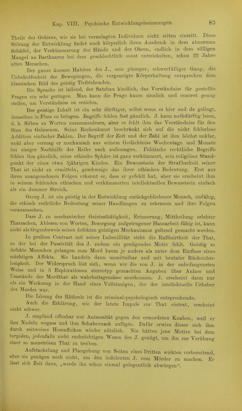 Theile des Gehirns, wie sie bei veranlagten Individuen nicht selten eintritt. Diese Störung der Entwicklung findet auch körperlich ihren Ausdruck in dem abnormen Schädel, der Verkümmerung der Hände und der Ohren, endlich in dem völligen Mangel an Barthaaren bei dem geschlechtlich sonst entwickelten, schon 22 Jahre alten Menschen. Der ganze äussere Habitus des ,T., sein plumper, schwerfälliger Gang, die Unbeholfenheit der Bewegungen, die vorgeneigte Körperhaltung entsprechen dem klassischen Bild des geistig Tiefstehenden. Die Sprache ist lallend, der Satzbau kindlich, das Verständniss für gestellte Fragen ein sehr geringes. Man kann die Frage kaum sinnlich und concret genug stellen, um Verständniss zu erzielen. Der geistige Inhalt ist ein sehr dürftiger, selbst wenn es hier und da gelingt, denselben inFluss zu bringen. Begriffe fehlen fast gänzlich. J. kann nothdürftig lesen, d. h. Silben zu Worten zusammenlesen, aber es fehlt ihm das Verständniss für den Sinn des Gelesenen. Seine Rechenkunst beschränkt sich auf die nicht fehlerlose Addition einfacher Zahlen. Der Begriff der Zeit und der Zahl ist ihm höchst unklar, wohl aber vermag er mechanisch aus seinem Gedächtniss Wochentage und Monate bei einiger Nachhilfe der Reihe nach aufzusagen. Politische rechtliche Begriffe fehlen ihm gänzlich, seine ethische Sphäre ist ganz verkümmert, sein religiöser Stand- punkt der eines etwa 5jährigen Kindes. Ein Bewusstsein der Strafbarkeit seiner That ist nicht zu ermitteln, geschweige das ihrer ethischen Bedeutung. Erst aus ihren unangenehmen Folgen erkennt er, dass er gefehlt hat, aber sie erscheint ihm in seinem fehlenden ethischen und verkümmerten intellektuellen Bewusstsein einfach als ein dummer Streich. Georg .1. ist ein geistig in der Entwicklung zurückgebliebener Mensch, unfähig, die ethisch rechtliche Bedeutung seiner Handlungen zu erkennen und ihre Folgen vorauszusehen. Dass J. zu mechanischer Geistesthätigkeit, Erinnerung, Mittheilung erlebter Thatsachen, Ablesen von Worten, Besorgung aufgetragener Hausarbeit fähig ist, kann nicht als Gegenbeweis seines defekten geistigen Mechanismus geltend gemacht werden. In grellem Contrast mit seiner Imbecillität steht die Raffinirtheit der That, zu der bei der Passivität des J. zudem ein genügendes Motiv fehlt. Geistig so defekte Menschen gelangen zum Mord kaum je anders als unter dem Einfluss eines mächtigen Affekts. Sie handeln dann unmittelbar und mit brutaler Rücksichts- losigkeit. Der Widerspruch löst sich, wenn wir die von J. in der unbefangensten Weise und in 3 Explorationen stereotyp gemachten Angaben über Anlass und Umstände der Mordthat als wahrheitsgemässe anerkennen. .1. erscheint dann nur als ein Werkzeug in der Hand eines Vollsinnigen, der der intellektuelle Urheber des Mordes war. Die Lösung des Räthsels ist die criminal-psychologisch entsprechende. Auch die Erklärung, wie der letzte Impuls zur That eintrat, erscheint nicht schwer. J. empfand offenbar nur Animosität gegen den ermordeten Knaben, weil er ihm Nudeln wegass und ihm Schabernack zufügte. Dafür erwies dieser sich ihm durch zeitweises Hosenflicken wieder nützlich. Nie hätten jene Motive bei dem torpiden, jedenfalls nicht rachsüchtigen Wesen des .1. genügt, um ihn zur VerÜbung einer so monströsen That zu treiben. Aufstachelung und Plangebung von Seiten eines Dritten wirkten vorbereitend, aber sie genügen noch nicht, um den indolenten J. zum Mörder zu machen. Er lässt sich Zeit dazu, „werde ihn schon einmal gelegentlich abwürgen.