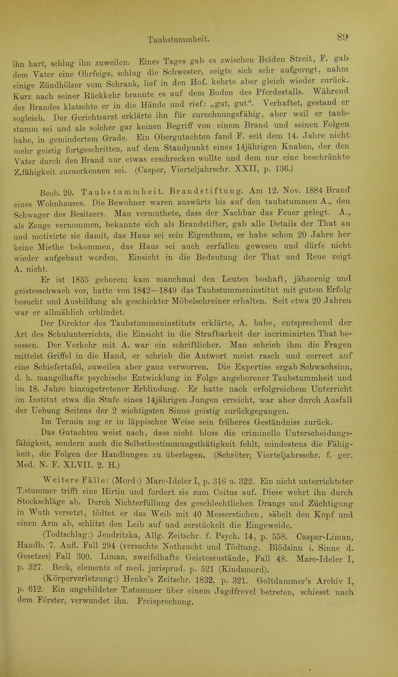 8D ihn hart, schlug ihn zuweilen. Eines Tages gab es zwischen Beiden Streit, F. gab dem Vater eine Ohrfeige, schlug die Schwester, zeigte sich sehr aufgeregt, nahm einige Zündhölzer vom Schrank, lief in den Hof. kehrte aber gleich wieder zurück Kurz nach seiner Rückkehr brannte es auf dem Boden des Pferdestalls. Während des Brandes klatschte er in die Hände und rief: „gut, gut. Verhaftet, gestand er sogleich. Der Gerichtsarzt erklärte ihn für zurechnungsfähig, aber weil er taub- stumm sei und als solcher gar keinen Begriff von einem Brand und seinen Folgen habe, in gemindertem Grade. Ein Obergutachten fand F. seit dem 14. Jahre nicht mehr geistig fortgeschritten, auf dem Standpunkt eines 14jährigen Knaben, der den Vater durch den Brand nur etwas erschrecken wollte und dem nur eine beschränkte ZJähigkeit zuzuerkennen sei. (Casper, Vierteljahrschr. XXII, p. 136.) Beob. 20. Taubstummheit. Brandstiftung. Am 12. Nov. 1884 Brand eines Wohnhauses. Die Bewohner waren auswärts bis auf den taubstummen A., den Schwager des Besitzers. Man vermuthete, dass der Nachbar das Feuer gelegt. A., als Zeuge vernommen, bekannte sich als Brandstifter, gab alle Details der That an und motivirte sie damit, das Haus sei sein Eigenthum, er habe schon 20 Jahre her keine Miethe bekommen, das Haus sei auch zerfallen gewesen und dürfe nicht wieder aufgebaut werden. Einsicht in die Bedeutung der That und Reue zeigt A. nicht. Er ist 1835 geboren; kam manchmal den Leuten boshaft, jähzornig und geistesschwach vor, hatte von 1842—1849 das Taubstummeninstitut mit gutem Erfolg besucht und Ausbildung als geschickter Möbelschreiner erhalten. Seit etwa 20 Jahren war er allmählich erblindet. Der Direktor des Taubstummeninstituts erklärte, A. habe, entsprechend der Art des Schulunterrichts, die Einsicht in die Strafbarkeit der incriminirten That be- sessen. Der Verkehr mit A. war ein schriftlicher. Man schrieb ihm die Fragen mittelst Griffel in die Hand, er schrieb die Antwort meist rasch und correct auf eine Schiefertafel, zuweilen aber ganz verworren. Die Expertise ergab Schwachsinn^ d. h. mangelhafte psychische Entwicklung in Folge angeborener Taubstummheit und im 18. Jahre hinzugetretener Erblindung. Er hatte nach erfolgreichem Unterricht im Institut etwa die Stufe eines 14jährigen Jungen erreicht, war aber durch Ausfall der Uebung Seitens der 2 wichtigsten Sinne geistig zurückgegangen. Im Termin zog er in läppischer Weise sein früheres Geständniss zurück. Das Gutachten weist nach, dass nicht bloss die criminelle Unterscheiduugs- fähigkeit, sondem auch die Selbstbestimmungsthätigkeit fehlt, mindestens die Fällig- keit, die Folgen der Handlungen zu überlegen. (Schröter, Vierteljahrsschr. f. ger. Med. N. F. XLVH. 2. H.) Weitere Fälle: (Mord:) Marc-Ideler I, p. 316 u. 322. Ein nicht unterrichteter T.stummer trifft eine Hirtin und fordert sie zum Coitus auf. Diese wehrt ihn durch Stockschläge ab. Durch Nichterfüllung des geschlechtlichen Drangs und Züchtigung in Wuth versetzt, tödtet er das Weib mit 40 Messerstichen, säbelt den Kopf und einen Arm ab, schlitzt den Leib auf und zerstückelt die Eingeweide. (Todtschlag:) Jendritzka, Allg. Zeitschr. f. Psych. 14, p. 558. Casper-Liman, Handb. 7. Aufl. Fall 294 (versuchte Nothzucht und Tödtung. Blödsinn i. Sinne d. Gesetzes) Fall 300. Liman, zweifelhafte Geisteszustände, Fall 48. Marc-Ideler Ir p. 327. Beck, elements of med. jurisprud. p. 521 (Kindsmord). (Körperverletzung:) Henke's Zeitschr. 1832, p. 321. Goltdammer's Archiv I, p. 612. Ein ungebildeter T.stummer über einem Jagdfrevel betreten, schiesst nach dem Förster, verwundet ihn. Freisprechung.