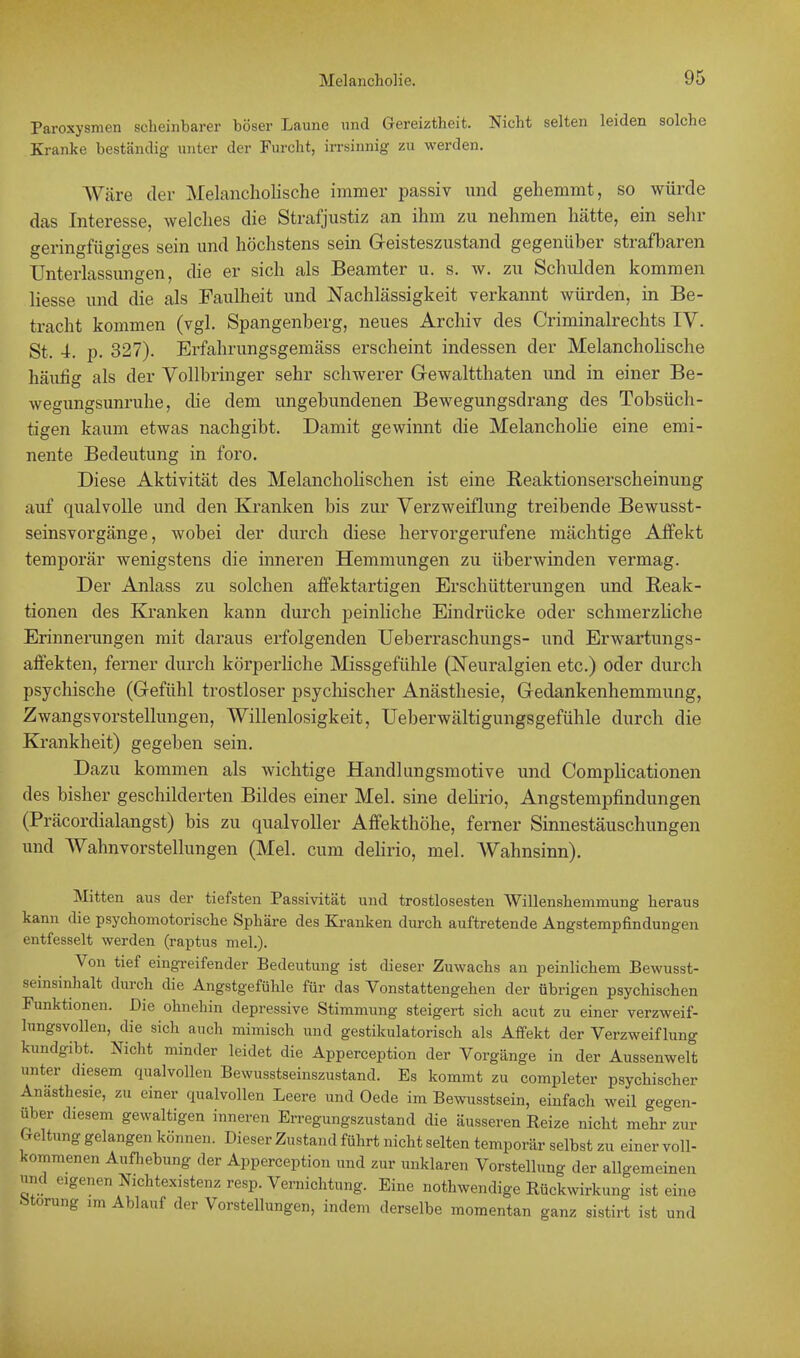 Paroxysmen scheinbarer böser Laune und Gereiztheit. Nicht selten leiden solche Kranke beständig unter der Furcht, irrsinnig zu werden. AVäre der Melancholische immer passiv und gehemmt, so würde das Interesse, welches die Strafjustiz an ihm zu nehmen hätte, ein sehr geringfügiges sein und höchstens sein Geisteszustand gegenüber strafbaren Unterlassungen, die er sich als Beamter u. s. w. zu Schulden kommen liesse und die als Faulheit und Nachlässigkeit verkannt würden, in Be- tracht kommen (vgl. Spangenberg, neues Archiv des Criminalrechts IV. St. 4. p. 327). Erfahrungsgemäss erscheint indessen der Melancholische häutig als der Vollbringer sehr schwerer Gewaltthaten und in einer Be- wegungsunruhe, die dem ungebundenen Bewegungsdrang des Tobsüch- tigen kaum etwas nachgibt. Damit gewinnt die Melancholie eine emi- nente Bedeutung in foro. Diese Aktivität des Melancholischen ist eine Reaktionserscheinung auf qualvolle und den Kranken bis zur Verzweiflung treibende Bewusst- seinsvorgänge, wobei der durch diese hervorgerufene mächtige Affekt temporär wenigstens die inneren Hemmungen zu überwinden vermag. Der Anlass zu solchen affektartigen Erschütterungen und Reak- tionen des Kranken kann durch peinliche Eindrücke oder schmerzliche Erinnerungen mit daraus erfolgenden Ueberraschungs- und Erwartungs- affekten, ferner durch körperliche Missgefühle (Neuralgien etc.) oder durch psychische (Gefühl trostloser psychischer Anästhesie, Gedankenhemmung, Zwangsvorstellungen, Willenlosigkeit, Ueberwältigungsgefühle durch die Krankheit) gegeben sein. Dazu kommen als wichtige Handlungsmotive und Complicationen des bisher geschilderten Bildes einer Mel. sine delirio, Angstempfindungen (Präcordialangst) bis zu qualvoller Affekthöhe, ferner Sinnestäuschungen und Wahnvorstellungen (Mel. cum delirio, mel. AVahnsinn). Mitten aus der tiefsten Passivität und trostlosesten Willenshemmung heraus kann die psychomotorische Sphäre des Kranken durch auftretende Angstempfindungen entfesselt werden (raptus mel.). Von tief eingreifender Bedeutung ist dieser Zuwachs an peinlichem Bewusst- seinsinhalt durch die Angstgefühle für das Vonstattengehen der übrigen psychischen Funktionen. Die ohnehin depressive Stimmung steigert sich acut zu einer verzweif- lungsvollen, die sich auch mimisch und gestikulatorisch als Affekt der Verzweiflung kundgibt. Nicht minder leidet die Apperception der Vorgänge in der Aussenwelt unter diesem qualvollen Bewusstseinszustand. Es kommt zu completer psychischer Anästhesie, zu einer qualvollen Leere und Oede im Bewusstsein, einfach weil gegen- über diesem gewaltigen inneren Erregungszustand die äusseren Reize nicht mehr zur Geltung gelangen können. Dieser Zustand führt nicht selten temporär selbst zu einer voll- kommenen Aufhebung der Apperception und zur unklaren Vorstellung der allgemeinen nnd eigenen Nichtexistenz resp. Vernichtung. Eine notwendige Rückwirkung ist eine •Morung im Ablauf der Vorstellungen, indem derselbe momentan ganz sistirt ist und