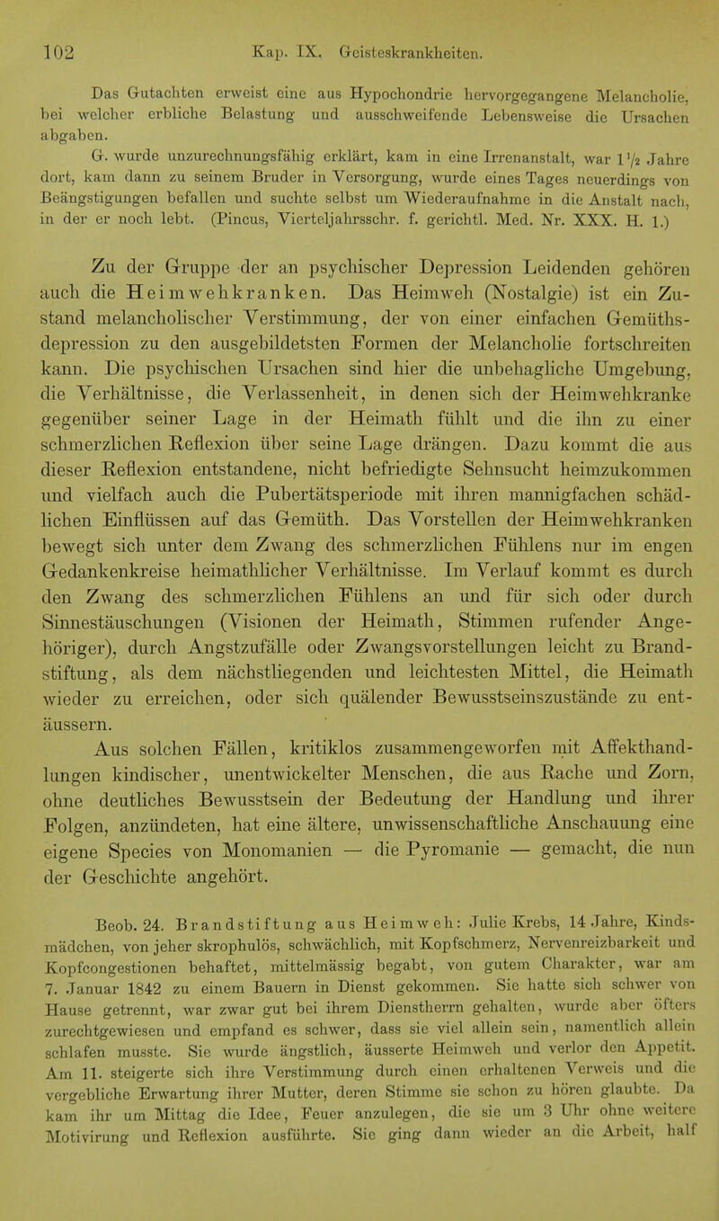 Das Gutachten erweist eine aus Hypochondrie hervorgegangene Melancholie, bei welcher erbliche Belastung und ausschweifende Lebensweise die Ursachen abgaben. G. wurde unzurechnungsfähig erklärt, kam in eine Irrenanstalt, war 1 '/2 Jahre dort, kam dann zu seinem Bruder in Versorgung, wurde eines Tages neuerdings von Beängstigungen befallen und suchte selbst um Wiederaufnahme in die Anstalt nach in der er noch lebt. (Pincus, Vierteljahrsschr. f. gerichtl. Med. Nr. XXX. H. 1.) Zu der Gruppe der an psychischer Depression Leidenden gehören auch die Heimwehkranken. Das Hehnweh (Nostalgie) ist ein Zu- stand melancholischer Verstimmung, der von einer einfachen Gemüths- depression zu den ausgebildetsten Formen der Melancholie fortschreiten kann. Die psychischen Ursachen sind hier die unbehagliche Umgebung, die Verhältnisse, die Verlassenheit, in denen sich der Heimwehkranke gegenüber seiner Lage in der Heimath fühlt und die ihn zu einer schmerzlichen Reflexion über seine Lage drängen. Dazu kommt die aus dieser Reflexion entstandene, nicht befriedigte Sehnsucht heimzukommen und vielfach auch die Pubertätsperiode mit ihren mannigfachen schäd- lichen Einflüssen auf das Gemüth. Das Vorstellen der Heimwehkranken bewegt sich unter dem Zwang des schmerzlichen Fühlens nur im engen Gedankenkreise heimathlicher Verhältnisse. Im Verlauf kommt es durch den Zwang des schmerzlichen Fühlens an und für sich oder durch Sinnestäuschungen (Visionen der Heimath, Stimmen rufender Ange- höriger), durch Angstzufälle oder Zwangsvorstellungen leicht zu Brand- stiftung, als dem nächstliegenden und leichtesten Mittel, die Heimath wieder zu erreichen, oder sich quälender Bewusstseinszustände zu ent- äussern. Aus solchen Fällen, kritiklos zusammengeworfen mit Affekthand- lungen kindischer, unentwickelter Menschen, die aus Rache und Zorn, ohne deutliches Bewusstsein der Bedeutung der Handlung und ihrer Folgen, anzündeten, hat eine ältere, unwissenschaftliche Anschauung eine eigene Species von Monomanien — die Pyromanie — gemacht, die nun der Geschichte angehört. Beob. 24. Brandstiftung aus Heimweh: Julie Krebs, 14 Jahre, Kinds- mädchen, von jeher skrophulös, schwächlich, mit Kopfschmerz, Nervenreizbarkeit und Kopfcongestionen behaftet, mittelmässig begabt, von gutem Charakter, war am 7. Januar 1842 zu einem Bauern in Dienst gekommen. Sie hatte sich schwer von Hause getrennt, war zwar gut bei ihrem Dienstherrn gehalten, wurde aber öfters zurechtgewiesen und empfand es schwer, dass sie viel allein sein, namentlich allein schlafen musste. Sie wurde ängstlich, äusserte Heimweh und verlor den Appetit. Am 11. steigerte sich ihre Verstimmung durch einen erhaltenen Verweis und die vergebliche Erwartung ihrer Mutter, deren Stimme sie schon zu hören glaubte. Da kam ihr um Mittag die Idee, Feuer anzulegen, die sie um 3 Uhr ohne weitere Motivirung und Reflexion ausführte. Sic ging dann wieder an die Arbeit, half