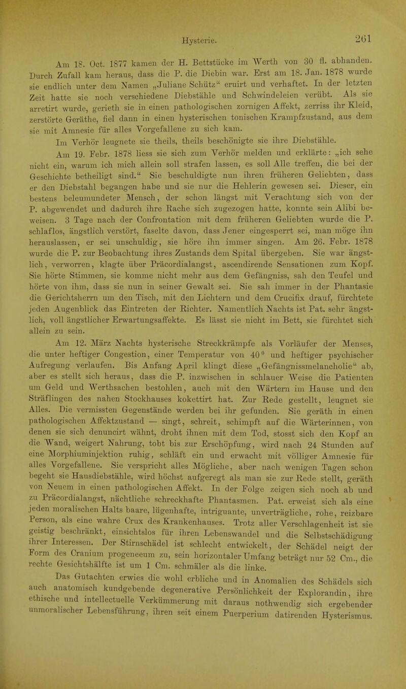 201 Am IS. Üct. 1877 kamen der H. Bettstücke im Werth von 30 fl. abhanden. Durch Zufall kam heraus, dass die P. die Diebin war. Erst am 18. Jan. 1878 wurde sie endlich unter dem Namen „Juliane Schütz eruirt und verhaftet. In der letzten Zeit hatte sie noch verschiedene Diebstähle und Schwindeleien verübt. Als sie arretirt wurde, gerieth sie in einen pathologischen zornigen Affekt, zerriss ihr Kleid, zerstörte Geräthe, fiel dann in einen hysterischen tonischen Krampfzustand, aus dem sie mit Amnesie für alles Vorgefallene zu sich kam. Im Verhör leugnete sie theils, theils beschönigte sie ihre Diebstähle. Am 19. Febr. 1878 liess sie sich zum Verhör melden und erklärte: „ich sehe nicht ein, warum ich mich allein soll strafen lassen, es soll Alle treffen, die bei der Geschichte betheiligt sind. Sie beschuldigte nun ihren früheren Geliebten, dass er den Diebstahl begangen habe und sie nur die Hehlerin gewesen sei. Dieser, ein bestens beleumundeter Mensch, der schon längst mit Verachtung sich von der P. abgewendet und dadurch ihre Rache sich zugezogen hatte, konnte sein Alibi be- weisen. 3 Tage nach der Confrontation mit dem früheren Geliebten wurde die P. schlaflos, ängstlich verstört, faselte davon, dass Jener eingesperrt sei, man möge ihn herauslassen, er sei unschuldig, sie höre ihn immer singen. Am 26. Febr. 1878 wurde die P. zur Beobachtung ihres Zustands dem Spital übergeben. Sie war ängst- lich, verworren, klagte über Präcordialangst, ascendirende Sensationen zum Kopf. Sie hörte Stimmen, sie komme nicht mehr aus dem Gefängniss, sah den Teufel und hörte von ihm, dass sie nun in seiner Gewalt sei. Sie sah immer in der Phantasie die Gerichtsherrn um den Tisch, mit den Lichtem und dem Crucifix drauf, fürchtete jeden Augenblick das Eintreten der Richter. Namentlich Nachts ist Pat. sehr ängst- lich, voll ängstlicher Erwartungsaffekte. Es lässt sie nicht im Bett, sie fürchtet sich allein zu sein. Am 12. März Nachts hysterische Streckkrämpfe als Vorläufer der Menses, die unter heftiger Oongestion, einer Temperatur von 40° und heftiger psychischer Aufregung verlaufen. Bis Anfang April klingt diese „Gefängnissmelancholie ab, aber es stellt sich heraus, dass die P. inzwischen in schlauer Weise die Patienten um Geld und Werthsachen bestohlen, auch mit den Wärtern im Hause und den Sträflingen des nahen Stockhauses kokettirt hat. Zur Rede gestellt, leugnet sie Alles. Die vermissten Gegenstände werden bei ihr gefunden. Sie geräth in einen pathologischen Affektzustand — singt, schreit, schimpft auf die Wärterinnen, von denen sie sich denuncirt wähnt, droht ihnen mit dem Tod, stosst sich den Kopf an die Wand, weigert Nahrung, tobt bis zur Erschöpfung, wird nach 24 Stunden auf eine Morphiuminjektion ruhig, schläft ein und erwacht mit völliger Amnesie für alles Vorgefallene. Sie verspricht alles Mögliche, aber nach wenigen Tagen schon begeht sie Hausdiebstähle, wird höchst aufgeregt als man sie zur Rede stellt, geräth von Neuem in einen pathologischen Affekt. In der Folge zeigen sich noch ab und zu Präcordialangst, nächtliche schreckhafte Phantasmen. Pat. erweist sich als eine jeden moralischen Halts baare, lügenhafte, intriguante, unverträgliche, rohe, reizbare Person, als eine wahre Crux des Krankenhauses. Trotz aller Verschlagenheit ist sie geistig beschränkt, einsichtslos für ihren Lebenswandel und die Selbstschädio-ung ihrer Interessen. Der Stirnschädel ist schlecht entwickelt, der Schädel neigt der Form des Cranium progeneeum zu, sein horizontaler Umfang beträgt nur 52 Cm., die rechte Gesichtshälfte ist um 1 Cm. schmäler als die linke. Das Gutachten erwies die wohl erbliche und in Anomalien des Schädels sich auch anatomisch kundgebende degenerative Persönlichkeit der Explorandin ihre ethische und intellectuelle Verkümmerung mit daraus nothwendig sich ergebender unmoralischer Lebensführung, ihren seit einem Puerperium datirenden Hysterismus.