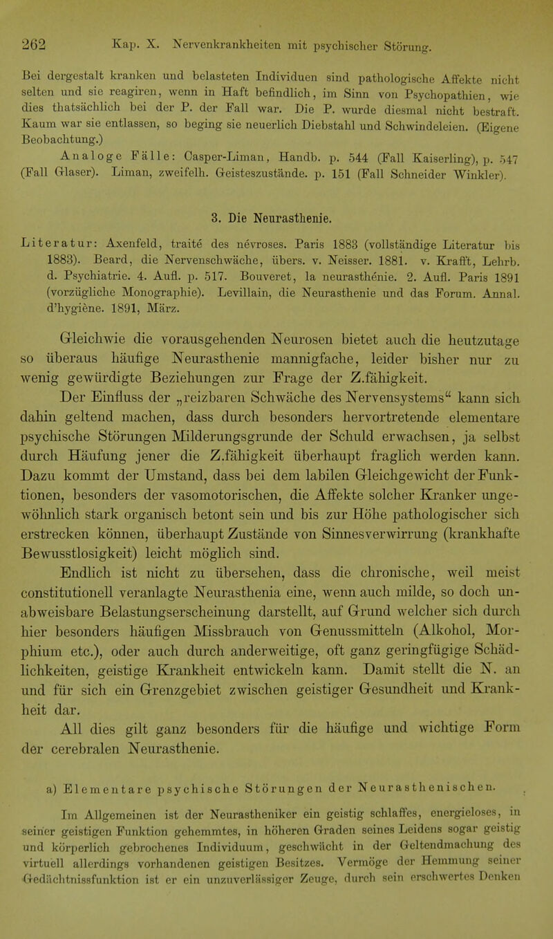 Bei dergestalt kranken und belasteten Individuen sind pathologische Affekte nicht selten und sie reagiren, wenn in Haft befindlich, im Sinn von Psychopathien, wie dies thatsächlich bei der P. der Fall war. Die P. wurde diesmal nicht bestraft. Kaum war sie entlassen, so beging sie neuerlich Diebstahl und Schwindeleien. (Eigene Beobachtung.) Analoge Fälle: Casper-Liman, Handb. p. 544 (Fall Kaiserling), p. 547 (Fall Glaser). Liman, zweifelh. Geisteszustände, p. 151 (Fall Schneider Winkler). 3. Die Neurasthenie. Literatur: Axenfeld, traite des nevroses. Paris 1883 (vollständige Literatur bis 1883). Beard, die Nervenschwäche, übers, v. Neisser. 1881. v. Kraft't, Lehrb. d. Psychiatrie. 4. Aufl. p. 517. Bouveret, la neurasthenie. 2. Aufl. Paris 1891 (vorzügliche Monographie). Levillain, die Neurasthenie und das Forum. Annal. d'hygiene. 1891, März. Gleichwie die vorausgehenden Neurosen bietet auch die heutzutage so überaus häufige Neurasthenie mannigfache, leider bisher nur zu wenig gewürdigte Beziehungen zur Frage der Z.fähigkeit. Der Einfluss der „reizbaren Schwäche des Nervensystems kann sich dahin geltend machen, dass durch besonders hervortretende elementare psychische Störungen Milderungsgrunde der Schuld erwachsen, ja selbst durch Häufung jener die Z.fähigkeit überhaupt fraglich werden kann. Dazu kommt der Umstand, dass bei dem labilen Gleichgewicht der Funk- tionen, besonders der vasomotorischen, die Affekte solcher Kranker unge- wöhnlich stark organisch betont sein und bis zur Höhe pathologischer sich erstrecken können, überhaupt Zustände von Sinnesverwirrung (krankhafte Bewusstlosigkeit) leicht möglich sind. Endlich ist nicht zu übersehen, dass die chronische, weil meist Constitutionen veranlagte Neurasthenia eine, wenn auch milde, so doch un- abweisbare Belastungserscheinung darstellt, auf Grund welcher sich durch hier besonders häufigen Missbrauch von Genussmitteln (Alkohol, Mor- phium etc.), oder auch durch anderweitige, oft ganz geringfügige Schäd- lichkeiten, geistige Krankheit entwickeln kann. Damit stellt die N. an und für sich ein Grenzgebiet zwischen geistiger Gesundheit und Krank- heit dar. All dies gilt ganz besonders für die häufige und wichtige Form der cerebralen Neurasthenie. a) Elementare psychische Störungen der Neurasthenischen. Im Allgemeinen ist der Neurastheniker ein geistig schlaffes, energieloses, in seiner geistigen Funktion gehemmtes, in höheren Graden seines Leidens sogar geistig und körperlich gebrochenes Individuum, geschwächt in der Geltendmachung des virtuell allerdings vorhandenen geistigen Besitzes. Vermöge der Hemmung seiner Gedächtnissfunktion ist er ein unzuverlässiger Zeuge, durch sein erschwertes Denken