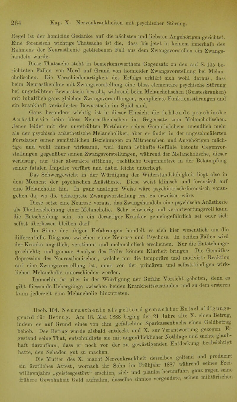 Regel ist der homicide Gedanke auf die nächsten und liebsten Angehörigen gerichtet. Eine forensisch wichtige Thatsache ist die, dass bis jetzt in keinem innerhalb des Rahmens der Neurasthenie gebliebenen Fall aus dem Zwangsvorstellen ein Zwangs- handeln wurde. Diese Thatsache steht in bemerkenswerthem Gegensatz zu den auf S. 105 be- richteten Fällen von Mord auf Grund von homicider Zwangsvorstellung bei Melan- cholischen. Die Verschiedenartigkeit des Erfolgs erklärt sich wohl daraus, dass beim Neurastheniker mit Zwangsvorstellung eine bloss elementare psychische Störung bei ungetrübtem Bewusstsein besteht, während beim Melancholischen (Geisteskranken) mit inhaltlich ganz gleichen Zwangsvorstellungen, complicirte Funktionsstörungen und ein krankhaft verändertes Bewusstsein im Spiel sind. Ganz besonders wichtig ist in dieser Hinsicht die fehlende psychische Anästhesie beim bloss Neurasthenischen im Gegensatz zum Melancholischen. Jener leidet mit der ungetrübten Fortdauer seines Gemüthslebens unendlich mehr als der psychisch anästhetische Melancholiker, aber er findet in der ungeschmälerten Fortdauer seiner gemüthlichen Beziehungen zu Mitmenschen und Angehörigen mäch- tige und wohl immer wirksame, weil durch lebhafte Gefühle betonte Gegenvor- stellungen gegenüber seinen Zwangsvorstellungen, während der Melancholische, dieser verlustig, nur über abstrakte sittliche, rechtliche Gegenmotive in der Bekämpfung seiner fatalen Impulse verfügt und dabei leicht unterliegt. Das Schwergewicht in der Würdigung der Widerstandsfähigkeit liegt also in dem Moment der psychischen Anästhesie. Diese weist klinisch und forensisch auf eine Melancholie hin. In ganz analoger Weise wäre psychiatrisch-forensisch vorzu- gehen da, wo die behauptete Zwangsvorstellung erst zu erweisen wäre. Diese setzt eine Neurose voraus, das Zwangshandeln eine psychische Anästhesie als Theilerscheinung einer Melancholie. Sehr schwierig und verantwortungsvoll kann die Entscheidung sein, ob ein derartiger Kranker gemeingefährlich sei oder sich selbst überlassen bleiben darf. Im Sinne der obigen Erfahrungen handelt es sich hier wesentlich um die differentielle Diagnose zwischen einer Neurose und Psychose. In beiden Fällen wird der Kranke ängstlich, verstimmt und melancholisch erscheinen. Nur die Entstehungs- geschichte, und genaue Analyse des Falles können Klarheit bringen. Die Gemüths- depression des Neurasthenischen, welche nur die temporäre und motivirte Reaktion auf eine Zwangsvorstellung ist, muss von der primären und selbstständigen wirk- lichen Melancholie unterschieden werden. Immerhin ist aber in der Würdigung der Gefahr Vorsicht geboten, denn es gibt fliessende Uebergänge zwischen beiden Krankheitszuständen und zu dem ersteren kann jederzeit eine Melancholie hinzutreten. Beob. 104. Neurasthenie als geltend gemachter Entschuldigungs- grund für Betrug. Am 18. Mai 1888 beging der 21 Jahre alte X. einen Betrug, indem er auf Grund eines von ihm gefälschten Sparkassenbuchs einen Geldbetrag behob. Der Betrug wurde alsbald entdeckt und X. zur Verantwortung gezogen. Er gestand seine That, entschuldigte sie mit augenblicklicher Nothlage und suchte glaub- haft darzuthun, dass er noch vor der zu gewärtigenden Entdeckung beabsichtigt hatte, den Schaden gut zu machen. Die Mutter des X. macht Nervenkrankheit desselben geltend und producirt ein ärztliches Attest, wornach ihr Sohn im Frühjahr 1887 während seines Frei- willigenjahrs „geistesgestört erschien, ziel- und planlos herumfuhr, ganz gegen seine frühere Gewohnheit Geld aufnahm, dasselbe sinnlos vergeudete, seinen militärischen