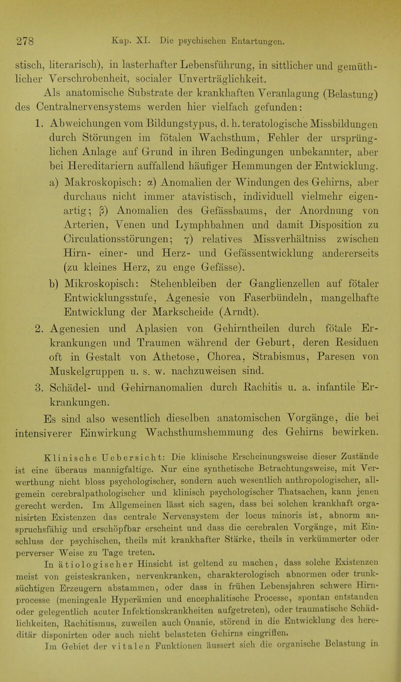 stisch, literarisch), in lasterhafter Lebensführung, in sittlicher und geinüth- licher Verschrobenheit, socialer Unverträglichkeit. Als anatomische Substrate der krankhaften Veranlagung (Belastung) des Centrainervensystems werden hier vielfach gefunden: 1. Abweichungen vom Bildungstypus, d. h. teratologische Missbildungen durch Störungen im fötalen Wachsthum, Fehler der ursprüng- lichen Anlage auf Grund in ihren Bedingungen unbekannter, aber bei Hereditariern auffallend häufiger Hemmungen der Entwicklung. a) Makroskopisch: a) Anomalien der Windungen des Gehirns, aber durchaus nicht immer atavistisch, individuell vielmehr eigen- artig; ß) Anomalien des Gefässbaums, der Anordnung von Arterien, Venen und Lymphbahnen und damit Disposition zu Circulationsstörungeny) relatives Missverhältniss zwischen Hirn- einer- und Herz- und Gefässentwicklung andererseits (zu kleines Herz, zu enge Gefässe). b) Mikroskopisch: Stehenbleiben der Ganglienzellen auf fötaler Entwicklungsstufe, Agenesie von Faserbündeln, mangelhafte Entwicklung der Markscheide (Arndt). 2. Agenesien und Aplasien von Gehirntheilen durch fötale Er- krankungen und Traumen während der Geburt, deren Residuen oft in Gestalt von Athetose, Chorea, Strabismus, Paresen von Muskelgruppen u. s. w. nachzuweisen sind. 3. Schädel- und Gehirnanomalien durch Rachitis u. a. infantile Er- krankungen. Es sind also wesentlich dieselben anatomischen Vorgänge, die bei intensiverer Einwirkung Wachsthumshemmung des Gehirns bewirken. Klinische Uebersicht: Die klinische Erscheinungsweise dieser Zustände ist eine überaus mannigfaltige. Nur eine synthetische Betrachtungsweise, mit Ver- werthung nicht bloss psychologischer, sondern auch wesentlich anthropologischer, all- gemein cerebralpathologischer und klinisch psychologischer Thatsachen, kann jenen gerecht werden. Im Allgemeinen lässt sich sagen, dass bei solchen krankhaft orga- nisirten Existenzen das centrale Nervensystem der locus minoris ist, abnorm an- spruchsfähig und erschöpf bar erscheint und dass die cerebralen Vorgänge, mit Ein- schluss der psychischen, theils mit krankhafter Stärke, theils in verkümmerter oder perverser Weise zu Tage treten. In ätiologischer Hinsicht ist geltend zu machen, dass solche Existenzen meist von geisteskranken, nervenkranken, charakterologisch abnormen oder trunk- süchtigen Erzeugern abstammen, oder dass in frühen Lebensjahren schwere Him- processe (meningeale Hyperämien und encephalitische Processe, spontan entstanden oder gelegentlich acuter Infektionskrankheiten aufgetreten), oder traumatische Schäd- lichkeiten, Rachitismus, zuweilen auch Onanie, störend in die Entwicklung des here- ditär disponirten oder auch nicht belasteten Gehirns eingriffen. Im Gebiet der vitalen Punktionen äussert sich die organische Belastung in