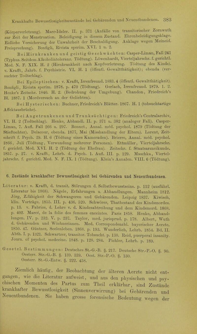 (Körperverletzung). Marc-Ideler. II. p. 371 (Anfälle von transitorischer Zornwuth zur Zeit der Menstruation. Beleidigung in diesem Zustand. Ehrenbeleidigungsklage. Eidliche Versicherung der Unwahrheit der Beschuldigung. Anklage wegen Meineid. Freisprechung). Bonfigli, Rivista sperim. XVI. 1 u. 2. BeiHirnkranken und geistig Geschwächten: Casper-Liman, Fall 241 (Typhus. Seitdem Alkoholintoleranz. Tödtung). Löwenhardt, Vierteljahrschr. f. gerichtl. Med. N. F. XIX. H. 2 (Hirnkrankheit nach Kopfverletzung. Tödtung des Kinds), v. Krafft, Jahrb. f. Psychiatrie. VI. H. 1 (offentl. Gewaltthätigkeit); ebenda (ver- suchter Todtschlag). Bei Epileptischen: v. Krafft, Irrenfreund. 1883.4 (öffentl. Gewaltthätigkeit). Bonfigli, Rivista sperim. 1878. p. 470 (Tödtung). Gerlach, Irrenfreund. 1879. 1. 2. Henke's Zeitschr. 1840. H. 2. (Bedrohung der Umgebung). Chandon, Friedreich's Bl. 1887. 1 (Mordversuch an der Geliebten). BeiHysterischen: Buchner, Friedreich's Blätter. 1867. H. 1 (tobsuchtartige Affektausbrüche). B ei Angetrunkenen und Trunksüchtigen: Friedreich's Centraiarchiv, VI. H. 2 (Todtschlag). Henke, Abhandl. LT. p. 371 u. 382 (analoger Fall). Casper- Liman, 7. Aull. Fall 266 u. 297. Bonnet, Annal. med. psychol. 1879 (Tödtung der Stieftochter). Delacour, ebenda. 1877, Mai (Misshandlung der Eltern). Lorent, Zeit- schrift f. Psych. 29. H. 6 (Tödtung eines Kameraden). Brierre, Annal. med. psychol. 1866, Juli (Tödtung, Verwundung mehrerer Personen). Ettmüller, Vierteljahrschr. f. gerichtl. Med. XVI. H. 2 (Tödtung der Ehefrau). Zeitschr. f. Staatsarzneikunde. 1857. p. 27. v. Krafft, Lehrb. d. Psych. 1. Aufl. III. p. 129. Maschka, Viertel- jahrschr. f. gerichtl. Med. N. F. IX. 1 (Tödtung). Klein's Annalen. VIII. 6 (Tödtung). 6. Zustände krankhafter Bewusstlosigkeit hei Gebärenden und Neuentbundenen. Literatur: v. Krafft, d. transit. Störungen d. Selbstbewusstseins. p. 112 (ausführl. Literatur bis 1868). Nägele, Erfahrungen u. Abhandlungen. Mannheim 1812. Jörg, Z.fähigkeit der Schwangeren und Gebärenden. Leipzig 1837. Kiwisch, klin. Vorträge. 1855. III. p. 436. 520. Schwörer, Thatbestand des Kindsmordes, p. 13. v. Fabrice, d. Lehre v. d. Kindesabtreibung und dem Kindsmord. 1868. p. 402. Marce, de la folie des femmes eneeintes. Paris 1858. Henke, Abhand- lungen. IV. p. 232. V. p. 237. Taylor, med. jurisprud. p. 178. Albert, Wuth d. Gebärenden und Wöchnerinnen. Med. Correspondenzbl. bayerischer Aerzte. 1850. 47. Güntner, Seelenleben. 1868. p. 193. Wunderlich, Lehrb. 1854. Bd. II. Abth. I. p. 1821. Schwartzer, transitor. Tobsucht, p. 138. Reid, puerperal insanity. Journ. of psychol. medecine. 1848. p. 128. 284. Pichler, Lehrb. p. 189. Gesetzl. Bestimmungen: Deutsches St.-G.-B. §.217. Deutsche Str.-P.-O. §. 90. Oesterr. Str.-G.-B. §. 139. 339. Oest. Str.-P.-O. §. 130. Oesterr. St.-G.-Entw. §. 222. 458. Ziemlich häufig, der Beobachtimg der älteren Aerzte nicht ent- gangen, wie che Literatur aufweist, und aus den physischen und psy- chischen Momenten des Partus zum Theil erklärbar, sind Zustände krankhafter Bewusstlosigkeit (Sinnenverwirrung) bei Gebärenden und Neuentbundenen. Sie haben grosse forensische Bedeutung wegen der