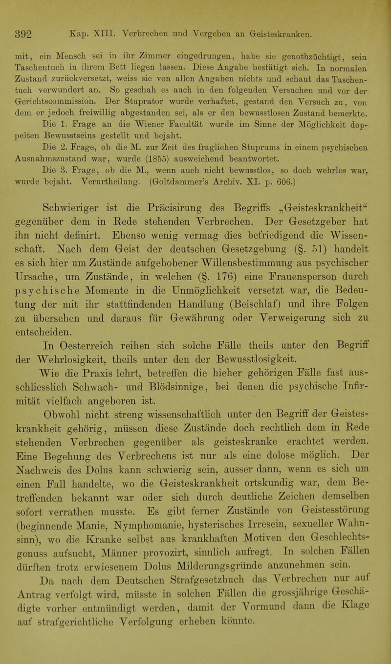 mit, ein Mensch sei in ihr Zimmer eingedrungen, habe sie genothzüchtigt, sein Taschentuch in ihrem Bett liegen lassen. Diese Angabe bestätigt sich. In normalen Zustand zurückversetzt, weiss sie von allen Angaben nichts und schaut das Taschen- tuch verwundert an. So geschah es auch in den folgenden Versuchen und vor der Gerichtscommission. Der Stuprator wurde verhaftet, gestand den Versuch zu, von dem er jedoch freiwillig abgestanden sei, als er den bewusstlosen Zustand bemerkte. Die 1. Frage an die Wiener Facult'ät wurde im Sinne der Möglichkeit dop- pelten Bewusstseins gestellt und bejaht. Die 2. Frage, ob die M. zur Zeit des fraglichen Stuprums in einem psychischen Ausnahmszustand war, wurde (1855) ausweichend beantwortet. Die 3. Frage, ob die M., wenn auch nicht bewusstlos, so doch wehrlos war, wurde bejaht. Verurtheilung. (Goltdammer's Archiv. XI. p. 606.) Schwieriger ist die Präcisirung des Begriffs „Geisteskrankheit gegenüber dem in Rede stehenden Verbrechen. Der Gesetzgeber hat ihn nicht definirt. Ebenso wenig vermag dies befriedigend die Wissen- schaft. Nach dem Geist der deutschen Gesetzgebung (§. 51) handelt es sich hier um Zustände aufgehobener Willensbestimmung aus psychischer Ursache, um Zustände, in welchen (§. 176) eine Frauensperson durch psychische Momente in die Unmöglichkeit versetzt war, die Bedeu- tung der mit ihr stattfindenden Handlung (Beischlaf) und ihre Polgen zu übersehen und daraus für Gewährung oder Verweigerung sich zu entscheiden. In Oesterreich reihen sich solche Fälle theils unter den Begriff der Wehrlosigkeit, theils unter den der Bewusstlosigkeit. Wie die Praxis lehrt, betreffen die hieher gehörigen Fälle fast aus- schliesslich Schwach- und Blödsinnige, bei denen die psychische Infir- mität vielfach angeboren ist. Obwohl nicht streng wissenschaftlich unter den Begriff der Geistes- krankheit gehörig, müssen diese Zustände doch rechtlich dem in Rede stehenden Verbrechen gegenüber als geisteskranke erachtet werden. Eine Begehung des Verbrechens ist nur als eine dolose möglich. Der Nachweis des Dolus kann schwierig sein, ausser dann, wenn es sich um einen Fall handelte, wo die Geisteskrankheit ortskundig war, dem Be- treffenden bekannt war oder sich durch deutliche Zeichen demselben sofort verrathen musste. Es gibt ferner Zustände von Geistesstörung (beginnende Manie, Nymphomanie, hysterisches Irresein, sexueller Wahn- sinn), wo die Kranke selbst aus krankhaften Motiven den Geschlechts- genuss aufsucht, Männer provozirt, sinnlich aufregt. In solchen Fällen dürften trotz erwiesenem Dolus Milderungsgründe anzunehmen sein. Da nach dem Deutschen Strafgesetzbuch das Verbrechen nur auf Antrag verfolgt wird, müsste in solchen Fällen die grossjährige Geschä- digte vorher entmündigt werden, damit der Vormund dann die Klage auf straf gerichtliche Verfolgung erheben könnte.