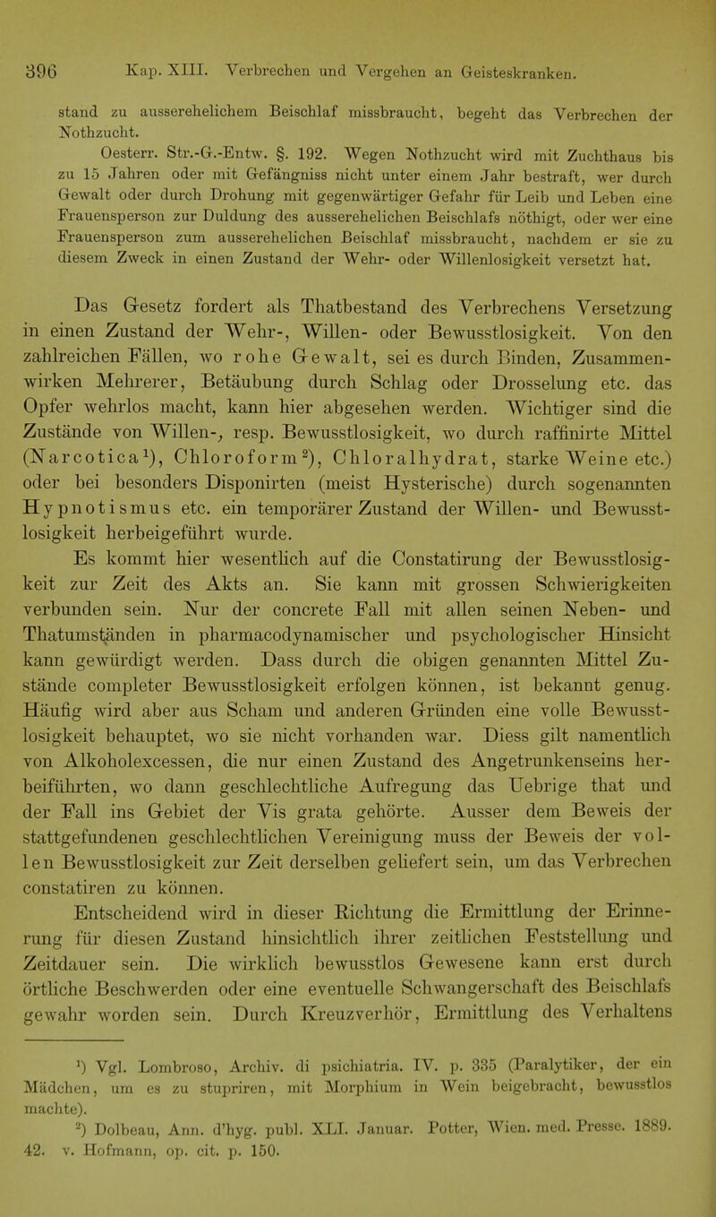 stand zu ausserehelichem Beischlaf missbraucht, begeht das Verbrechen der Nothzucht. Oesterr. Str.-G.-Entw. §. 192. Wegen Nothzucht wird mit Zuchthaus bis zu 15 Jahren oder mit Gefängniss nicht unter einem Jahr bestraft, wer durch Gewalt oder durch Drohung mit gegenwärtiger Gefahr für Leib und Leben eine Frauensperson zur Duldung des ausserehelichen Beischlafs nöthigt, oder wer eine Frauensperson zum ausserehelichen Beischlaf missbraucht, nachdem er sie zu diesem Zweck in einen Zustand der Wehr- oder Willenlosigkeit versetzt hat. Das Gesetz forciert als Thatbestand des Verbrechens Versetzung in einen Zustand der Wehr-, Willen- oder Bewusstlosigkeit. Von den zahlreichen Fällen, wo rohe Gewalt, sei es durch Binden, Zusammen- wirken Mehrerer, Betäubung durch Schlag oder Drosselung etc. das Opfer wehrlos macht, kann hier abgesehen werden. Wichtiger sind die Zustände von Willen-, resp. Bewusstlosigkeit, wo durch raffmirte Mittel (Narcotica1), Chloroform2), Chloralhydrat, starke Weine etc.) oder bei besonders Disponirten (meist Hysterische) durch sogenannten Hypnotismus etc. ein temporärer Zustand der Willen- und Bewusst- losigkeit herbeigeführt wurde. Es kommt hier wesentlich auf die Constatirung der Bewusstlosig- keit zur Zeit des Akts an. Sie kann mit grossen Schwierigkeiten verbunden sein. Nur der concrete Fall mit allen seinen Neben- und Thatumständen in pharmacodynamischer und psychologischer Hinsicht kann gewürdigt werden. Dass durch die obigen genannten Mittel Zu- stände completer Bewusstlosigkeit erfolgen können, ist bekannt genug. Häufig wird aber aus Scham und anderen Gründen eine volle Bewusst- losigkeit behauptet, wo sie nicht vorhanden war. Diess gilt namentlich von Alkoholexcessen, die nur einen Zustand des Angetrunkenseins her- beiführten, wo dann geschlechtliche Aufregung das Uebrige that und der Fall ins Gebiet der Vis grata gehörte. Ausser dem Beweis der stattgefundenen geschlechtlichen Vereinigung muss der Beweis der vol- len Bewusstlosigkeit zur Zeit derselben geliefert sein, um das Verbrechen constatiren zu können. Entscheidend wird in dieser Richtung die Ermittlung der Erinne- rung für diesen Zustand hinsichtlich ihrer zeitlichen Feststellung und Zeitdauer sein. Die wirklich bewusstlos Gewesene kann erst durch örtliche Beschwerden oder eine eventuelle Schwangerschaft des Beischlafs gewahr worden sein. Durch Kreuzverhör, Ermittlung des Verhaltens !) Vgl. Lombroso, Archiv, di psichiatria. IV. p. 335 (Paralytiker, der ein Mädchen, um es zu stupriren, mit Morphium in Wein beigebracht, bewusstlos machte). z) Dolbeau, Ann. d'hyg. publ. XLI. Januar. Potter, Wien. med. Presse. 1889. 42. v. Hofmann, op. cit. p. 150.