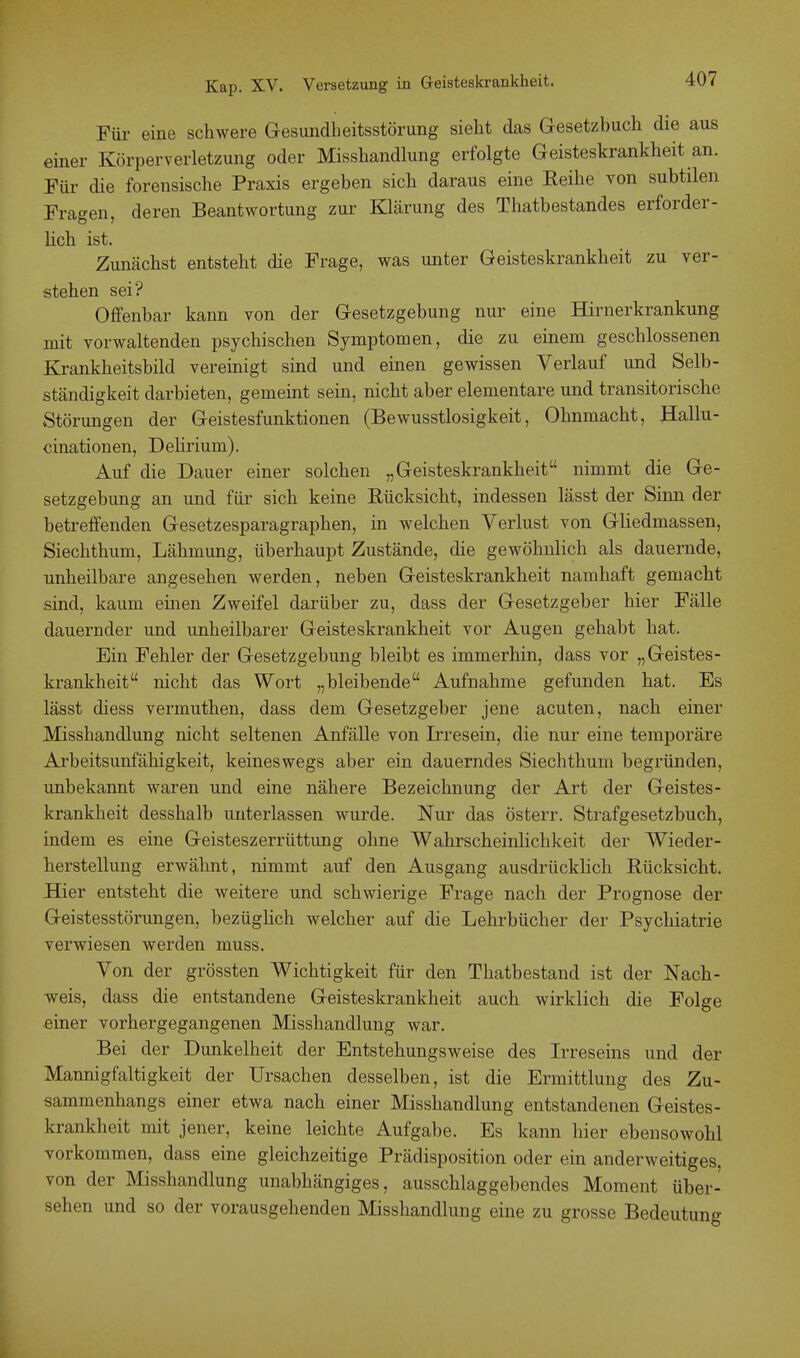 Für eine schwere Gesundheitsstörung sieht das Gesetzbuch die aus einer Körperverletzung oder Misshandlung erfolgte Geisteskrankheit an. Für die forensische Praxis ergeben sich daraus eine Reihe von subtilen Fragen, deren Beantwortung zur Klärung des Thatbestandes erforder- lich ist. Zunächst entsteht die Frage, was unter Geisteskrankheit zu ver- stehen sei? Offenbar kann von der Gesetzgebung nur eine Hirnerkrankung mit vorwaltenden psychischen Symptomen, die zu einem geschlossenen Krankheitsbild vereinigt sind und einen gewissen Verlauf und Selb- ständigkeit darbieten, gemeint sein, nicht aber elementare und transitorische Störungen der Geistesfunktionen (Bewusstlosigkeit, Ohnmacht, Hallu- cinationen, Delirium). Auf die Dauer einer solchen „Geisteskrankheit nimmt die Ge- setzgebung an und für sich keine Rücksicht, indessen lässt der Sinn der betreffenden Gesetzesparagraphen, in welchen Verlust von GUedmassen, Siechthum, Lähmung, überhaupt Zustände, die gewöhnlich als dauernde, unheilbare angesehen werden, neben Geisteskrankheit namhaft gemacht sind, kaum einen Zweifel darüber zu, dass der Gesetzgeber hier Fälle dauernder und unheilbarer Geisteskrankheit vor Augen gehabt hat. Ein Fehler der Gesetzgebung bleibt es immerhin, dass vor „Geistes- krankheit nicht das Wort „bleibende Aufnahme gefunden hat. Es lässt diess vermuthen, dass dem Gesetzgeber jene acuten, nach einer Misshandlung nicht seltenen Anfälle von Irresein, die nur eine temporäre Arbeitsunfähigkeit, keineswegs aber ein dauerndes Siechthum begründen, unbekannt waren und eine nähere Bezeichnung der Art der Geistes- krankheit desshalb unterlassen wurde. Nur das österr. Strafgesetzbuch, indem es eine Geisteszerrüttung ohne Wahrscheinlichkeit der Wieder- herstellung erwähnt, nimmt auf den Ausgang ausdrücklich Rücksicht. Hier entsteht die weitere und schwierige Frage nach der Prognose der Geistesstörungen, bezüglich welcher auf die Lehrbücher der Psychiatrie verwiesen werden muss. Von der grössten Wichtigkeit für den Thatbestand ist der Nach- weis, dass die entstandene Geisteskrankheit auch wirklich die Folge einer vorhergegangenen Misshandlung war. Bei der Dunkelheit der Entstehungsweise des Irreseins und der Mannigfaltigkeit der Ursachen desselben, ist die Ermittlung des Zu- sammenhangs einer etwa nach einer Misshandlung entstandenen Geistes- krankheit mit jener, keine leichte Aufgabe. Es kann hier ebensowohl vorkommen, dass eine gleichzeitige Prädisposition oder ein anderweitiges, von der Misshandlung unabhängiges, ausschlaggebendes Moment über- sehen und so der vorausgehenden Misshandlung eine zu grosse Bedeutung