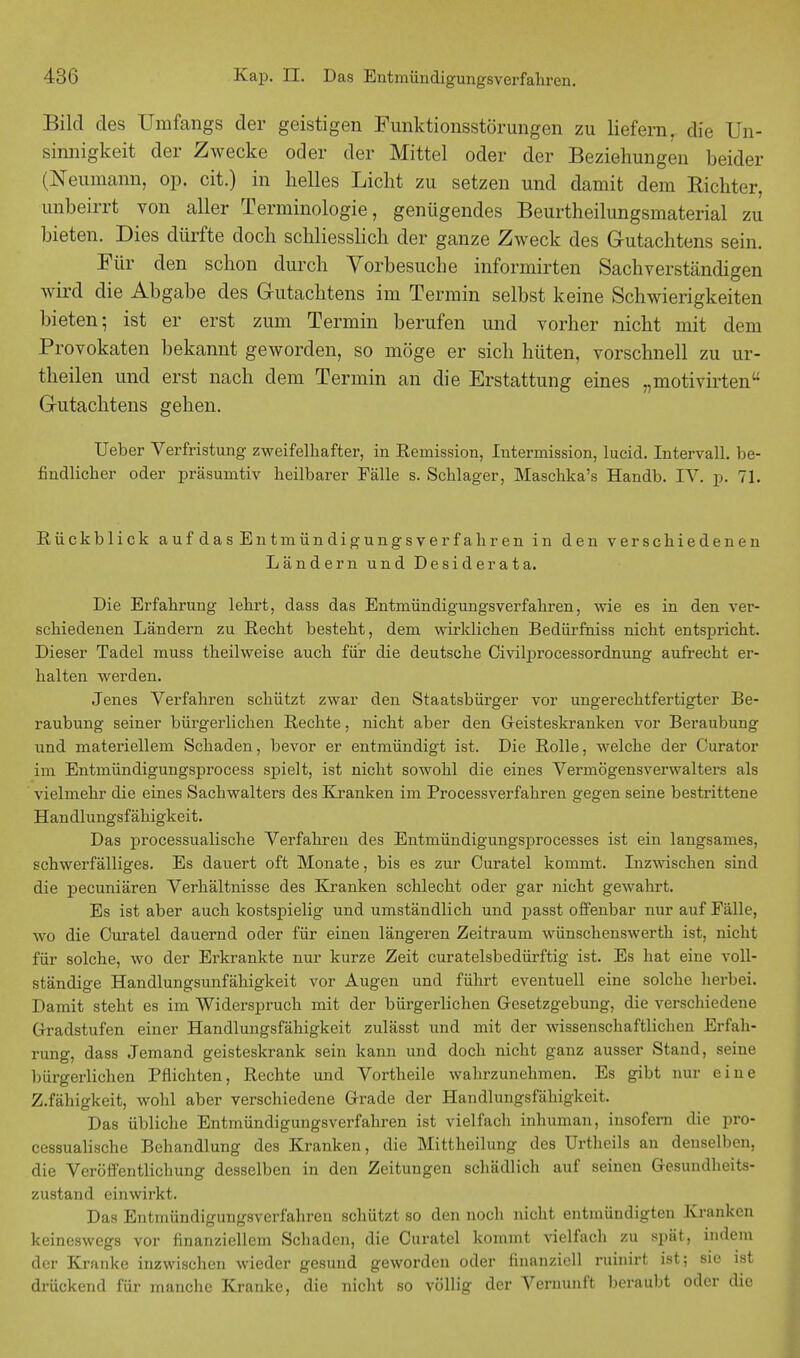 Bild des Umfangs der geistigen Funktionsstörungen zu liefern, die Un- sinnigkeit der Zwecke oder der Mittel oder der Beziehungen beider (Neumann, op. cit.) in helles Licht zu setzen und damit dem Richter, unbeirrt von aller Terminologie, genügendes Beurtheilungsmaterial zu bieten. Dies dürfte doch schliesslich der ganze Zweck des Gutachtens sein. Für den schon durch Vorbesuche informirten Sachverständigen wird die Abgabe des Gutachtens im Termin selbst keine Schwierigkeiten bieten; ist er erst zum Termin berufen und vorher nicht mit dem Provokaten bekannt geworden, so möge er sich hüten, vorschnell zu ur- theilen und erst nach dem Termin an die Erstattung eines „motivirten Gutachtens gehen. Ueber Verfristung zweifelhafter, in Reniission, Intermission, lucid. Intervall, be- findlicher oder präsumtiv heilbarer Fälle s. Schlager, Maschka's Handb. IV. p. 71. Rückblick aufdas Entmündigungsverfahren in den verschiedenen Ländern und Desiderata. Die Erfahrung lehrt, dass das Entmündigungsverfahren, wie es in den ver- schiedenen Ländern zu Recht besteht, dem wirklichen Bedürfniss nicht entspricht. Dieser Tadel muss theilweise auch für die deutsche Civilprocessordnung aufrecht er- halten werden. Jenes Verfahren schützt zwar den Staatsbürger vor ungerechtfertigter Be- raubung seiner bürgerlichen Rechte, nicht aber den Geisteskranken vor Beraubung und materiellem Schaden, bevor er entmündigt ist. Die Rolle, welche der Curator im Entmündigungsprocess spielt, ist nicht sowohl die eines Vermögensverwalters als vielmehr die eines Sachwalters des Kranken im Processverfahren gegen seine bestrittene Handlungsfähigkeit. Das processualische Verfahren des Entmündigungsprocesses ist ein langsames, schwerfälliges. Es dauert oft Monate, bis es zur Curatel kommt. Inzwischen sind die pecuniären Verhältnisse des Kranken schlecht oder gar nicht gewahrt. Es ist aber auch kostspielig und umständlich und passt offenbar nur auf Fälle, wo die Curatel dauernd oder für einen längeren Zeitraum wünschenswerth ist, nicht für solche, wo der Erkrankte nur kurze Zeit curatelsbedürftig ist. Es hat eine voll- ständige Handlungsunfähigkeit vor Augen und führt eventuell eine solche herbei. Damit steht es im Widerspruch mit der bürgerlichen Gesetzgebung, die verschiedene Gradstufen einer Handlungsfähigkeit zulässt und mit der wissenschaftlichen Erfah- rung, dass Jemand geisteskrank sein kann und doch nicht ganz ausser Stand, seine bürgerlichen Pflichten, Rechte und Vortheile wahrzunehmen. Es gibt nur eine Z.fähigkeit, wohl aber verschiedene Grade der Handlungsfähigkeit. Das übliche Entmündigungsverfahren ist vielfach inhuman, insofern die pro- cessualische Behandlung des Kranken, die Mittheilung des Urtheils an denselben, die Veröffentlichung desselben in den Zeitungen schädlich auf seinen Gesundheits- zustand einwirkt. Das Entmündigungsverfahren schützt so den noch nicht entmündigten Kranken keineswegs vor finanziellem Schaden, die Curatel kommt vielfach zu spät, indem der Kranke inzwischen wieder gesund geworden oder finanziell ruinirf: ist; sie ist drückend für manche Kranke, die nicht so völlig der Vernunft beraubt oder die