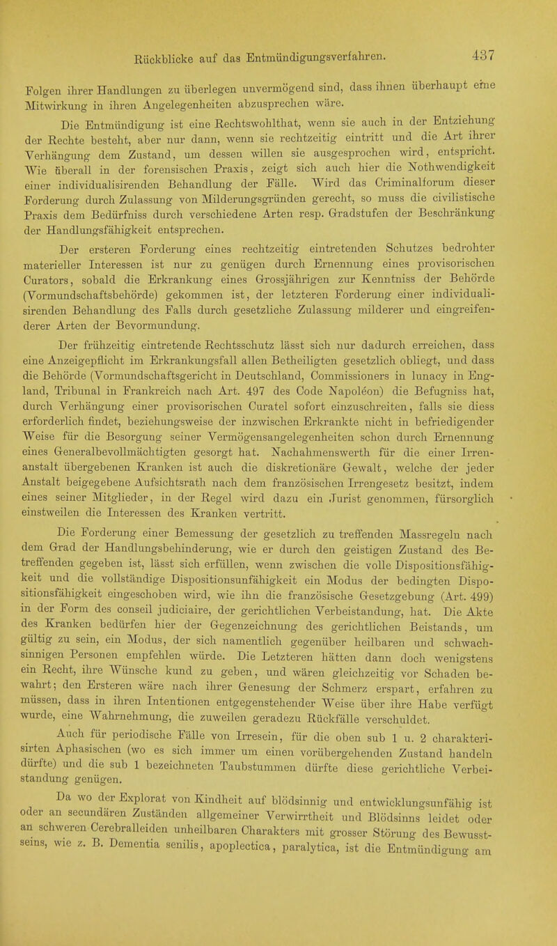 Folgen ihrer Handlungen zu überlegen unvermögend sind, dass ihnen überhaupt ehie Mitwirkung in ihren Angelegenheiten abzusprechen wäre. Die Entmündigung ist eine Rechtswohlthat, wenn sie auch in der Entziehung der Rechte besteht, aber nur dann, wenn sie rechtzeitig eintritt und die Art ihrer Verhänguno- dem Zustand, um dessen willen sie ausgesprochen wird, entspricht. Wie überall in der forensischen Praxis, zeigt sich auch hier die Notwendigkeit einer individualisirenden Behandlung der Fälle. Wird das Criminalforum dieser Forderung durch Zulassung von Milderungsgründen gerecht, so muss die civilistische Praxis dem Bedürfniss durch verschiedene Arten resp. Gradstufen der Beschränkung der Handlungsfähigkeit entsprechen. Der ersteren Forderung eines rechtzeitig eintretenden Schutzes bedrohter materieller Interessen ist nur zu genügen durch Ernennung eines provisorischen Curators, sobald die Erkrankung eines Grossjährigen zur Kenntniss der Behörde (Vormundschaftsbehörde) gekommen ist, der letzteren Forderung einer individuali- sirenden Behandlung des Falls durch gesetzliche Zulassung milderer und eingreifen- derer Arten der Bevormundung. Der frühzeitig eintretende Rechtsschutz lässt sich nur dadurch erreichen, dass eine Anzeigepflicht im Erkrankungsfall allen Betheiligten gesetzlich obliegt, und dass die Behörde (Vormundschaftsgericht in Deutschland, Commissioners in lunacy in Eng- land, Tribunal in Frankreich nach Art. 497 des Code Napoleon) die Befugniss hat, durch Verhängung einer provisorischen Curatel sofort einzuschreiten, falls sie diess erforderlich findet, beziehungsweise der inzwischen Erkrankte nicht in befriedigender Weise für die Besorgung seiner Vermögensangelegenheiten schon durch Ernennung eines Generalbevollmächtigten gesorgt hat. Nachahmenswerth für die einer Irren- anstalt übergebenen Kranken ist auch die diskretionäre Gewalt, welche der jeder Anstalt beigegebene Aufsichtsrath nach dem französischen Irrengesetz besitzt, indem eines seiner Mitglieder, in der Regel wird dazu ein Jurist genommen, fürsorglich einstweilen die Interessen des Kranken vertritt. Die Forderung einer Bemessung der gesetzlich zu treffenden Massregelu nach dem Grad der Handlungsbehinderung, wie er durch den geistigen Zustand des Be- treffenden gegeben ist, lässt sich erfüllen, wenn zwischen die volle Dispositionsfähig- keit und die vollständige Dispositionsunfähigkeit ein Modus der bedingten Dispo- sitionsfähigkeit eingeschoben wird, wie ihn die französische Gesetzgebung (Art. 499) in der Form des conseil judiciaire, der gerichtlichen Verbeiständung, hat. Die Akte des Kranken bedürfen hier der Gegenzeichnung des gerichtlichen Beistands, um gültig zu sein, ein Modus, der sich namentlich gegenüber heilbaren und schwach- sinnigen Personen empfehlen würde. Die Letzteren hätten dann doch wenigstens ein Recht, ihre Wünsche kund zu geben, und wären gleichzeitig vor Schaden be- wahrt; den Ersteren wäre nach ihrer Genesung der Schmerz erspart, erfahren zu müssen, dass in ihren Intentionen entgegenstehender Weise über ihre Habe verfügt wurde, eine Wahrnehmung, die zuweilen geradezu Rückfälle verschuldet. Auch für periodische Fälle von Irresein, für die oben sub 1 u. 2 charakteri- sirten Aphasischen (wo es sich immer um einen vorübergehenden Zustand handeln dürfte) und die sub 1 bezeichneten Taubstummen dürfte diese gerichtliche Verbei- ständung genügen. Da wo derExplorat von Kindheit auf blödsinnig und entwicklungsunfähig ist oder an secundären Zuständen allgemeiner Verwirrtheit und Blödsinns leidet oder an schweren Cerebralleiden unheilbaren Charakters mit grosser Störung des Bewusst- sems, wie z. B. Dementia senilis, apoplectica, paralytica, ist die Entmündigung am