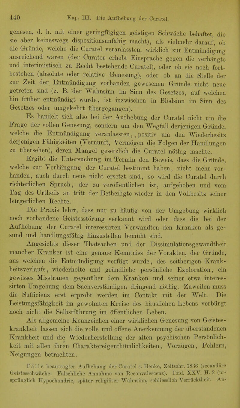 genesen, d. h. mit einer geringfügigen geistigen Schwäche behaftet, die sie aber keineswegs dispositionsunfähig macht), als vielmehr darauf, ob die Gründe, welche die Curatel veranlassten, wirklich zur Entmündigung ausreichend waren (der Curator erhebt Einsprache gegen die verhängte und interimistisch zu Recht bestehende Curatel), oder ob sie noch fort- bestehen (absolute oder relative Genesung), oder ob an die Stelle der zur Zeit der Entmündigung vorhanden gewesenen Gründe nicht neue getreten sind (z. B. 'der Wahnsinn im Sinn des Gesetzes, auf welchen hin früher entmündigt wurde, ist inzwischen in Blödsinn im Sinn des Gesetzes oder umgekehrt übergegangen). Es handelt sich also bei der Aufhebung der Curatel nicht um die Frage der vollen Genesung, sondern um den Wegfall derjenigen Gründe, welche die Entmündigung veranlassten,. positiv um den Wiederbesitz derjenigen Fähigkeiten (Vernunft, Vermögen die Folgen der Handlungen zu übersehen), deren Mangel gesetzlich die Curatel nöthig machte. Ergibt die Untersuchung im Termin den Beweis, dass die Gründe, welche zur Verhängung der Curatel bestimmt haben, nicht mehr vor- handen, auch durch neue nicht ersetzt sind, so wird die Curatel durch richterlichen Spruch, der zu veröffentlichen ist, aufgehoben und vom Tag des Urtheils an tritt der Betheiligte wieder in den Vollbesitz seiner bürgerlichen Rechte. Die Praxis lehrt, dass nur zu häufig von der Umgebung wirklich noch vorhandene Geistesstörung verkannt wird oder dass die bei der Aufhebung der Curatel interessirten Verwandten den Kranken als ge- sund und handlungsfähig hinzustellen bemüht sind. Angesichts dieser Thatsachen und der Dissimulationsgewandtheit mancher Kranker ist eine genaue Kenntniss der Vorakten, der Gründe, aus welchen die Entmündigung verfügt wurde, des seitherigen Krank- heitsverlaufs, wiederholte und gründliche persönliche Exploration, ein gewisses Misstrauen gegenüber dem Kranken und seiner etwa interes- sirten Umgebung dem Sachverständigen dringend nöthig. Zuweilen muss die Sufficienz erst erprobt werden im Contakt mit der Welt. Die Leistungsfähigkeit im gewohnten Kreise des häuslichen Lebens verbürgt noch nicht die Selbstführung im öffentlichen Leben. Als allgemeine Kennzeichen einer wirklichen Genesung von Geistes- krankheit lassen sich die volle und offene Anerkennung der überstandenen Krankheit und die Wiederherstellung der alten psyeinsehen Persönlich- keit mit allen ihren Charaktereigenthümlichkeiten, Vorzügen, Fehlern. Neigungen betrachten. Fälle beantragter Aufhebung der Curatel s. Henke, Zeitschr. 1836 (secundäre Geistesschwäche. Fälschliche Annahme von Reconvalescenz). Ibid. XXV. H. 2 (ur- sprünglich Hypochondrie, später religiöser Wahnsinn, schliesslich Verrücktheit. An-