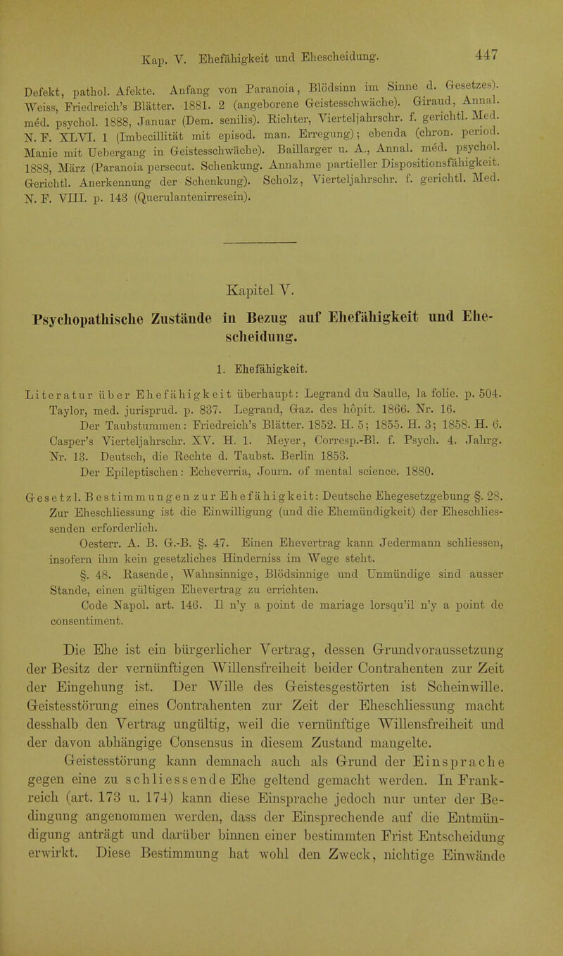 Defekt, pathol. Äfekte. Anfang von Paranoia, Blödsinn im Sinne d. Gesetzes . Weiss, Friedreich's Blätter. 1881. 2 (angeborene Geistesschwäche). Giraud, Annal. med. psychol. 1888, Januar (Dem. senilis). Richter, Vierteljahr sehr. f. gerichtl. Med. N. F. XL VI. 1 (Imhccillität mit episod. man. Erregung); ebenda (chron. penod. Manie mit Uebergang in Geistesschwäche). Baillarger u. A., Annal. med. psychol. 1888, März (Paranoia persecut. Schenkung. Annahme partieller Dispositionsfähigkeit. Gerichtl. Anerkennung der Schenkung). Scholz, Vierteljahrschr. f. gerichtl. Med. N. F. VIII. p. 143 (Querulantenirresein). Kapitel V. Psychopathisclie Zustände in Bezug auf Ehefähigkeit und Ehe- scheidung. 1. Ehefähigkeit. Literatur über Ehefähigkeit überhaupt: Legrand du Saulle, la folie. p. 504. Taylor, med. jurisprud. p. 837. Legrand, Gaz. des hopit. 1866. Nr. 16. Der Taubstummen: Friedreich's Blätter. 1852. H. 5; 1855. H. 3; 1858. H. 6. Casper's Vierteljahrschr. XV. H. 1. Meyer, Corresp.-Bl. f. Psych. 4. Jahrg. Nr. 13. Deutsch, die Rechte d. Taubst. Berlin 1853. Der Epileptischen: Echeverria, Journ. of mental science. 1880. Gesetz!Bestimm ungenzurEhefähigkeit: Deutsche Ehegesetzgebung §. 28. Zur Eheschliessung ist die Einwilligung (und die Ehemündigkeit) der Eheschlies- senden erforderlich. Oesterr. A. B. G.-B. §. 47. Einen Ehevertrag kann Jedermann schliessen, insofern ihm kein gesetzliches Hindemiss im Wege steht. §. 48. Rasende, Wahnsinnige, Blödsinnige und Unmündige sind ausser Stande, einen gültigen Ehevertrag zu errichten. Code Napol. art. 146. II n'y a point de mariage lorsqu'il n'y a point de consentiment. Die Ehe ist ein bürgerlicher Vertrag, dessen Grundvoraussetzung der Besitz der vernünftigen Willensfreiheit heider Contrahenten zur Zeit der Eingehung ist. Der Wille des Geistesgestörten ist Scheinwille. Geistesstörung eines Contrahenten zur Zeit der Eheschliessung macht desshalb den Vertrag ungültig, weil die vernünftige Willensfreiheit und der davon abhängige Consensus in diesem Zustand mangelte. Geistesstörung kann demnach auch als Grund der Einsprache gegen eine zu schli es sende Ehe geltend gemacht werden. In Frank- reich (art. 173 u. 174) kann diese Einsprache jedoch nur unter der Be- dingung angenommen werden, dass der Einsprechende auf die Entmün- digung anträgt und darüber binnen einer bestimmten Frist Entscheidung erwirkt. Diese Bestimmung hat wohl den Zweck, nichtige Einwände