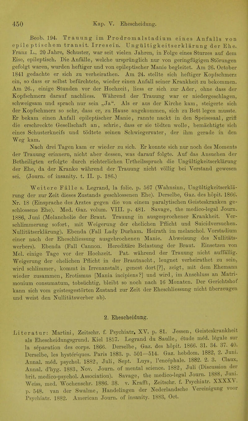 Beob. 194. Trauung im Prodromalstadium eines Anfalls von epile ptischem transit. Irresein. Ungültigkeitserklärung der Ehe. Franz L., 20 Jahre, Schuster, war seit vielen Jahren, in Folge eines Sturzes auf dem Eise, epileptisch. Die Anfälle, welche ursprünglich nur von geringfügigen Störungen gefolgt waren, wurden heftiger und von epileptischer Manie begleitet. Am 26. October 1841 gedachte er sich zu verheirathen. Am 24. stellte sich heftiger Kopfschmerz ein, so dass er selbst befürchtete, wieder einen Anfall seiner Krankheit zu bekommen. Am 26., einige Stunden vor der Hochzeit, liess er sich zur Ader, ohne dass der Kopfschmerz darauf nachliess. Während der Trauung war er niedergeschlagen, schweigsam und sprach nur sein „Ja. Als er aus der Kirche kam, steigerte sich der Kopfschmerz so sehr, dass er, zu Hause angekommen, sich zu Bett legen musste. Er bekam einen Anfall epileptischer Manie, rannte nackt in den Speisesaal, griff die erschreckte Gesellschaft an, schrie, dass er sie tödten wolle, bemächtigte sich eines Schusterkneifs und tödtete seinen Schwiegervater, der ihm gerade in den Weg kam. Nach drei Tagen kam er wieder zu sich. Er konnte sich nur noch des Moments der Trauung erinnern, nicht aber dessen, was darauf folgte. Auf das Ansuchen der Betheiligten erfolgte durch richterlichen Urtheilsspruch die Ungültigkeitserklärung der Ehe, da der Kranke während der Trauung nicht völlig bei Verstand gewesen sei. (Journ. of insanity. t. II. p. 186.) AVeitere Fälle s. Legrand, la folie. p. 567 (Wahnsinn, Ungültigkeitserklä- rung der zur Zeit dieses Zustands geschlossenen Ehe). Derselbe, Graz, des höpit. 1866. Nr. 18 (Einsprache des Arztes gegen die von einem paralytischen Geisteskranken ge- schlossene Ehe). Med. Graz, volum. VITI. p. 481. Savage, the medico-legal Journ. 1886, Juni (Melancholie der Braut. Trauung in ausgesprochener Krankheit. Ver- schlimmerung sofort, mit Weigerung der ehelichen Pflicht und Suicidversuchen. Nullitätserklärung). Ebenda (Fall Lady Durham. Heirath im melanchol. Vorstadium einer nach der Eheschliessung ausgebrochenen Manie. Abweisung des Nullitäts- werbers). Ebenda (Fall Cannon. Hereditäre Belastung der Braut. Einsetzen von Mel. einige Tage vor der Hochzeit. Pat. während der Trauung nicht auffällig. Weigerung der ehelichen Pflicht in der Brautnacht, leugnet verheirathet zu sein, wird schlimmer, kommt in Irrenanstalt, genest dort[?], zeigt, mit dem Ehemann wieder zusammen, Erotismus [Mania incipiens ?] und wird, im Anschluss an Matri- monium consumatum, tobsüchtig, bleibt so noch nach 16 Monaten. Der Gerichtshof kann sich vom geistesgestörten Zustand zur Zeit der Eheschliessung nicht überzeugen und weist den Nullitätswerber ab). 2. Ehescheidung. Literatur: Martini, Zeitschr. f. Psychiatr. XV. p. 81. Jessen, Geisteskrankheit als Ehescheidungsgrund. Kiel 1857. Legrand du Saulle, etude med. legale sur la Separation des corps. 1866. Derselbe, Gaz. des höpit. 1866. 31. 34. 37. 40. Derselbe, les hysteriques. Paris 1883. p. 501—514. Gaz. hebdom. 1882, 2. Juni. Annal. med. psychol. 1882, Juli, Sept. Luys, l'encephale. 1882. 2. 3. Claux, Annal. d'hyg. 1883, Nov. Journ. of mental science. 1882, Juli (Discussion der brit. medico-psychol. Association). Savage, the medico-legal Journ. 1888, Juni. Weiss, med. Wochenschr. 1886. 38. v. Krafft, Zeitschr. f. Psychiatr. XXXXV. ]). 548. van der Swalmc, Handelingen der Nederlandsche Vereinigung voor Psychiatr. 1882. American Journ. of insanity. 1883, Oct.