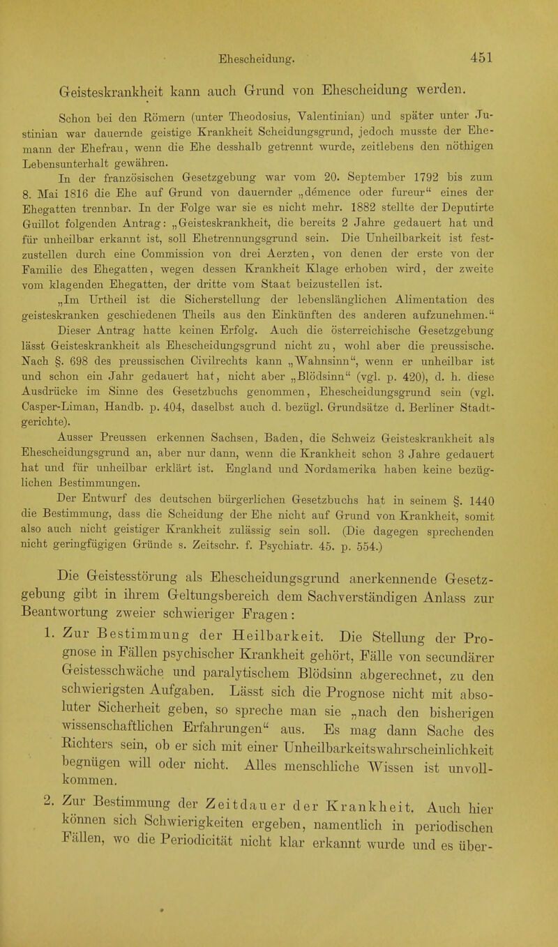 Geisteskrankheit kann auch Grund von Ehescheidung werden. Schon bei den Römern (unter Theodosius, Valentinian) und später unter Ju- stinian war dauernde geistige Krankheit Scheidungsgrund, jedoch musste der Ehe- mann der Ehefrau, wenn die Ehe desshalb getrennt wurde, zeitlebens den nöthigen Lebensunterhalt gewähren. In der französischen Gesetzgebung war vom 20. September 1792 bis zum 8. Mai 1816 die Ehe auf Grund von dauernder „demence oder fureur eines der Ehegatten trennbar. In der Eolge war sie es nicht mehr. 1882 stellte der Deputirte Guillot folgenden Antrag: „Geisteskrankheit, die bereits 2 Jahre gedauert hat und für unheilbar erkannt ist, soll Ehetrennungsgrund sein. Die Unheilbarkeit ist fest- zustellen durch eine Commission von drei Aerzten, von denen der erste von der Familie des Ehegatten, wegen dessen Krankheit Klage erhoben wird, der zweite vom klagenden Ehegatten, der dritte vom Staat beizustellen ist. „Im Urtheil ist die Sicherstellung der lebenslänglichen Alimentation des geisteskranken geschiedenen Theils aus den Einkünften des anderen aufzunehmen. Dieser Antrag hatte keinen Erfolg. Auch die österreichische Gesetzgebung lässt Geisteskrankheit als Ehescheidungsgrund nicht zu, wohl aber die preussische. Nach §. 698 des preussischen (Zivilrechts kann „Wahnsinn, wenn er unheilbar ist und schon ein Jahr gedauert hat, nicht aber „Blödsinn (vgl. p. 420), d. h. diese Ausdrücke im Sinne des Gesetzbuchs genommen, Ehescheidungsgrund sein (vgl. Casper-Liman, Handb. p. 404, daselbst auch d. bezügl. Grundsätze d. Berliner Stadt - gerichte). Ausser Preussen erkennen Sachsen, Baden, die Schweiz Geisteskrankheit als Ehescheidungsgrund an, aber nur dann, wenn die Krankheit schon 3 Jahre gedauert hat und für unheilbar erklärt ist. England und Nordamerika haben keine bezüg- lichen Bestimmungen. Der Entwurf des deutschen bürgerlichen Gesetzbuchs hat in seinem §. 1440 die Bestimmung, dass die Scheidung der Ehe nicht auf Grund von Krankheit, somit also auch nicht geistiger Krankheit zulässig sein soll. (Die dagegen sprechenden nicht geringfügigen Gründe s. Zeitschr. f. Psychiatr. 45. p. 554.) Die Geistesstörung als Ehescheidungsgrund anerkennende Gesetz- gebung gibt in ihrem Geltungsbereich dem Sachverständigen Anlass zur Beantwortung zweier schwieriger Fragen: 1. Zur Bestimmung der Heilbarkeit. Die Stellung der Pro- gnose in Fällen psychischer Krankheit gehört, Fälle von secundärer Geistesschwäche und paralytischem Blödsinn abgerechnet, zu den schwierigsten Aufgaben. Lässt sich die Prognose nicht mit abso- luter Sicherheit geben, so spreche man sie „nach den bisherigen wissenschaftlichen Erfahrungen aus. Es mag dann Sache des Richters sein, ob er sich mit einer Unheilbarkeitswahrscheinlichkeit begnügen will oder nicht. Alles menschliche Wissen ist unvoll- kommen. 2. Zur Bestimmung der Zeitdau er der Krankheit. Auch hier können sich Schwierigkeiten ergeben, namentlich in periodischen Fällen, wo che Periodicität nicht klar erkannt wurde und es über-