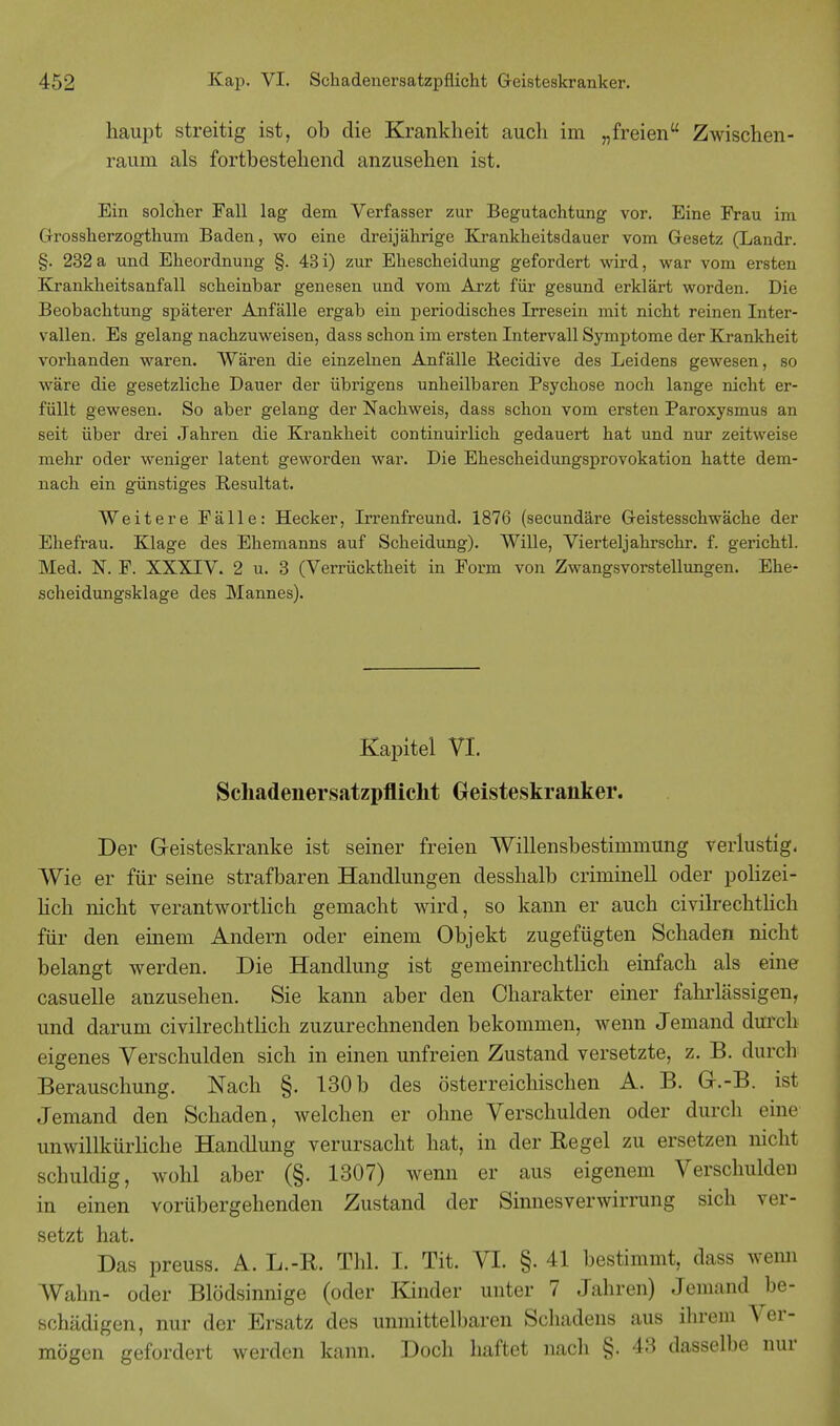 haupt streitig ist, ob die Krankheit auch im „freien Zwischen- raum als fortbestehend anzusehen ist. Ein solcher Fall lag dem Verfasser zur Begutachtung vor. Eine Frau im Grossherzogthum Baden, wo eine dreijährige Krankheitsdauer vom Gesetz (Landr. §. 232 a und Eheordnung §. 43 i) zur Ehescheidung gefordert wird, war vom ersten Krankheitsanfall scheinbar genesen und vom Arzt für gesund erklärt worden. Die Beobachtung späterer Anfälle ergab ein periodisches Irresein mit nicht reinen Inter- vallen. Es gelang nachzuweisen, dass schon im ersten Intervall Symptome der Krankheit vorhanden waren. Wären die einzelnen Anfälle Recidive des Leidens gewesen, so wäre die gesetzliche Dauer der übrigens unheilbaren Psychose noch lange nicht er- füllt gewesen. So aber gelang der Nachweis, dass schon vom ersten Paroxysmus an seit über drei Jahren die Krankheit continuirlich gedauert hat und nur zeitweise mehr oder weniger latent geworden war. Die Ehescheidungsprovokation hatte dem- nach ein günstiges Resultat. Weitere Fälle: Hecker, Irrenfreund. 1876 (secundäre Geistesschwäche der Ehefrau. Klage des Ehemanns auf Scheidung). AVille, Vierteljahrschr. f. gerichtl. Med. N. F. XXXIV. 2 u. 3 (Verrücktheit in Form von Zwangsvorstellungen. Ehe- scheidungsklage des Mannes). Kapitel VI. Schadenersatzpflicht Geisteskranker. Der Geisteskranke ist seiner freien Willensbestimmung verlustig. Wie er für seine strafbaren Handlungen desshalb criminell oder polizei- lich nicht verantwortlich gemacht wird, so kami er auch civilrechtlich für den einem Andern oder einem Objekt zugefügten Schaden nicht belangt werden. Die Handlung ist gemeinrechtlich einfach als eine casuelle anzusehen. Sie kann aber den Charakter einer fahrlässigen, und darum civilrechtlich zuzurechnenden bekommen, wenn Jemand durch eigenes Verschulden sich in einen unfreien Zustand versetzte, z. B. durch Berauschung. Nach §. 130 b des österreichischen A. B. Gr.-B. ist Jemand den Schaden, welchen er ohne Verschulden oder durch eine unwillkürliche Handlung verursacht hat, in der Regel zu ersetzen nicht schuldig, wohl aber (§. 1307) wenn er aus eigenem Verschulden in einen vorübergehenden Zustand der Sinnesverwirrung sich ver- setzt hat. Das preuss. A. L.-R. Thl. I. Tit. VI. §. 41 bestimmt, dass wenn Wahn- oder Blödsinnige (oder Kinder unter 7 Jahren) Jemand be- schädigen, nur der Ersatz des unmittelbaren Schadens aus ihrem Ver- mögen gefordert werden kann. Doch haftet nach §. 43 dasselbe nur