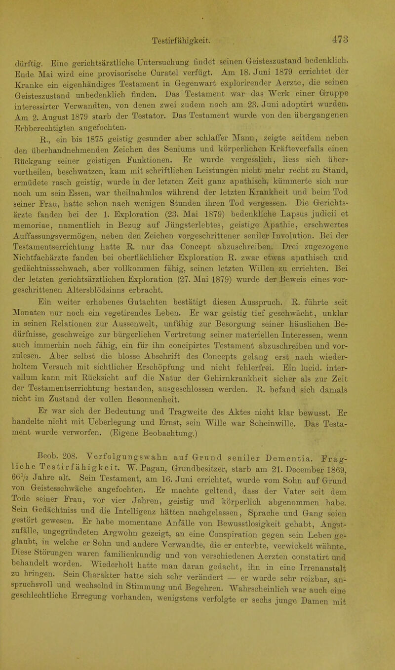 dürftig. Eine gericlitsärztliche Untersuchung findet seinen Geisteszustand bedenklich. Ende Mai wird eine provisorische Curatel verfügt. Am 18. Juni 1879 errichtet der Kranke ein eigenhändiges Testament in Gegenwart explorirender Aerzte, die seinen Geisteszustand unbedenklich finden. Das Testament war das Werk einer Gruppe interessirter Verwandten, von denen zwei zudem noch am 23. Juni adoptirt wurden. Am 2. August 1879 starb der Testator. Das Testament wurde von den übergangenen Erbberechtigten angefochten. R. ein bis 1875 geistig gesunder aber schlaffer Mann, zeigte seitdem neben den überhandnehmenden Zeichen des Seniums und körperlichen Kräfteverfalls einen Rückgang seiner geistigen Funktionen. Er wurde vergesslich, Hess sich über- vortheilen, beschwatzen, kam mit schriftlichen Leistungen nicht mehr recht zu Stand, ermüdete rasch geistig, wurde in der letzten Zeit ganz apathisch, kümmerte sich nur noch um sein Essen, war theilnahmlos während der letzten Krankheit und beim Tod seiner Frau, hatte schon nach wenigen Stunden ihren Tod vergessen. Die Gerichts- ärzte fanden bei der 1. Exploration (23. Mai 1879) bedenkliche Lapsus judicii et memoriae, namentlich in Bezug auf Jüngsterlebtes, geistige Apathie, erschwertes Auffassungsvermögen, neben den Zeichen vorgeschrittener seniler Involution. Bei der Testamentserrichtung hatte R. nur das Ooncept abzuschreiben. Drei zugezogene Nichtfachärzte fanden bei oberflächlicher Exploration R. zwar etwas apathisch und gedächtnissschwach, aber vollkommen fähig, seinen letzten Willen zu errichten. Bei der letzten gerichtsärztlichen Exploration (27. Mai 1879) wurde der Beweis eines vor- geschrittenen Altersblödsinns erbracht. Ein weiter erhobenes Gutachten bestätigt diesen Ausspruch. R. führte seit Monaten nur noch ein vegetirendes Leben. Er war geistig tief geschwächt, unklar in seinen Relationen zur Aussenwelt, unfähig zur Besorgung seiner häuslichen Be- dürfnisse, geschweige zur bürgerlichen Vertretung seiner materiellen Interessen, wenn auch immerhin noch fähig, ein für ihn concipirtes Testament abzuschreiben und vor- zulesen. Aber selbst die blosse Abschrift des Concepts gelang erst nach wieder- holtem Versuch mit sichtlicher Erschöpfung und nicht fehlerfrei. Ein lucid. inter- vallum kann mit Rücksicht auf die Natur der Gehirnkrankheit sicher als zur Zeit der Testamentserrichtung bestanden, ausgeschlossen werden. R. befand sich damals nicht im Zustand der vollen Besonnenheit. Er war sich der Bedeutung und Tragweite des Aktes nicht klar bewusst. Er handelte nicht mit Ueberlegung und Ernst, sein Wille war Scheinwille. Das Testa- ment wurde verworfen. (Eigene Beobachtung.) Beob. 208. Verfolgungswahn auf Grund seniler Dementia. Frag- liche Testirfähigkeit. W. Pagan, Grundbesitzer, starb am 21. December 1869, 66 V2 Jahre alt. Sein Testament, am 16. Juni errichtet, wurde vom Sohn auf Grund von Geistesschwäche angefochten. Er machte geltend, dass der Vater seit dem Tode seiner Frau, vor vier Jahren, geistig und körperlich abgenommen habe. Sein Gedächtniss und die Intelligenz hätten nachgelassen, Sprache und Gang seien gestört gewesen. Er habe momentane Anfälle von Bewusstlosigkeit gehabt, Angst- zufälle, ungegründeten Argwohn gezeigt, an eine Conspiration gegen sein Leben ge- glaubt^ m welche er Sohn und andere Verwandte, die er enterbte, verwickelt wähnte. Diese Störungen waren famiüenkundig und von verschiedenen Aerzten constatirt und behandelt worden. Wiederholt hatte man daran gedacht, ihn in eine Irrenanstalt zu bringen. Sein Charakter hatte sich sehr verändert - er wurde sehr reizbar an- spruchsvoll und wechselnd in Stimmung und Begehren. Wahrscheinlich war auch eine geschlechtliche Erregung vorhanden, wenigstens verfolgte er sechs junge Damen mit