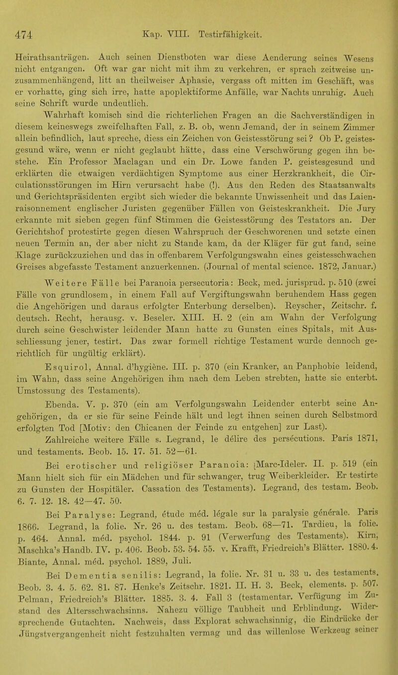 Heirathsanträgen. Auch seinen Dienstboten war diese Aenderung seines Wesens nicht entgangen. Oft war gar nicht mit ihm zu verkehren, er sprach zeitweise un- zusammenhängend, litt an theilweiser Aphasie, vergass oft mitten im Geschäft, was er vorhatte, ging sich irre, hatte apoplektiforme Anfälle, war Nachts unruhig. Auch seine Schrift wurde undeutlich. Wahrhaft komisch sind die richterlichen Fragen an die Sachverständigen in diesem keineswegs zweifelhaften Fall, z. B. ob, wenn Jemand, der in seinem Zimmer allein befindlich, laut spreche, diess ein Zeichen von Geistesstörung sei ? Ob P. geistes- gesund wäre, wenn er nicht geglaubt hätte, dass eine Verschwörung gegen ihn be- stehe. Ein Professor Maclagan und ein Dr. Lowe fanden P. geistesgesund und erklärten die etwaigen verdächtigen Symptome aus einer Herzkrankheit, die Cir- culationsstörungen im Hirn verursacht habe (!). Aus den Reden des Staatsanwalts und Gerichtspräsidenten ergibt sich wieder die bekannte Unwissenheit und das Laien- raisonnement englischer Juristen gegenüber Fällen von Geisteskrankheit. Die Jury erkannte mit sieben gegen fünf Stimmen die Geistesstörung des Testators an. Der Gerichtshof protestirte gegen diesen Wahrspruch der Geschworenen und setzte einen neuen Termin an, der aber nicht zu Stande kam, da der Kläger für gut fand, seine Klage zurückzuziehen und das in offenbarem Verfolgungswahn eines geistesschwachen Greises abgefasste Testament anzuerkennen. (Journal of mental science. 1872, Januar.) Weitere Fälle bei Paranoia persecutoria: Beck, med. jurisprud. p. 510 (zwei Fälle von grundlosem, in einem Fall auf Vergiftungswahn beruhendem Hass gegen die Angehörigen und daraus erfolgter Enterbung derselben). Reyscher, Zeitschr. f. deutsch. Recht, herausg. v. Beseler. XIII. H. 2 (ein am Wahn der Verfolgung durch seine Geschwister leidender Mann hatte zu Gunsten eines Spitals, mit Aus- schliessung jener, testirt. Das zwar formell richtige Testament wurde dennoch ge- richtlich für ungültig erklärt). Esquirol, Annal. d'hygiene. III. p. 370 (ein Kranker, an Panphobie leidend, im Wahn, dass seine Angehörigen ihm nach dem Leben strebten, hatte sie enterbt. Umstossung des Testaments). Ebenda. V. p. 370 (ein am Verfolgungswahn Leidender enterbt seine An- gehörigen, da er sie für seine Feinde hält und legt ihnen seinen durch Selbstmord erfolgten Tod [Motiv: den Chicanen der Feinde zu entgehen] zur Last). Zahlreiche weitere Fälle s. Legrand, le delire des persecutions. Paris 1871, und testaments. Beob. 15. 17. 51. 52—61. Bei erotischer und religiöser Paranoia: [Marc-Ideler. H. p. 519 (ein Mann hielt sich für ein Mädchen und für schwanger, trug Weiberkleider. Er testirte zu Gunsten der Hospitäler. Oassation des Testaments). Legrand, des testam. Beob. 6. 7. 12. 18. 42-47. 50. Bei Paralyse: Legrand, etude med. legale sur la paralysie generale. Paris 1866. Legrand, la folie. Nr. 26 u. des testam. Beob. 68—71. Tardieu, la folie. p. 464. Annal. med. psychol. 1844. p. 91 (Verwerfung des Testaments). Kim, Maschka's Handb. IV. p. 406. Beob. 53. 54. 55. v. Krafft, Friedreich's Blätter. 1880. 4. Biante, Annal. med. psychol. 1889, Juli. Bei Dementia senilis: Legrand, la folie. Nr. 31 u. 33 u. des testaments. Beob. 3. 4. 5. 62. 81. 87. Henke's Zeitschr. 1821. IL H. 3. Beck, Clements, p. 507. Pelman, Friedreich's Blätter. 1885. 3. 4. Fall 3 (testamentar. Verfügung im Zu- stand des Altersschwachsinns. Nahezu völlige Taubheit und Erblindung. AVider- sprechende Gutachten. Nachweis, dass Explorat schwachsinnig, die Eindrücke der Jüngstvergangenheit nicht festzuhalten vermag und das willenlose Werkzeug seiner
