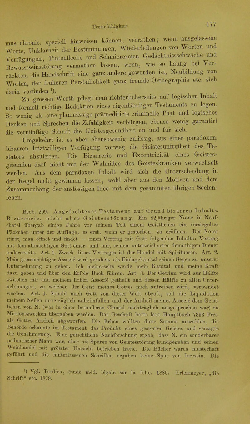 mus chronic, speciell hinweisen können, verrathen; wenn ausgelassene Worte Unklarheit der Bestimmungen, Wiederholungen von Worten und Verfügungen, Tintenflecke und Schmierereien Gedächtnissschwäche und Bewusstseinsstörung vermuthen lassen, wenn, wie so häufig bei Ver- rückten, die Handschrift eine ganz andere geworden ist, Neubildung von Worten', der früheren Persönlichkeit ganz fremde Orthographie etc. sich darin vorfinden 1). # Zu grossen Werth pflegt man richterlicherseits auf logischen Inhalt und formell richtige Redaktion eines eigenhändigen Testaments zu legen. So wenig als eine planmässige prämeditirte criminelle That und logisches Denken und Sprechen die Z.fähigkeit verbürgen, ebenso wenig garantirt die vernünftige Schrift die Geistesgesundheit an und für sich. Umgekehrt ist es aber ebensowenig zulässig, aus einer paradoxen, bizarren letztwilligen Verfügung vorweg die Geistesunfreiheit des Te- stators abzuleiten. Die Bizarrerie und Excentricität eines Geistes- gesunden darf nicht mit der Wahnidee des Geisteskranken verwechselt werden. Aus dem paradoxen Inhalt wird sich die Unterscheidung in der Regel nicht gewinnen lassen, wohl aber aus den Motiven und dem Zusammenhang der anstössigen Idee mit dem gesammten übrigen Seelen- leben. Beob. 209. Angefochtenes Testament auf Grund bizarren Inhalts. Bizarrerie, nicht aber Geistesstörung. Ein 82jähriger Notar in Neuf- chatel übergab einige Jahre vor seinem Tod einem Geistlichen ein versiegeltes Päckchen unter der Auflage, es erst, wenn er gestorben, zu eröffnen. Der Notar stirbt, man öffnet und findet — einen Vertrag mit Gott folgenden Inhalts: Vertrag mit dem allmächtigen Gott einer- und mir, seinem unterzeichneten demüthigen Diener andererseits. Art. 1. Zweck dieses Vertrages ist der Handel mit Spirituosen. Art. 2. Mein grossmächtiger Associe wird geruhen, als Einlagekapital seinen Segen zu unserer Unternehmung zu geben. Ich meinerseits werde mein Kapital und meine Kraft dazu geben und über den Erfolg Buch führen. Art. 3. Der Gewinn wird zur Hälfte zwischen mir und meinem hohen Associe getheilt und dessen Hälfte zu allen Unter- nehmungen, zu welchen der Geist meines Gottes mich antreiben wird, verwendet werden. Art. 4. Sobald mich Gott von dieser Welt abruft, soll die Liquidation meinem Neffen unverzüglich anheimfallen und der Antheil meines Associe dem Geist- lichen von N. (was in einer besonderen Clausel nachträglich ausgesprochen war) zu Missionszwecken übergeben werden. Das Geschäft hatte laut Hauptbuch 7393 Frcs. als Gottes Antheil abgeworfen. Die Erben wollten diese Summe auszahlen, die Behörde erkannte im Testament das Produkt eines gestörten Geistes und versagte die Genehmigung. Eine gerichtliche Nachforschung ergab, dass N. ein sonderbarer pedantischer Mann war, aber nie Spuren von Geistesstörung kundgegeben und seinen Weinhandel mit grösster Umsicht betrieben hatte. Die Bücher waren musterhaft geführt und die hinterlassenen Schriften ergaben keine Spur von Irresein. Die ') Vgl. Tardieu, etude med. legale sur la folie. 1880. Erlenmeyer, „die Schrift etc. 1879.